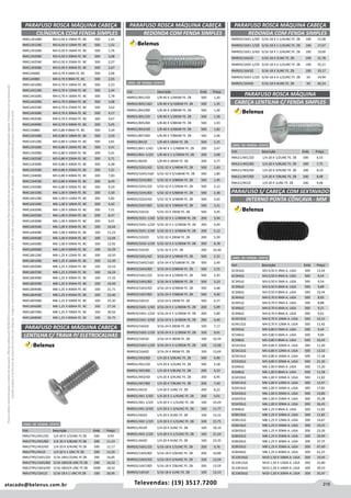215atacado@belenus.com.br Televendas: (19) 3517.7200
Preçosválidossomenteparaoestadodesãopaulo.Ofertasválidasaté30/06/2016ouenquantoduraremosestoques,exclusivamenteparafaturamentodafilialdoestadodesãopaulo.tributaçãoicmsconformelegislaçãovigente.Produtoscomipidestacado
estarãosujeitosàacréscimodepreçodeacordocomalíquota.Imagemmeramenteilustrativa.Reservamo-nosodireitodecorrigireventuaiserrosgráficosoudedigitação,bemcomoalteraçãodepreçossemprévioaviso.
Cód . Descrição Emb. Preço
RMLE1/4X1/2ZI 1/4-20 X 1/2UNC FE. ZB 500 6,53
RMLE1/4X5/8ZI 1/4-20 X 5/8UNC FE. ZB 200 7,75
RMLE1/4X3/4ZI 1/4-20 X 3/4UNC FE. ZB 200 8,19
RMLE1/4X7/8ZI 1/4-20 X 7/8UNC FE. ZB 200 8,98
RMLE1/4X1ZI 1/4-20 X 1UNC FE. ZB 200 9,46
Cód . Descrição Emb. Preço
RMLETR1/4X1/2ZI 1/4-20 X 1/2UNC FE ZB 500 9,95
RMLETR1/4X5/8ZI 1/4-20 X 5/8UNC FE ZB 200 11,23
RMLETR1/4X3/4ZI 1/4-20 X 3/4UNC FE ZB 500 12,17
RMLETR1/4X1ZI 1/4-20 X 1 UNC FE ZB 200 13,20
RMLETR5/16X1/2ZI 5/16-18X1/2UNC FE ZB 200 16,05
RMLETR5/16X5/8ZI 5/16-18X5/8 UNC FE ZB 200 16,52
RMLETR5/16X3/4ZI 5/16-18X3/4 UNC FE ZB 1000 18,10
RMLETR5/16X1ZI 5/16-18 X 1 UNC FE ZB 100 20,95
PARAFUSO ROSCA MÁQUINA CABEÇA
LENTILHA C/ TRAVA P/ ELETROCALHAS
UNID. DE VENDA: CENTO
RMRD5/16X1-1/4ZI 5/16-18 X 1-1/4UNC FE. ZB 100 15,08
RMRD5/16X1-1/2ZI 5/16-18 X 1-1/2UNC FE. ZB 100 17,67
RMRD5/16X1-3/4ZI 5/16-18 X 1-3/4UNC FE. ZB 100 19,00
RMRD5/16X2ZI 5/16-18 X 2UNC FE. ZB 100 21,78
RMRD5/16X2-1/2ZI 5/16-18 X 2-1/2UNC FE. ZB 100 25,21
RMRD5/16X3ZI 5/16-18 X 3UNC FE. ZB 100 33,17
RMRD5/16X3-1/2ZI 5/16-18 X 3-1/2UNC FE. ZB 50 34,94
RMRD5/16X4ZI 5/16-18 X 4UNC FE. ZB 50 40,33
PARAFUSO ROSCA MÁQUINA CABEÇA PARAFUSO ROSCA MÁQUINA CABEÇA
REDONDA COM FENDA SIMPLES REDONDA COM FENDA SIMPLES
UNID. DE VENDA: CENTO
Cód . Descrição Emb. Preço
RMRD1/8X1/4ZI 1/8-40 X 1/4BSW FE. ZB 500 1,20
RMRD1/8X5/16ZI 1/8-40 X 5/16BSW FE. ZB 500 1,35
RMRD1/8X3/8ZI 1/8-40 X 3/8BSW FE. ZB 500 1,46
RMRD1/8X1/2ZI 1/8-40 X 1/2BSW FE. ZB 500 1,58
RMRD1/8X5/8ZI 1/8-40 X 5/8BSW FE. ZB 500 1,93
RMRD1/8X3/4ZI 1/8-40 X 3/4BSW FE. ZB 500 1,82
RMRD1/8X7/8ZI 1/8-40 X 7/8BSW FE. ZB 500 2,06
RMRD1/8X1ZI 1/8-40 X 1BSW FE. ZB 500 2,25
RMRD1/8X1-1/4ZI 1/8-40 X 1-1/4BSW FE. ZB 200 2,67
RMRD1/8X1-1/2ZI 1/8-40 X 1-1/2BSW FE. ZB 200 3,08
RMRD1/8X2ZI 1/8-40 X 2BSW FE. ZB 200 3,77
RMRD5/32X1/4ZI 5/32-32 X 1/4BSW FE. ZB 500 1,63
RMRD5/32X5/16ZI 5/32-32 X 5/16BSW FE. ZB 500 1,80
RMRD5/32X3/8ZI 5/32-32 X 3/8BSW FE. ZB 500 1,95
RMRD5/32X1/2ZI 5/32-32 X 1/2BSW FE. ZB 500 2,12
RMRD5/32X5/8ZI 5/32-32 X 5/8BSW FE. ZB 500 2,38
RMRD5/32X3/4ZI 5/32-32 X 3/4BSW FE. ZB 500 2,65
RMRD5/32X7/8ZI 5/32-32 X 7/8BSW FE. ZB 500 3,21
RMRD5/32X1ZI 5/32-32 X 1BSW FE. ZB 500 3,45
RMRD5/32X1-1/4ZI 5/32-32 X 1-1/4BSW FE. ZB 200 3,94
RMRD5/32X1-1/2ZI 5/32-32 X 1-1/2BSW FE. ZB 200 4,49
RMRD5/32X1-3/4ZI 5/32-32 X 1-3/4BSW FE. ZB 200 5,12
RMRD5/32X2ZI 5/32-32 X 2BSW FE. ZB 200 5,59
RMRD5/32X2-1/2ZI 5/32-32 X 2-1/2BSW FE. ZB 200 6,78
RMRD5/32X3ZI 5/32-32 X 3 FE. ZB 200 10,30
RMRD3/16X1/4ZI 3/16-24 X 1/4BSW FE. ZB 500 2,31
RMRD3/16X5/16ZI 3/16-24 X 5/16BSW FE. ZB 500 2,40
RMRD3/16X3/8ZI 3/16-24 X 3/8BSW FE. ZB 500 2,55
RMRD3/16X1/2ZI 3/16-24 X 1/2BSW FE. ZB 500 2,93
RMRD3/16X5/8ZI 3/16-24 X 5/8BSW FE. ZB 500 3,23
RMRD3/16X3/4ZI 3/16-24 X 3/4BSW FE. ZB 500 3,68
RMRD3/16X7/8ZI 3/16-24 X 7/8BSW FE. ZB 500 4,00
RMRD3/16X1ZI 3/16-24 X 1BSW FE. ZB 500 4,37
RMRD3/16X1-1/4ZI 3/16-24 X 1-1/4BSW FE. ZB 200 5,09
RMRD3/16X1-1/2ZI 3/16-24 X 1-1/2BSW FE. ZB 200 5,80
RMRD3/16X1-3/4ZI 3/16-24 X 1-3/4BSW FE. ZB 200 6,40
RMRD3/16X2ZI 3/16-24 X 2BSW FE. ZB 100 7,17
RMRD3/16X2-1/2ZI 3/16-24 X 2-1/2BSW FE. ZB 100 9,01
RMRD3/16X3ZI 3/16-24 X 3BSW FE. ZB 100 10,34
RMRD3/16X3-1/2ZI 3/16-24 X 3-1/2BSW FE. ZB 100 12,00
RMRD3/16X4ZI 3/16-24 X 4BSW FE. ZB 100 13,69
RMRD1/4X3/8ZI 1/4-20 X 3/8UNC FE. ZB 500 4,90
RMRD1/4X1/2ZI 1/4-20 X 1/2UNC FE. ZB 500 5,58
RMRD1/4X5/8ZI 1/4-20 X 5/8UNC FE. ZB 200 6,53
RMRD1/4X3/4ZI 1/4-20 X 3/4UNC FE. ZB 200 6,95
RMRD1/4X7/8ZI 1/4-20 X 7/8UNC FE. ZB 200 7,40
RMRD1/4X1ZI 1/4-20 X 1UNC FE. ZB 200 8,22
RMRD1/4X1-1/4ZI 1/4-20 X 1-1/4UNC FE. ZB 200 9,01
RMRD1/4X1-1/2ZI 1/4-20 X 1-1/2UNC FE. ZB 100 10,29
RMRD1/4X1-3/4ZI 1/4-20 X 1-3/4UNC FE. ZB 100 11,77
RMRD1/4X2ZI 1/4-20 X 2UNC FE. ZB 100 13,52
RMRD1/4X2-1/2ZI 1/4-20 X 2-1/2UNC FE. ZB 100 15,75
RMRD1/4X3ZI 1/4-20 X 3UNC FE. ZB 100 18,10
RMRD1/4X3-1/2ZI 1/4-20 X 3-1/2UNC FE. ZB 100 21,24
RMRD1/4X4ZI 1/4-20 X 4UNC FE. ZB 100 23,35
RMRD5/16X1/2ZI 5/16-18 X 1/2UNC FE. ZB 200 9,76
RMRD5/16X5/8ZI 5/16-18 X 5/8UNC FE. ZB 200 10,89
RMRD5/16X3/4ZI 5/16-18 X 3/4UNC FE. ZB 100 12,04
RMRD5/16X7/8ZI 5/16-18 X 7/8UNC FE. ZB 200 13,59
RMRD5/16X1ZI 5/16-18 X 1UNC FE. ZB 100 13,14
PARAFUSO ROSCA MÁQUINA
CABEÇA LENTILHA C/ FENDA SIMPLES
UNID. DE VENDA: CENTO
PARAFUSO S/ CABEÇA COM SEXTAVADO
INTERNO PONTA CÔNCAVA - MM
UNID. DE VENDA: CENTO
Cód . Descrição Emb. Preço
SC3X3LG M3-0,50 X 3MA A. LIGA 500 13,54
SC3X4LG M3-0,50 X 4MA A. LIGA 500 9,54
SC3X5LG M3-0,50 X 5MA A. LIGA 500 9,54
SC3X6LG M3-0,50 X 6MA A. LIGA 500 9,89
SC3X8LG M3-0,50 X 8MA A. LIGA 500 10,34
SC4X4LG M4-0,70 X 4MA A. LIGA 500 8,83
SC4X5LG M4-0,70 X 5MA A. LIGA 500 8,88
SC4X6LG M4-0,70 X 6MA A. LIGA 500 9,21
SC4X8LG M4-0,70 X 8MA A. LIGA 500 9,61
SC4X10LG M4-0,70 X 10MA A. LIGA 500 10,31
SC4X12LG M4-0,70 X 12MA A. LIGA 500 11,42
SC5X5LG M5-0,80 X 5MA A. LIGA 500 9,44
SC5X6LG M5-0,80 X 6MA A. LIGA 500 9,84
SC5X8LG M5-0,80 X 8MA A. LIGA 500 10,43
SC5X10LG M5-0,80 X 10MA A. LIGA 500 11,20
SC5X12LG M5-0,80 X 12MA A. LIGA 500 12,52
SC5X16LG M5-0,80 X 16MA A. LIGA 500 17,28
SC5X20LG M5-0,80 X 20MA A. LIGA 500 21,30
SC6X6LG M6-1,00 X 6MA A. LIGA 500 11,20
SC6X8LG M6-1,00 X 8MA A. LIGA 500 11,58
SC6X10LG M6-1,00 X 10MA A. LIGA 500 11,82
SC6X12LG M6-1,00 X 12MA A. LIGA 500 13,47
SC6X16LG M6-1,00 X 16MA A. LIGA 500 17,82
SC6X20LG M6-1,00 X 20MA A. LIGA 500 19,80
SC6X25LG M6-1,00 X 25MA A. LIGA 500 25,28
SC6X30LG M6-1,00 X 30MA A. LIGA 200 36,43
SC8X8LG M8-1,25 X 8MA A. LIGA 200 11,82
SC8X10LG M8-1,25 X 10MA A. LIGA 200 11,82
SC8X12LG M8-1,25 X 12MA A. LIGA 200 14,67
SC8X16LG M8-1,25 X 16MA A. LIGA 200 19,25
SC8X20LG M8-1,25 X 20MA A. LIGA 200 23,26
SC8X25LG M8-1,25 X 25MA A. LIGA 200 29,99
SC8X30LG M8-1,25 X 30MA A. LIGA 200 37,75
SC8X35LG M8-1,25 X 35MA A. LIGA 200 47,69
SC8X40LG M8-1,25 X 40MA A. LIGA 200 61,25
SC10X10LG M10-1,50 X 10MA A. LIGA 200 19,45
SC10X12LG M10-1,50 X 12MA A. LIGA 200 22,80
SC10X16LG M10-1,50 X 16MA A. LIGA 200 29,53
SC10X20LG M10-1,50 X 20MA A. LIGA 200 35,47
PARAFUSO ROSCA MÁQUINA CABEÇA
CILÍNDRICA COM FENDA SIMPLES
RMCL3X10BC M3-0,50 X 10MA FE. BC 500 1,41
RMCL3X12BC M3-0,50 X 12MA FE. BC 500 1,52
RMCL3X16BC M3-0,50 X 16MA FE. BC 500 1,76
RMCL3X20BC M3-0,50 X 20MA FE. BC 500 2,08
RMCL3X25BC M3-0,50 X 25MA FE. BC 500 2,27
RMCL3X30BC M3-0,50 X 30MA FE. BC 500 2,67
RMCL4X6BC M4-0,70 X 6MA FE. BC 500 2,06
RMCL4X8BC M4-0,70 X 8MA FE. BC 500 2,05
RMCL4X10BC M4-0,70 X 10MA FE. BC 500 2,23
RMCL4X12BC M4-0,70 X 12MA FE. BC 500 2,44
RMCL4X16BC M4-0,70 X 16MA FE. BC 500 2,78
RMCL4X20BC M4-0,70 X 20MA FE. BC 500 3,08
RMCL4X25BC M4-0,70 X 25MA FE. BC 500 3,62
RMCL4X30BC M4-0,70 X 30MA FE. BC 500 4,17
RMCL4X35BC M4-0,70 X 35MA FE. BC 200 4,67
RMCL4X40BC M4-0,70 X 40MA FE. BC 200 5,05
RMCL5X8BC M5-0,80 X 8MA FE. BC 500 3,34
RMCL5X10BC M5-0,80 X 10MA FE. BC 500 3,59
RMCL5X12BC M5-0,80 X 12MA FE. BC 500 3,81
RMCL5X16BC M5-0,80 X 16MA FE. BC 500 4,41
RMCL5X20BC M5-0,80 X 20MA FE. BC 200 5,01
RMCL5X25BC M5-0,80 X 25MA FE. BC 200 5,71
RMCL5X30BC M5-0,80 X 30MA FE. BC 200 6,48
RMCL5X35BC M5-0,80 X 35MA FE. BC 200 7,21
RMCL5X40BC M5-0,80 X 40MA FE. BC 200 7,83
RMCL5X45BC M5-0,80 X 45MA FE. BC 200 8,49
RMCL5X50BC M5-0,80 X 50MA FE. BC 200 9,29
RMCL6X10BC M6-1,00 X 10MA FE. BC 200 5,50
RMCL6X12BC M6-1,00 X 12MA FE. BC 200 5,82
RMCL6X16BC M6-1,00 X 16MA FE. BC 200 6,42
RMCL6X20BC M6-1,00 X 20MA FE. BC 200 7,21
RMCL6X25BC M6-1,00 X 25MA FE. BC 200 8,37
RMCL6X30BC M6-1,00 X 30MA FE. BC 200 9,41
RMCL6X35BC M6-1,00 X 35MA FE. BC 100 10,44
RMCL6X40BC M6-1,00 X 40MA FE. BC 100 11,23
RMCL6X45BC M6-1,00 X 45MA FE. BC 100 12,04
RMCL6X50BC M6-1,00 X 50MA FE. BC 100 12,92
RMCL6X60BC M6-1,00 X 60MA FE. BC 100 14,59
RMCL8X12BC M8-1,25 X 12MA FE. BC 200 10,50
RMCL8X16BC M8-1,25 X 16MA FE. BC 200 12,39
RMCL8X20BC M8-1,25 X 20MA FE. BC 100 14,16
RMCL8X25BC M8-1,25 X 25MA FE. BC 100 16,24
RMCL8X30BC M8-1,25 X 30MA FE. BC 100 17,33
RMCL8X35BC M8-1,25 X 35MA FE. BC 100 19,49
RMCL8X40BC M8-1,25 X 40MA FE. BC 100 21,71
RMCL8X45BC M8-1,25 X 45MA FE. BC 100 23,40
RMCL8X50BC M8-1,25 X 50MA FE. BC 100 25,30
RMCL8X60BC M8-1,25 X 60MA FE. BC 100 27,56
RMCL8X70BC M8-1,25 X 70MA FE. BC 100 30,56
RMCL8X80BC M8-1,25 X 80MA FE. BC 100 35,75
 