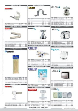 18 www.belenus.com.brTelevendas: (19) 3517.7200
Preçosválidossomenteparaoestadodesãopaulo.Ofertasválidasaté30/06/2016ouenquantoduraremosestoques,exclusivamenteparafaturamentodafilialdoestadodesãopaulo.tributaçãoicmsconformelegislaçãovigente.Produtoscomipidestacado
estarãosujeitosàacréscimodepreçodeacordocomalíquota.Imagemmeramenteilustrativa.Reservamo-nosodireitodecorrigireventuaiserrosgráficosoudedigitação,bemcomoalteraçãodepreçossemprévioaviso.
Cód . Descrição Unid. Emb. Preço
50871 ACAB VÁL DESC CR DOCOL PEÇA 6 59,00
50872 ACAB VÁL DESC CZ PEROLA DOCOL PEÇA 6 23,30
50873 ACAB VÁLVULA DESC GL POLAR DOCOL PEÇA 6 23,30
Cód . Descrição Unid. Emb. Preço
61685 1/2 PEÇA 50 0,33
61684 1” PEÇA 50 0,36
61687 1.1/4 PEÇA 50 0,64
61686 1.1/2 PEÇA 50 0,75
61688 1.3/4 PEÇA 50 0,72
Cód . Descrição Unid. Emb. Preço
50492 4900 C34 1/2, 3/4 E 1” PQ DECA PEÇA 4 21,55
50493 4900 C34 1.1/4 E 1.1/2 GD DECA PEÇA 4 27,99
70371 4900 C35 11/4 E 11/2 GD DECA PEÇA 1 29,46
70372 4900 C35 1/2,3/4 E 1” PQ DECA PEÇA 1 22,70
43427 4900 C50 1.1/4 E 1.1/2 GD DECA PEÇA 12 49,27
43428 4900 C50 1/2, 3/4 E 1” PQ DECA PEÇA 12 37,80
Cód . Descrição Unid. Emb. Preço
56776 DN15 1/2 A DN25 PERTUTTI CR PEÇA 1 20,16
56777 DN15 1/2 A DN25 1” PERTUTTI CR PEÇA 1 20,16
Cód . Descrição Unid. Emb. Preço
51581 B DECA 1.1/4E1.1/2 FABRIMAR PEÇA 6 18,46
51580 CR 1 FABRIMAR PEÇA 10 20,41
51582 CR 1.1/4 E 1.1/2 FABRIMAR PEÇA 6 18,46
51579 CR B DECA 1 FABRIMAR PEÇA 10 20,41
Cód . Descrição Unid. Emb. Preço
51565 CR B DECA 1 FABRIMAR PEÇA 6 20,67
ABRAÇADEIRA TIPO U
ACABAMENTO BASE
ACABAMENTO REGISTRO AQUARIUS
ACABAMENTO REGISTRO LYON
ACABAMENTO REGISTRO
Cód . Descrição Unid. Emb. Preço
53268 3/4 F27 FATTI LORENZETTI PEÇA 6 5,61
53265 3/4 F27 BRIO LORENZETTI PEÇA 6 5,95
53264 1.1/2 F34 BRIO LORENZETTI PEÇA 4 6,76
Cód . Descrição Unid. Emb. Preço
49226 BG HIGIBAN PEÇA 1 12,76
49227 CZ HIGIBAN PEÇA 1 12,76
ACABAMENTO VÁLVULA DESCARGA
ACABAMENTO VÁLVULA DESCARGA
Cód . Descrição Unid. Emb. Preço
41373 P/FIO CIN 1012 /200 FISCHER CAIXA 1 8,90
41375 P/FIO CIN 1416 /200 FISCHER CAIXA 1 6,71
ABRAÇADEIRA SCHF
Cód . Descrição Unid. Emb. Preço
41368 BRCA 6MM C/100 FISCHER CAIXA 1 18,89
41370 BRCA 8MM C/100 FISCHER CAIXA 1 18,89
41369 CINZA 6 /100 FISCHER CAIXA 1 4,76
41371 CINZA 8 /100 FISCHER CAIXA 1 4,76
Cód . Descrição Unid. Emb. Preço
47747 2,5X100MM 100PCS PT WESTERN PACOTE 250 1,47
47734 2,5X80MM 100PCS BC WESTERN PACOTE 300 1,30
47730 3TAMANHOS 80PCS WESTERN PACOTE 400 2,52
47740 4,8X180MM 100PCS BC WESTERN PACOTE 75 6,83
ABRAÇADEIRA FMX
ABRAÇADEIRA GRAMP
ABRAÇADEIRA NYLON
Cód . Descrição Unid. Emb. Preço
41378 6MM C/100 FISCHER CAIXA 1 25,03
Cód . Descrição Unid. Emb. Preço
43411 HYDRA 4900C LUXO CROM DECA PEÇA 4 75,54
43412 HYDRA 4900C MAX CROM DECA PEÇA 8 62,09
43414 HYDRA 4900E MAX BC DECA PEÇA 8 27,25
43413 HYDRA 4900E MAX BG DECA PEÇA 8 27,08
43415 HYDRA 4900E MAX CZ DECA PEÇA 8 27,08
Cód . Descrição Unid. Emb. Preço
56781 SALVAGUA BOX BG DOCOL PEÇA 1 26,91
56778 SALVAGUA BOX CR DOCOL PEÇA 1 30,50
56780 SALVAGUA BOX CZ DOCOL PEÇA 1 26,91
56779 SALVAGUA BOX GL DOCOL PEÇA 1 26,91
ACABAMENTO VÁLVULA DESCARGA
 