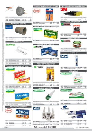 20 www.belenus.com.brTelevendas: (19) 3517.7200
Preçosválidossomenteparaoestadodesãopaulo.Ofertasválidasaté30/06/2016ouenquantoduraremosestoques,exclusivamenteparafaturamentodafilialdoestadodesãopaulo.tributaçãoicmsconformelegislaçãovigente.Produtoscomipidestacado
estarãosujeitosàacréscimodepreçodeacordocomalíquota.Imagemmeramenteilustrativa.Reservamo-nosodireitodecorrigireventuaiserrosgráficosoudedigitação,bemcomoalteraçãodepreçossemprévioaviso.
Cód . Descrição Unid. Emb. Preço
53984 175G COM PINCEL AMAZONAS PEÇA 12 4,95
ADESIVO PARA JUNTA DE MOTORES
Cód . Descrição Unid. Emb. Preço
41815 73GR 3M TUBO 12 4,49
Cód . Descrição Unid. Emb. Preço
41769 16GR LIQUIDO HENKEL PEÇA 12 10,16
Cód . Descrição Unid. Emb. Preço
49162 HOBBY 16GR C/12 BRASCOLA PEÇA 12 11,91
41876 HOBBY 23,4GR BRASCOLA PEÇA 48 18,40
Cód . Descrição Unid. Emb. Preço
71815 USB WLESS WBN241 N150 PECA 10 72,91
71814 USB WLESS WBN300 N300 PECA 10 62,48
71813 USB WLESS WBN900 N150 PECA 10 57,26
Cód . Descrição Unid. Emb. Preço
41882 PROF 335GR BRASCOLA JOGO 8 54,93
Cód . Descrição Unid. Emb. Preço
50619 50GR PULVITEC PEÇA 72 2,52
50620 100GR PULVITEC PEÇA 48 3,61
Cód . Descrição Unid. Emb. Preço
41875 23GR BRASCOLA PEÇA 12 19,84
ADESIVO EPOXI ARALDITE HOBBY
ADESIVO EPOXI DUREPOXI LÍQUIDO
ADESIVO EPOXI POLYEPOX
ADESIVO EPOXI ARALDITE HOBBY HELP
Cód . Descrição Unid. Emb. Preço
70491 990G MAXIRUBBER LATA 1 21,47
Cód . Descrição Unid. Emb. Preço
53985 75G AMAZONAS PEÇA 12 4,82
56798 850G AMAZONAS PEÇA 1 17,49
Cód . Descrição Unid. Emb. Preço
70501 400G CZ MAXIRUBBER LATA 12 4,79
Cód . Descrição Unid. Emb. Preço
72523 PU40 CINZA CARTUCHO 310ML PECA 12 24,17
ADESIVO PARA LAMINAÇÃO
ADESIVO PLÁSTICO
ADESIVO PVC
ADESIVO PU
Cód . Descrição Unid. Emb. Preço
50622 24GR 15MIN PULVITEC PEÇA 12 15,41
50621 24GR 2HS PULVITEC PEÇA 12 12,05
Cód . Descrição Unid. Emb. Preço
53977 20G AMAZONAS PEÇA 25 4,63
53976 20G FLEX AMAZONAS PEÇA 24 7,78
ADESIVO EPOXI POLYHOBBY
ADESIVO INSTANTÂNEO
ADAPTADOR USB
Cód . Descrição Unid. Emb. Preço
47173 50GR HENKEL PEÇA 12 2,70
41768 100GR HENKEL PEÇA 12 4,43
41767 250GR HENKEL PEÇA 16 10,95
ADESIVO EPOXI DUREPOXI
Cód . Descrição Unid. Emb. Preço
43609 50MMX1.1/4 TIGRE PEÇA 6 3,78
ADAPTADOR REGISTRO
Cód . Descrição Unid. Emb. Preço
52408 UNIVERSAL ENC BC INTERNEED PEÇA 1 2,64
52388 UNIVERSAL ENC CZ INTERNEED PEÇA 1 2,64
Cód . Descrição Unid. Emb. Preço
72192 PVC 17GR PLASTUBOS PECA 50 1,01
72193 PVC 75GR PLASTUBOS PECA 30 2,34
72194 PVC 175GR PLASTUBOS PECA 12 6,93
Cód . Descrição Unid. Emb. Preço
71928 725 20GR BICO FINO TEKBOND PECA 1 5,17
71929 725 100GR BICO FINO TEKBOND PECA 1 19,90
 