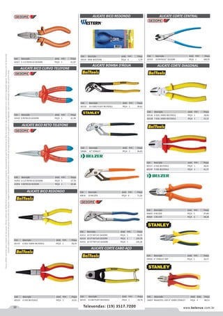 22 www.belenus.com.brTelevendas: (19) 3517.7200
Preçosválidossomenteparaoestadodesãopaulo.Ofertasválidasaté30/06/2016ouenquantoduraremosestoques,exclusivamenteparafaturamentodafilialdoestadodesãopaulo.tributaçãoicmsconformelegislaçãovigente.Produtoscomipidestacado
estarãosujeitosàacréscimodepreçodeacordocomalíquota.Imagemmeramenteilustrativa.Reservamo-nosodireitodecorrigireventuaiserrosgráficosoudedigitação,bemcomoalteraçãodepreçossemprévioaviso.
Cód . Descrição Unid. Emb. Preço
49219 MINI WESTERN PEÇA 6 3,79
Cód . Descrição Unid. Emb. Preço
41953 6-1/2 REF8132 GEDORE PEÇA 1 57,70
41954 8 REF8132 GEDORE PEÇA 1 63,46
Cód . Descrição Unid. Emb. Preço
42420 8 REF8132 GEDORE PEÇA 1 81,90
ALICATE BICO CURVO TELEFONE
ALICATE BICO RETO TELEFONE
Cód . Descrição Unid. Emb. Preço
42421 5-1/2 REF8110 GEDORE PEÇA 1 61,87
Cód . Descrição Unid. Emb. Preço
60132 6 ISOL 1000V BELTOOLS PEÇA 1 20,25
ALICATE BICO REDONDO
ALICATE BICO REDONDO
Cód . Descrição Unid. Emb. Preço
60133 6 VDE BELTOOLS PEÇA 1 35,61
ALICATE BOMBA D’ÁGUA
Cód . Descrição Unid. Emb. Preço
60134 10 CABO PLAST BELTOOLS PEÇA 1 26,62
Cód . Descrição Unid. Emb. Preço
59066 10" STANLEY PEÇA 1 26,83
Cód . Descrição Unid. Emb. Preço
42412 10 CP REF141 GEDORE PEÇA 1 96,05
42414 10 CP REF143 GEDORE PEÇA 1 103,70
42415 10 ICP REF143 GEDORE PEÇA 1 105,36
Cód . Descrição Unid. Emb. Preço
40616 10 BELZER PEÇA 6 71,26
Cód . Descrição Unid. Emb. Preço
42419 10 REF8331” GEDORE PEÇA 1 108,95
ALICATE CORTE CENTRAL
Cód . Descrição Unid. Emb. Preço
60135 8 CAB PLAST BELTOOLS PEÇA 1 28,76
ALICATE CORTE CABO AÇO
ALICATE CORTE DIAGONAL
Cód . Descrição Unid. Emb. Preço
60136 6 ISOL 1000V BELTOOLS PEÇA 1 18,60
60138 7 ISOL 1000V BELTOOLS PEÇA 1 23,15
Cód . Descrição Unid. Emb. Preço
60137 6 VDE BELTOOLS PEÇA 1 38,03
60139 7 VDE BELTOOLS PEÇA 1 41,37
Cód . Descrição Unid. Emb. Preço
40603 4 BELZER PEÇA 5 97,80
40600 6 BELZER PEÇA 6 68,28
Cód . Descrição Unid. Emb. Preço
59056 6" STANLEY IMP PEÇA 1 24,57
Cód . Descrição Unid. Emb. Preço
54607 MAXSTEEL VDE 6" 1000V STANLEY PEÇA 4 88,53
 