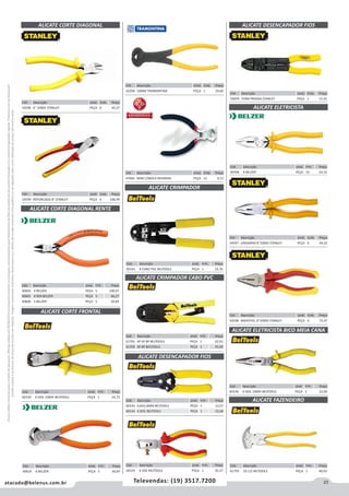 23atacado@belenus.com.br Televendas: (19) 3517.7200
Preçosválidossomenteparaoestadodesãopaulo.Ofertasválidasaté30/06/2016ouenquantoduraremosestoques,exclusivamenteparafaturamentodafilialdoestadodesãopaulo.tributaçãoicmsconformelegislaçãovigente.Produtoscomipidestacado
estarãosujeitosàacréscimodepreçodeacordocomalíquota.Imagemmeramenteilustrativa.Reservamo-nosodireitodecorrigireventuaiserrosgráficosoudedigitação,bemcomoalteraçãodepreçossemprévioaviso.
Cód . Descrição Unid. Emb. Preço
59059 TERM PRENSA STANLEY PEÇA 1 15,41
Cód . Descrição Unid. Emb. Preço
47664 MINI C/MOLA MUNDIAL PEÇA 12 4,12
Cód . Descrição Unid. Emb. Preço
60141 8 CABO PVC BELTOOLS PEÇA 1 25,76
ALICATE CRIMPADOR
ALICATE CORTE DIAGONAL RENTE
Cód . Descrição Unid. Emb. Preço
40605 4 BELZER PEÇA 5 100,47
40601 4 REB BELZER PEÇA 5 66,27
40606 5 BELZER PEÇA 5 92,85
Cód . Descrição Unid. Emb. Preço
60140 6 ISOL 1000V BELTOOLS PEÇA 1 24,72
ALICATE CORTE FRONTAL
Cód . Descrição Unid. Emb. Preço
60146 6 ISOL 1000V BELTOOLS PEÇA 1 22,66
ALICATE ELETRICISTA BICO MEIA CANA
ALICATE ELETRICISTA
Cód . Descrição Unid. Emb. Preço
40598 8 BELZER PEÇA 10 54,16
Cód . Descrição Unid. Emb. Preço
61795 10.1/2 BELTOOLS PEÇA 1 40,03
ALICATE FAZENDEIRO
ALICATE CORTE DIAGONAL
Cód . Descrição Unid. Emb. Preço
54599 REFORCADO 8" STANLEY PEÇA 4 106,99
Cód . Descrição Unid. Emb. Preço
54596 6" 1000V STANLEY PEÇA 6 43,27
Cód . Descrição Unid. Emb. Preço
41058 16MM TRAMONTINA PEÇA 1 29,60
ALICATE CRIMPADOR CABO PVC
Cód . Descrição Unid. Emb. Preço
61701 4P 6P 8P BELTOOLS PEÇA 1 62,91
61702 6P 8P BELTOOLS PEÇA 1 45,99
Cód . Descrição Unid. Emb. Preço
60143 0,6A2,6MM BELTOOLS PEÇA 1 13,57
60144 6 ISOL BELTOOLS PEÇA 1 22,68
Cód . Descrição Unid. Emb. Preço
60145 6 VDE BELTOOLS PEÇA 1 43,37
ALICATE DESENCAPADOR FIOS
ALICATE DESENCAPADOR FIOS
Cód . Descrição Unid. Emb. Preço
54597 LINESMAN 8"1000V STANLEY PEÇA 6 44,32
Cód . Descrição Unid. Emb. Preço
54598 MAXSTEEL 8"1000V STANLEY PEÇA 4 75,47
Cód . Descrição Unid. Emb. Preço
40618 6 BELZER PEÇA 5 60,87
 