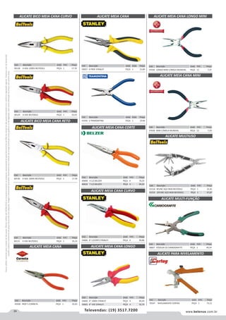 24 www.belenus.com.brTelevendas: (19) 3517.7200
Preçosválidossomenteparaoestadodesãopaulo.Ofertasválidasaté30/06/2016ouenquantoduraremosestoques,exclusivamenteparafaturamentodafilialdoestadodesãopaulo.tributaçãoicmsconformelegislaçãovigente.Produtoscomipidestacado
estarãosujeitosàacréscimodepreçodeacordocomalíquota.Imagemmeramenteilustrativa.Reservamo-nosodireitodecorrigireventuaiserrosgráficosoudedigitação,bemcomoalteraçãodepreçossemprévioaviso.
ALICATE MEIA CANA
Cód . Descrição Unid. Emb. Preço
45938 PROF 5 CORNETA PEÇA 1 43,63
Cód . Descrição Unid. Emb. Preço
70547 NIVELAMENTO CORTAG PEÇA 1 73,12
ALICATE PARA NIVELAMENTO
Cód . Descrição Unid. Emb. Preço
60130 6 ISOL 1000V BELTOOLS PEÇA 1 17,39
Cód . Descrição Unid. Emb. Preço
60131 6 VDE BELTOOLS PEÇA 1 35,23
ALICATE BICO MEIA CANA RETO
Cód . Descrição Unid. Emb. Preço
60128 6 ISOL 1000V BELTOOLS PEÇA 1 17,76
Cód . Descrição Unid. Emb. Preço
60129 6 VDE BELTOOLS PEÇA 1 33,43
ALICATE BICO MEIA CANA CURVO ALICATE MEIA CANA
ALICATE MULTIUSO
ALICATE MULTI-FUNÇÃO
Cód . Descrição Unid. Emb. Preço
61516 8FUNC AÇO INOX BELTOOLS PEÇA 1 32,45
61515 22FUNC AÇO INOX BELTOOLS PEÇA 1 47,87
Cód . Descrição Unid. Emb. Preço
58667 P/SOLDA CG CARBOGRAFITE PEÇA 1 49,54
ALICATE MEIA CANA CORTE
ALICATE MEIA CANA CURVO
ALICATE MEIA CANA LONGO
Cód . Descrição Unid. Emb. Preço
40608 4 1/2 BELZER PEÇA 6 70,25
40610 7 1/2 BELZER PEÇA 6 84,03
Cód . Descrição Unid. Emb. Preço
54606 8" C/CORTE STANLEY PEÇA 4 90,86
Cód . Descrição Unid. Emb. Preço
54600 6" 1000V STANLEY PEÇA 4 85,93
54605 8" VDE STANLEY PEÇA 4 92,70
Cód . Descrição Unid. Emb. Preço
59057 6 PROF STANLEY PEÇA 1 21,84
Cód . Descrição Unid. Emb. Preço
41056 6 TRAMONTINA PEÇA 1 19,46
ALICATE MEIA CANA LONGO MINI
ALICATE MEIA CANA MINI
Cód . Descrição Unid. Emb. Preço
47656 LONGO MINI C/MOLA MUNDIAL PEÇA 12 7,37
Cód . Descrição Unid. Emb. Preço
47658 MINI C/MOLA MUNDIAL PEÇA 12 7,59
 