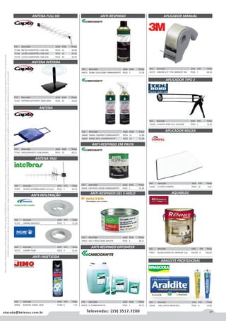 27atacado@belenus.com.br Televendas: (19) 3517.7200
Preçosválidossomenteparaoestadodesãopaulo.Ofertasválidasaté30/06/2016ouenquantoduraremosestoques,exclusivamenteparafaturamentodafilialdoestadodesãopaulo.tributaçãoicmsconformelegislaçãovigente.Produtoscomipidestacado
estarãosujeitosàacréscimodepreçodeacordocomalíquota.Imagemmeramenteilustrativa.Reservamo-nosodireitodecorrigireventuaiserrosgráficosoudedigitação,bemcomoalteraçãodepreçossemprévioaviso.
Cód . Descrição Unid. Emb. Preço
72168 08/16 ELEMENTOS 11DB LOG PECA 12 26,86
72169 14/28 ELEMENTOS 17DB LOG PECA 22 20,36
72170 17/34 ELEMENTOS 17DB LOG PECA 24 36,30
Cód . Descrição Unid. Emb. Preço
51816 C/12PCS COMPEL PEÇA 12 0,91Cód . Descrição Unid. Emb. Preço
70352 AC2014 C/EMBALAGEM INTELBRAS PEÇA 1 69,52
Cód . Descrição Unid. Emb. Preço
51131 100MM AMANCO PEÇA 1 11,59
Cód . Descrição Unid. Emb. Preço
43714 150MM TIGRE PEÇA 4 21,45
Cód . Descrição Unid. Emb. Preço
49940 AEROSOL 300ML JIMO TUBO 6 7,45
ANTENA FULL HD
ANTENA INTERNA
ANTENA
ANTENA YAGI
ANTI-INFILTRAÇÃO
ANTI-INSETICIDA
Cód . Descrição Unid. Emb. Preço
58670 5L CARBOGRAFITE PEÇA 1 36,73
ANTI-RESPINGO EM PASTA
ANTI-RESPINGO GEL E-WELD
ANTI-RESPINGO OFFSPATER
Cód . Descrição Unid. Emb. Preço
56436 EM PASTA 350GR CARBOGRAFITE PEÇA 1 19,38
Cód . Descrição Unid. Emb. Preço
54823 GEL E-WELD 200G WALTER PEÇA 3 38,11
APLICADOR MANUAL
APLICADOR TIPO 2
Cód . Descrição Unid. Emb. Preço
43272 H00190 C/1” FITA EMPACOT 3M PEÇA 1 60,16
Cód . Descrição Unid. Emb. Preço
72526 2 HASTES PARA PU E SILICONE PECA 1 12,26
APLICADOR MASSA
Cód . Descrição Unid. Emb. Preço
70667 BLOQUEADOR DE UMIDADE 3,6L GALÃO 4 158,20
AQUABLOC
Cód . Descrição Unid. Emb. Preço
58668 500ML C/BORRIF CARBOGRAFITE PEÇA 12 12,80
58669 500ML REFIL CARBOGRAFITE PEÇA 12 11,29
Cód . Descrição Unid. Emb. Preço
72167 INTERNA UHF/HDTV 10DB ONIX PECA 24 33,63
Cód . Descrição Unid. Emb. Preço
72165 VHF/UHF/HDTV 12DB SAFIRA PECA 10 40,22
Cód . Descrição Unid. Emb. Preço
70564 23G C/6PCS BRASCOLA PEÇA 6 14,83
ARALDITE PROFISSIONAL
ANTI-RESPINGO
Cód . Descrição Unid. Emb. Preço
58672 350ML S/SILICONE CARBOGRAFITE PEÇA 1 17,54
 