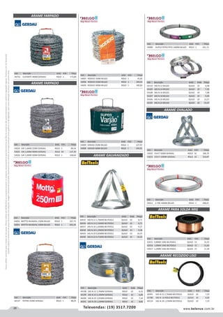 28 www.belenus.com.brTelevendas: (19) 3517.7200
Preçosválidossomenteparaoestadodesãopaulo.Ofertasválidasaté30/06/2016ouenquantoduraremosestoques,exclusivamenteparafaturamentodafilialdoestadodesãopaulo.tributaçãoicmsconformelegislaçãovigente.Produtoscomipidestacado
estarãosujeitosàacréscimodepreçodeacordocomalíquota.Imagemmeramenteilustrativa.Reservamo-nosodireitodecorrigireventuaiserrosgráficosoudedigitação,bemcomoalteraçãodepreçossemprévioaviso.
Cód . Descrição Unid. Emb. Preço
44752 ELEFANTE 400M GERDAU ROLO 1 173,80
ARAME FARPADO
Cód . Descrição Unid. Emb. Preço
54007 RODEIO 100M BELGO ROLO 1 45,82
54006 RODEIO 250M BELGO ROLO 1 100,01
54005 RODEIO 500M BELGO ROLO 1 190,83
Cód . Descrição Unid. Emb. Preço
54009 VARJAO 250M BELGO ROLO 1 127,97
54008 VARJAO 400M BELGO ROLO 1 194,91
Cód . Descrição Unid. Emb. Preço
53024 GIR 1,6MM 250M GERDAU ROLO 1 89,54
53025 GIR 1,6MM 400M GERDAU ROLO 64 137,30
53026 GIR 1,6MM 500M GERDAU ROLO 1 168,64
ARAME FARPADO
ARAME GALVANIZADO
Cód . Descrição Unid. Emb. Preço
60435 1KG N.12 2,76MM BELTOOLS QUILO 10 8,71
60436 1KG N.14 2,10MM BELTOOLS QUILO 10 8,71
60437 1KG N.16 1,65MM BELTOOLS QUILO 10 9,37
60438 1KG N.18 1,24MM BELTOOLS QUILO 10 9,48
60439 1KG N.20 0,83MM BELTOOLS QUILO 10 10,25
60440 1KG N.22 0,71MM BELTOOLS QUILO 10 10,35
Cód . Descrição Unid. Emb. Preço
53022 15X17 500M GERDAU ROLO 10 168,74
53023 15X17 1000M GERDAU ROLO 10 324,87
Cód . Descrição Unid. Emb. Preço
54080 DUPLO P/FRUTIFIO 1000M BELGO ROLO 1 261,11
Cód . Descrição Unid. Emb. Preço
54110 1KG N.12 BELGO QUILO 10 6,98
54109 1KG N.14 BELGO QUILO 10 7,35
54108 1KG N.16 BELGO QUILO 10 7,88
54107 1KG N.18 BELGO QUILO 10 9,49
54106 1KG N.20 BELGO QUILO 10 12,57
54105 1KG N.22 BELGO QUILO 10 13,47
ARAME OVALADO
Cód . Descrição Unid. Emb. Preço
54012 Z-700 1000M BELGO ROLO 1 348,01
Cód . Descrição Unid. Emb. Preço
54004 MOTTO MUNDIAL 250M BELGO ROLO 1 107,75
54003 MOTTO MUNDIAL 500M BELGO ROLO 1 205,20
Cód . Descrição Unid. Emb. Preço
44198 1KG N.12 2,76MM GERDAU ROLO 10 6,23
44199 1KG N.14 2,10MM GERDAU ROLO 10 6,85
44200 1KG N.16 1,65MM GERDAU ROLO 10 7,34
44201 1KG N.18 1,24MM GERDAU ROLO 10 8,84
ARAME PARA SOLDA MIG
Cód . Descrição Unid. Emb. Preço
62015 0,8MM 15KG BELTOOLS QUILO 15 12,25
62016 1,0MM 15KG BELTOOLS QUILO 15 11,83
62017 1,2MM 15KG BELTOOLS QUILO 15 11,30
ARAME RECOZIDO LISO
Cód . Descrição Unid. Emb. Preço
60441 1KG N.12 2,76MM BELTOOLS QUILO 10 7,25
61786 1KG N. 14 ROLO BELTOOLS QUILO 10 6,92
60124 1KG N.18 1,25MM BELTOOLS QUILO 10 7,25
Cód . Descrição Unid. Emb. Preço
44197 POTRO 250M GERDAU ROLO 1 88,05
 