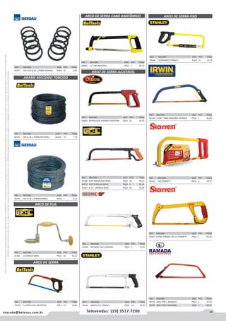 29atacado@belenus.com.br Televendas: (19) 3517.7200
Preçosválidossomenteparaoestadodesãopaulo.Ofertasválidasaté30/06/2016ouenquantoduraremosestoques,exclusivamenteparafaturamentodafilialdoestadodesãopaulo.tributaçãoicmsconformelegislaçãovigente.Produtoscomipidestacado
estarãosujeitosàacréscimodepreçodeacordocomalíquota.Imagemmeramenteilustrativa.Reservamo-nosodireitodecorrigireventuaiserrosgráficosoudedigitação,bemcomoalteraçãodepreçossemprévioaviso.
Cód . Descrição Unid. Emb. Preço
44767 1KG LISO N.18 1,25MM GERDAU ROLO 10 6,87
Cód . Descrição Unid. Emb. Preço
56665 REFORCADO JAPONES OVERTIME PEÇA 12 14,93
Cód . Descrição Unid. Emb. Preço
60125 1KG N.18 1,25MM BELTOOLS QUILO 10 7,70
Cód . Descrição Unid. Emb. Preço
41565 C/CATRACA BIEHL PEÇA 10 74,22
Cód . Descrição Unid. Emb. Preço
44765 1KG N.18 1,25MMGERDAU ROLO 1 8,13
ARAME RECOZIDO TORCIDO
ARCO DE PUA
ARCO DE SERRA AJUSTÁVEL
Cód . Descrição Unid. Emb. Preço
42459 REF403B 10/12 GEDORE PEÇA 1 72,35
Cód . Descrição Unid. Emb. Preço
59161 BÁSICO 12" STANLEY PEÇA 12 30,74
Cód . Descrição Unid. Emb. Preço
41568 N.04 NIQUELADO BIEHL PEÇA 10 40,33
46972 N.07 TUBULAR BIEHL PEÇA 1 31,61
41567 N.11” LARANJA BIEHL PEÇA 10 15,93
Cód . Descrição Unid. Emb. Preço
44128 11281” PARA MADEIRA 24 IRWIN PEÇA 1 56,89
Cód . Descrição Unid. Emb. Preço
45827 EXTRA TENSAO 145-12 STARRETT PEÇA 1 93,26
Cód . Descrição Unid. Emb. Preço
49163 140 STARRETT PEÇA 6 19,77
Cód . Descrição Unid. Emb. Preço
49743 24X1 TIPO C RAMADA PEÇA 1 27,42
49745 26X1 TIPO C RAMADA PEÇA 1 28,22
Cód . Descrição Unid. Emb. Preço
46548 ECONOMICO STANLEY PEÇA 12 19,78
ARCO DE SERRA FIXO
Cód . Descrição Unid. Emb. Preço
60485 12” ABS BELTOOLS PEÇA 1 42,53
ARCO DE SERRA CABO ANATÔMICO
Cód . Descrição Unid. Emb. Preço
70169 12 REGULAVEL BELTOOLS PEÇA 12 10,84
ARCO DE SERRA
 