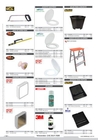 30 www.belenus.com.brTelevendas: (19) 3517.7200
Preçosválidossomenteparaoestadodesãopaulo.Ofertasválidasaté30/06/2016ouenquantoduraremosestoques,exclusivamenteparafaturamentodafilialdoestadodesãopaulo.tributaçãoicmsconformelegislaçãovigente.Produtoscomipidestacado
estarãosujeitosàacréscimodepreçodeacordocomalíquota.Imagemmeramenteilustrativa.Reservamo-nosodireitodecorrigireventuaiserrosgráficosoudedigitação,bemcomoalteraçãodepreçossemprévioaviso.
ATIVADOR
Cód . Descrição Unid. Emb. Preço
57390 N 150ML 7649 LOCTITE PEÇA 6 48,13
Cód . Descrição Unid. Emb. Preço
51115 ALMOF COMFORT BC AMANCO PEÇA 5 43,13
51116 ALMOF COMFORT CZ PRATA AMANCO PEÇA 5 43,13
ASSENTO SANITÁRIO
Cód . Descrição Unid. Emb. Preço
52094 ECONÔMICO BC HERC PEÇA 1 13,74
52096 ECONÔMICO BG HERC PEÇA 1 13,74
52095 ECONÔMICO CZ CLARO HERC PEÇA 1 13,74
Cód . Descrição Unid. Emb. Preço
51117 MUNDIAL AREIA AMANCO PEÇA 10 20,51
51118 MUNDIAL BC AMANCO PEÇA 10 20,51
51119 MUNDIAL CARAMELO AMANCO PEÇA 10 20,51
51120 MUNDIAL CZ PRATA AMANCO PEÇA 10 20,51
Cód . Descrição Unid. Emb. Preço
52119 CZ CLARO HERC PEÇA 1 33,77
Cód . Descrição Unid. Emb. Preço
52118 BC HERC PEÇA 1 33,77
52120 BG HERC PEÇA 1 33,77
Cód . Descrição Unid. Emb. Preço
44854 JAPONES OVERTIME PEÇA 36 2,35
AREJADOR TORNEIRA
ARMÁRIO BANHEIRO
Cód . Descrição Unid. Emb. Preço
44859 JAPONES OVERTIME PEÇA 24 3,22
ARCO DE SERRA MINI
Cód . Descrição Unid. Emb. Preço
41566 N.15 PINTURA EPOXI BIEHL PEÇA 10 12,40
Cód . Descrição Unid. Emb. Preço
49921 1,3L PT ATLAS PEÇA 12 3,72
49923 2,7L PT ATLAS PEÇA 12 4,96
Cód . Descrição Unid. Emb. Preço
70443 REFORCADO 12L BELTOOLS PEÇA 6 5,89
Cód . Descrição Unid. Emb. Preço
71484 03 DEGRAUS BOTAFOGO PEÇA 1 67,54
Cód . Descrição Unid. Emb. Preço
70442 PLAST 30X30,5 PTO BELTOOLS PEÇA 48 3,35
BALDE PARA CONCRETO
BANCO ESCADA ALUMÍNIO
BANDEJA PARA PINTURA
Cód . Descrição Unid. Emb. Preço
52789 FRASCO 500ML 3M PEÇA 1 41,99
AUTO BRILHO
 