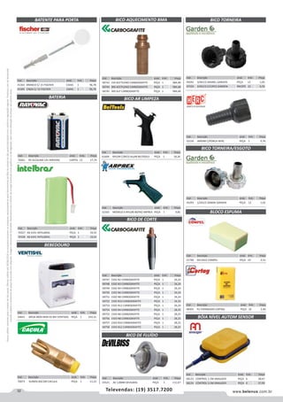 32 www.belenus.com.brTelevendas: (19) 3517.7200
Preçosválidossomenteparaoestadodesãopaulo.Ofertasválidasaté30/06/2016ouenquantoduraremosestoques,exclusivamenteparafaturamentodafilialdoestadodesãopaulo.tributaçãoicmsconformelegislaçãovigente.Produtoscomipidestacado
estarãosujeitosàacréscimodepreçodeacordocomalíquota.Imagemmeramenteilustrativa.Reservamo-nosodireitodecorrigireventuaiserrosgráficosoudedigitação,bemcomoalteraçãodepreçossemprévioaviso.
Cód . Descrição Unid. Emb. Preço
70073 SUINOS BSC100 CACULA PEÇA 1 11,23
Cód . Descrição Unid. Emb. Preço
58743 150 ACETILENO CARBOGRAFITE PEÇA 1 984,48
58744 300 ACETILENO CARBOGRAFITE PEÇA 1 984,48
58745 300 GLP CARBOGRAFITE PEÇA 1 984,48
Cód . Descrição Unid. Emb. Preço
58747 1502 N2 CARBOGRAFITE PEÇA 1 34,24
58748 1502 N3 CARBOGRAFITE PEÇA 1 34,24
58749 1502 N4 CARBOGRAFITE PEÇA 1 34,24
58750 1502 N6 CARBOGRAFITE PEÇA 1 34,24
58751 1502 N8 CARBOGRAFITE PEÇA 1 34,24
58752 1502 N10 CARBOGRAFITE PEÇA 1 34,24
58753 1502 N12 CARBOGRAFITE PEÇA 1 34,24
58754 1503 N4 CARBOGRAFITE PEÇA 1 28,25
58755 1503 N6 CARBOGRAFITE PEÇA 1 28,25
58756 1503 N8 CARBOGRAFITE PEÇA 1 28,25
58757 1503 N10 CARBOGRAFITE PEÇA 1 28,25
58758 1503 N12 CARBOGRAFITE PEÇA 1 28,25
Cód . Descrição Unid. Emb. Preço
41363 BRANCO C/ 15 FISCHER CAIXA 1 96,78
41365 CINZA C/ 15 FISCHER CAIXA 1 96,78
BATENTE PARA PORTA
Cód . Descrição Unid. Emb. Preço
70261 9V ALCALINA 1X1 RAYOVAC CARTEL 12 17,74
BATERIA
Cód . Descrição Unid. Emb. Preço
70327 AB 4191 INTELBRAS PEÇA 1 19,54
70328 AB 4241 INTELBRAS PEÇA 1 19,54
Cód . Descrição Unid. Emb. Preço
61604 NYLON C/BICO ALUM BELTOOLS PEÇA 1 18,26
Cód . Descrição Unid. Emb. Preço
52130 JARDIM C/PORCA HERC PEÇA 1 0,76
Cód . Descrição Unid. Emb. Preço
45041 3/4X1/2 GRANEL GARDEN PEÇA 12 1,05
47224 3/4X1/2 C/12PCS GARDEN PACOTE 12 6,55
Cód . Descrição Unid. Emb. Preço
55521 AV 1,8MM DEVILBISS PEÇA 1 111,67
Cód . Descrição Unid. Emb. Preço
54641 MESA MOD BEM-03 BIV VENTISOL PEÇA 1 243,15
BICO AQUECIMENTO BMA
BICO AR LIMPEZA
BICO DE CORTE
BICO DE FLUÍDO
BEBEDOURO
BICO TORNEIRA
Cód . Descrição Unid. Emb. Preço
51796 6X13X22 COMPEL PEÇA 24 2,51
Cód . Descrição Unid. Emb. Preço
48303 PU EXPANDIDO CORTAG PEÇA 10 2,40
BLOCO ESPUMA
BÓIA NÍVEL AUTOM SENSOR
Cód . Descrição Unid. Emb. Preço
58123 CONTROL 1.5M ANAUGER PEÇA 6 28,67
58124 CONTROL 3.5M ANAUGER PEÇA 6 37,99
Cód . Descrição Unid. Emb. Preço
45293 1/2X1/2 ZAMAK GARDEN PEÇA 12 1,02
BICO TORNEIRA/ESGOTO
Cód . Descrição Unid. Emb. Preço
52165 MODELO 6 NYLON BOTAO ARPREX PEÇA 1 9,85
 