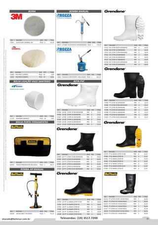 33atacado@belenus.com.br Televendas: (19) 3517.7200
Preçosválidossomenteparaoestadodesãopaulo.Ofertasválidasaté30/06/2016ouenquantoduraremosestoques,exclusivamenteparafaturamentodafilialdoestadodesãopaulo.tributaçãoicmsconformelegislaçãovigente.Produtoscomipidestacado
estarãosujeitosàacréscimodepreçodeacordocomalíquota.Imagemmeramenteilustrativa.Reservamo-nosodireitodecorrigireventuaiserrosgráficosoudedigitação,bemcomoalteraçãodepreçossemprévioaviso.
Cód . Descrição Unid. Emb. Preço
52811 DUPLA FACE NORMAL 3M PEÇA 4 92,39
BOINA BOMBA MANUAL
Cód . Descrição Unid. Emb. Preço
51820 POLITRIZ 5 COMPEL PEÇA 24 5,64
51821 POLITRIZ 8 COMPEL PEÇA 40 10,86
Cód . Descrição Unid. Emb. Preço
60238 60CM CABO T BELTOOLS PEÇA 1 43,16
BOMBA AR MANUAL
BOTA PVC
Cód . Descrição Unid. Emb. Preço
47505 3/4 BC C/FOR 37/38 GRENDENE PAR 6 23,01
47506 3/4 BC C/FOR 39 GRENDENE PAR 6 23,01
47507 3/4 BC C/FOR 40 GRENDENE PAR 6 23,01
47508 3/4 BC C/FOR 41 GRENDENE PAR 6 23,01
47509 3/4 BC C/FOR 42 GRENDENE PAR 6 23,01
47510 3/4 BC C/FOR 43/44 GRENDENE PAR 6 23,01
Cód . Descrição Unid. Emb. Preço
47499 3/4 PT C/FOR 37/38 GRENDENE PAR 6 20,03
47500 3/4 PT C/FOR 39 GRENDENE PAR 6 20,03
47501 3/4 PT C/FOR 40 GRENDENE PAR 6 20,03
47502 3/4 PT C/FOR 41 GRENDENE PAR 6 20,03
47503 3/4 PT C/FOR 42 GRENDENE PAR 6 20,03
47504 3/4 PT C/FOR 43/44 GRENDENE PAR 6 20,03
Cód . Descrição Unid. Emb. Preço
54665 P/GRAXA C/RECIPIENTE 14KG BOZZA PEÇA 1 265,67
Cód . Descrição Unid. Emb. Preço
47493 3/4 PT SL AMAR C/FOR 37/38 PAR 6 20,03
47494 3/4 PT SL AMAR C/FOR 39 PAR 6 20,03
47495 3/4 PT SL AMAR C/FOR 40 PAR 6 20,03
47496 3/4 PT SL AMAR C/FOR 41 PAR 6 20,03
47497 3/4 PT SL AMAR C/FOR 42 PAR 6 20,03
47498 3/4 PT SL AMAR C/FOR 43/44 PAR 6 20,03
Cód . Descrição Unid. Emb. Preço
47511 BC C/FOR 34/35 GRENDENE PAR 6 26,05
47512 BC C/FOR 36 GRENDENE PAR 6 26,05
47513 BC C/FOR 37/38 GRENDENE PAR 6 26,05
47514 BC C/FOR 39 GRENDENE PAR 6 26,05
47515 BC C/FOR 40 GRENDENE PAR 6 26,05
47517 BC C/FOR 42 GRENDENE PAR 6 26,05
47518 BC C/FOR 43/44 GRENDENE PAR 6 26,05
47519 BC C/FOR 45 GRENDENE PAR 6 26,05
Cód . Descrição Unid. Emb. Preço
47485 PT C/FOR 36 GRENDENE PAR 6 22,67
47486 PT C/FOR 37/38 GRENDENE PAR 6 22,67
47487 PT C/FOR 39 GRENDENE PAR 6 22,67
47488 PT C/FOR 40 GRENDENE PAR 6 22,67
47489 PT C/FOR 41 GRENDENE PAR 6 22,67
47490 PT C/FOR 42 GRENDENE PAR 6 22,67
47491 PT C/FOR 43/44 GRENDENE PAR 6 22,67
Cód . Descrição Unid. Emb. Preço
51133 36X40MM AMANCO PEÇA 20 3,83
Cód . Descrição Unid. Emb. Preço
60259 PORTA FERRAMENTAS BELTOOLS PEÇA 1 38,13
BOLSA LIGAÇÃO VASO SANITÁRIO
BOLSA PORTA FERRAMENTAS
Cód . Descrição Unid. Emb. Preço
54672 C/TUBO TELESCOPICO CAP200LBOZZA PEÇA 1 176,54
Cód . Descrição Unid. Emb. Preço
47479 PT SL AMAR C/FOR 37/38 PAR 6 22,67
47480 PT SL AMAR C/FOR 39 PAR 6 22,67
47481 PT SL AMAR C/FOR 40 PAR 6 22,67
47482 PT SL AMAR C/FOR 41 PAR 6 22,67
47483 PT SL AMAR C/FOR 42 PAR 6 22,67
47595 PT SL AMAR C/FOR 43/44 PAR 6 22,67
47484 PT SL AMAR C/FOR 45 PAR 6 22,67
Cód . Descrição Unid. Emb. Preço
61413 PT C/FOR 37/38 C M BELTOOLS PAR 1 26,36
61414 PT C/FOR 39 C M BELTOOLS PAR 1 26,36
61415 PT C/FOR 40 C M BELTOOLS PAR 1 26,36
61416 PT C/FOR 41 C M BELTOOLS PAR 1 26,36
61417 PT C/FOR 42 C M BELTOOLS PAR 1 26,36
61418 PT C/FOR 43/44 C M BELTOOLS PAR 1 26,36
61419 PT C/FOR 45 C M BELTOOLS PAR 1 26,36
 