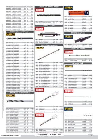 37atacado@belenus.com.br Televendas: (19) 3517.7200
Preçosválidossomenteparaoestadodesãopaulo.Ofertasválidasaté30/06/2016ouenquantoduraremosestoques,exclusivamenteparafaturamentodafilialdoestadodesãopaulo.tributaçãoicmsconformelegislaçãovigente.Produtoscomipidestacado
estarãosujeitosàacréscimodepreçodeacordocomalíquota.Imagemmeramenteilustrativa.Reservamo-nosodireitodecorrigireventuaiserrosgráficosoudedigitação,bemcomoalteraçãodepreçossemprévioaviso.
Cód . Descrição Unid. Emb. Preço
46527 ATC 1/4 IRWIN PEÇA 1 7,66
46528 ATC 5/16 IRWIN PEÇA 1 7,66
46529 ATC 3/8 IRWIN PEÇA 1 7,66
46530 ATC 1/2 IRWIN PEÇA 1 7,66
46531 ATC 9/16 IRWIN PEÇA 1 9,10
46532 ATC 5/8 IRWIN PEÇA 1 9,10
46533 ATC 3/4 IRWIN PEÇA 1 9,10
46534 ATC 7/8 IRWIN PEÇA 1 11,03
46535 ATC 1 IRWIN PEÇA 1 11,03
Cód . Descrição Unid. Emb. Preço
71325 AVULSA 1,0MM DEWALT PEÇA 10 2,50
71326 AVULSA 1,5MM DEWALT PEÇA 10 1,96
71327 AVULSA 2,0MM DEWALT PEÇA 10 1,59
71328 AVULSA 2,5MM DEWALT PEÇA 10 1,43
71329 AVULSA 3,0MM DEWALT PEÇA 10 1,29
71330 AVULSA 3,5MM DEWALT PEÇA 10 1,49
71331 AVULSA 4,0MM DEWALT PEÇA 10 1,59
71332 AVULSA 4,5MM DEWALT PEÇA 10 1,75
71333 AVULSA 5,0MM DEWALT PEÇA 10 1,96
71334 AVULSA 5,5MM DEWALT PEÇA 10 2,20
71335 AVULSA 6,0MM DEWALT PEÇA 10 2,50
71336 AVULSA 6,5MM DEWALT PEÇA 10 2,87
71337 AVULSA 7,0MM DEWALT PEÇA 10 3,18
71338 AVULSA 7,5MM DEWALT PEÇA 10 3,72
71339 AVULSA 8,0MM DEWALT PEÇA 10 4,40
71340 AVULSA 8,5MM DEWALT PEÇA 10 4,93
71341 AVULSA 9,0MM DEWALT PEÇA 5 5,75
71342 AVULSA 9,5MM DEWALT PEÇA 5 6,45
71343 AVULSA 10,0MM DEWALT PEÇA 5 7,57
71344 AVULSA 10,5MM DEWALT PEÇA 5 8,27
71345 AVULSA 11,0MM DEWALT PEÇA 5 9,55
71346 AVULSA 11,5MM DEWALT PEÇA 5 10,39
71347 AVULSA 12,0MM DEWALT PEÇA 5 11,90
71348 AVULSA 12,5MM DEWALT PEÇA 5 12,97
71349 AVULSA 13,0MM DEWALT PEÇA 5 19,63
71350 AVULSA 14,0MM DEWALT PEÇA 5 29,41
71351 AVULSA 15,0MM DEWALT PEÇA 5 34,50
71352 AVULSA 16,0MM DEWALT PEÇA 5 37,90
71353 AVULSA 17,0MM DEWALT PEÇA 2 40,63
71354 AVULSA 18,0MM DEWALT PEÇA 2 44,35
71355 AVULSA 19,0MM DEWALT PEÇA 2 49,51
71356 AVULSA 20,0MM DEWALT PEÇA 2 55,64
BROCA AÇO RÁPIDO AVULSA
Cód . Descrição Unid. Emb. Preço
71309 AVULSA 1/16 DEWALT PEÇA 10 1,90
71310 AVULSA 5/64 DEWALT PEÇA 10 1,59
71311 AVULSA 3/32 DEWALT PEÇA 10 1,67
71312 AVULSA 7/64 DEWALT PEÇA 10 1,49
71313 AVULSA 1/8 DEWALT PEÇA 10 1,43
71314 AVULSA 9/64 DEWALT PEÇA 10 1,49
71315 AVULSA 5/32 DEWALT PEÇA 10 1,49
71316 AVULSA 11/64 DEWALT PEÇA 10 1,83
71317 AVULSA 3/16 DEWALT PEÇA 10 1,90
71318 AVULSA 13/64 DEWALT PEÇA 10 2,04
71319 AVULSA 7/32 DEWALT PEÇA 10 2,04
71320 AVULSA 1/4 DEWALT PEÇA 10 2,73
71321 AVULSA 5/16 DEWALT PEÇA 10 4,33
71322 AVULSA 3/8 DEWALT PEÇA 10 6,23
71323 AVULSA 7/16 DEWALT PEÇA 10 9,32
71324 AVULSA 1/2 DEWALT PEÇA 10 11,61
Cód . Descrição Unid. Emb. Preço
58199 DIN338 A100 20,0MM DORMER PEÇA 1 183,52
Cód . Descrição Unid. Emb. Preço
58243 A2004.0X10.0 DORMER PEÇA 1 51,41
58244 A2005.0X12.5 DORMER PEÇA 1 70,37
BROCA AÇO RÁPIDO AVULSA
BROCA CENTRO
BROCA AÇO RÁPIDO DIN338
Cód . Descrição Unid. Emb. Preço
60001 AC 1/4X150MM BELTOOLS PEÇA 1 2,76
60002 AC 5/16X150MM BELTOOLS PEÇA 1 2,76
60003 AC 3/8X150MM BELTOOLS PEÇA 1 3,00
60004 AC 7/16X150MM BELTOOLS PEÇA 1 3,24
60005 AC 1/2X150MM BELTOOLS PEÇA 1 3,24
60006 AC 9/16X150MM BELTOOLS PEÇA 1 3,42
60007 AC 5/8X150MM BELTOOLS PEÇA 1 3,42
60008 AC 11/16 X150MM BELTOOLS PEÇA 1 3,66
60009 AC 3/4X150MM BELTOOLS PEÇA 1 3,66
60010 AC 7/8X150MM BELTOOLS PEÇA 1 3,96
60011 AC 1X150MM BELTOOLS PEÇA 1 4,20
60012 AC 1.1/8 X150MM BELTOOLS PEÇA 1 5,92
60013 AC 1.1/4 X150MM BELTOOLS PEÇA 1 6,03
60014 AC 1.1/2 X150MM BELTOOLS PEÇA 1 7,14
60015 AC 26X150MM BELTOOLS PEÇA 1 4,20
60016 AC 35X150MM BELTOOLS PEÇA 1 6,77
Cód . Descrição Unid. Emb. Preço
46043 1988 CHAPA 3/16A1-2 IRWIN PEÇA 1 95,53
Cód . Descrição Unid. Emb. Preço
40004 7/16 DORMER PEÇA 1 12,86
40011 1" DORMER PEÇA 1 18,28
40012 1.1/8 DORMER PEÇA 1 19,23
Cód . Descrição Unid. Emb. Preço
40016 26,0MM DORMER PEÇA 1 19,93
40017 35,0MM DORMER PEÇA 1 28,75
BROCA CHATA MADEIRA
BROCA ESCALONADA
Cód . Descrição Unid. Emb. Preço
48448 A002 TITANIO 25/64 DORMER PEÇA 10 25,92
48450 A002 TITANIO 13/32 DORMER PEÇA 10 25,92
48452 A002 TITANIO 27/64 DORMER PEÇA 10 28,53
48454 A002 TITANIO 7/16 DORMER PEÇA 10 28,53
48457 A002 TITANIO 15/32 DORMER PEÇA 10 32,79
48459 A002 TITANIO 31/64 DORMER PEÇA 10 34,65
48461 A002 TITANIO 1/2 DORMER PEÇA 10 34,65
48463 A002 TITANIO 33/64 DORMER PEÇA 10 114,75
48464 A002 TITANIO 17/32 DORMER PEÇA 10 128,15
48466 A002 TITANIO 35/64 DORMER PEÇA 10 128,90
48468 A002 TITANIO 9/16 DORMER PEÇA 5 143,80
48470 A002 TITANIO 37/64 DORMER PEÇA 10 143,80
48472 A002 TITANIO 19/32 DORMER PEÇA 5 158,72
48473 A002 TITANIO 39/64 DORMER PEÇA 5 158,72
48475 A002 TITANIO 5/8 DORMER PEÇA 5 158,72
Cód . Descrição Unid. Emb. Preço
40023 7/16 DORMER PEÇA 1 60,58
40025 5/8 DORMER PEÇA 1 76,76
Cód . Descrição Unid. Emb. Preço
58235 H. C. A13033.0 DORMER PEÇA 1 701,89
Cód . Descrição Unid. Emb. Preço
61494 1/4X300MM BELTOOLS PEÇA 1 5,07
61498 1/4X455MM BELTOOLS PEÇA 1 6,58
61495 5/16X300MM BELTOOLS PEÇA 1 5,95
61499 5/16X455MM BELTOOLS PEÇA 1 8,39
61496 3/8X300MM BELTOOLS PEÇA 1 7,42
61500 3/8X455MM BELTOOLS PEÇA 1 10,34
61497 1/2X300MM BELTOOLS PEÇA 1 8,35
61501 1/2X455MM BELTOOLS PEÇA 1 15,46
BROCA MOURÃO
BROCA HSS DIN345
Cód . Descrição Unid. Emb. Preço
49512 1840 1/4 IRWIN PEÇA 6 21,47
49513 1841 9/32 IRWIN PEÇA 6 24,54
49514 1842 19/64 IRWIN PEÇA 6 26,41
49515 1843 5/16 IRWIN PEÇA 6 30,73
49516 1844 3/8 IRWIN PEÇA 6 52,20
49517 1845 7/16 IRWIN PEÇA 6 59,49
49518 1846 1/2 IRWIN PEÇA 6 65,89
49519 1848 5/8 IRWIN PEÇA 6 81,04
 