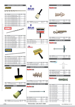 38 www.belenus.com.brTelevendas: (19) 3517.7200
Preçosválidossomenteparaoestadodesãopaulo.Ofertasválidasaté30/06/2016ouenquantoduraremosestoques,exclusivamenteparafaturamentodafilialdoestadodesãopaulo.tributaçãoicmsconformelegislaçãovigente.Produtoscomipidestacado
estarãosujeitosàacréscimodepreçodeacordocomalíquota.Imagemmeramenteilustrativa.Reservamo-nosodireitodecorrigireventuaiserrosgráficosoudedigitação,bemcomoalteraçãodepreçossemprévioaviso.
Cód . Descrição Unid. Emb. Preço
61502 EX LON. AC 6X300MM BELTOOLS PEÇA 1 4,66
61503 EX LON. AC 6,5X300MM BELTOOLS PEÇA 1 5,66
61504 EX LON. AC 8X300MM BELTOOLS PEÇA 1 5,86
61505 EX LON. AC 10X300MM BELTOOLS PEÇA 1 8,50
61506 EX LON. AC 12X300MM BELTOOLS PEÇA 1 11,86
61507 EX LON. AC 13X300MM BELTOOLS PEÇA 1 14,05
61508 EX LON. AC 14X300MM BELTOOLS PEÇA 1 15,34
61509 EX LON. AC 16X30MM BELTOOLS PEÇA 1 19,95
61510 EX LON. AC 19X300MM BELTOOLS PEÇA 1 27,36
61511 EX LON. AC 22X300MM BELTOOLS PEÇA 1 39,32
BROCA WIDEA EXTRA LONGA
Cód . Descrição Unid. Emb. Preço
40046 EX LON. 6,0MM DORMER PEÇA 10 19,52
40047 EX LON. 1/4-6,50MM DORMER PEÇA 10 20,57
40049 EX LON. 3/8 9,5MM DORMER PEÇA 5 23,16
40051 EX LON. 12,0MM DORMER PEÇA 5 32,34
40052 EX LON. 1/2 13,0MM DORMER PEÇA 5 34,50
40053 EX LON. 9/16 14,0MM DORMER PEÇA 1 39,49
40054 EX LON. 5/8 16,0MM DORMER PEÇA 1 49,18
40055 EX LON. 3/4 19,0MM DORMER PEÇA 1 78,24
40056 EX LON. 7/8 22,0MM DORMER PEÇA 1 82,71
40057 EX LON. 1 25,0MM DORMER PEÇA 1 90,16
Cód . Descrição Unid. Emb. Preço
49506 EX LON. 939 5/16 8,0MM IRWIN PEÇA 5 24,78
49507 EX LON. 940 3/8 9,5MM IRWIN PEÇA 5 25,53
49508 EX LON. 941 13/32 10,0MM IRWIN PEÇA 5 25,65
49509 EX LON. 942 15/32 12,0MM IRWIN PEÇA 5 38,42
49510 EX LON. 943 1/2 13,0MM IRWIN PEÇA 5 40,30
49511 EX LON. 945 5/8 16,0MM IRWIN PEÇA 5 56,88
BROXA CEPA MADEIRA
BROXA
BUCHA AUTOPERFURANTE
Cód . Descrição Unid. Emb. Preço
49915 725/3 JUMBO ATLAS PEÇA 12 7,75
49918 800/1 15X5,6CM ATLAS PEÇA 12 2,86
49919 800/2 18X8CM ATLAS PEÇA 12 3,52
Cód . Descrição Unid. Emb. Preço
51818 GRANDE 2X7,6X19CM COMPEL PEÇA 12 4,05
51817 MEDIA 2X6X17CM COMPEL PEÇA 12 3,26
Cód . Descrição Unid. Emb. Preço
41359 GK + CHAVE C/100 FISCHER CAIXA 1 104,11
Cód . Descrição Unid. Emb. Preço
70440 C/C 165X58MM BELTOOLS PEÇA 12 3,13
Cód . Descrição Unid. Emb. Preço
49917 RED REF 799 75MM ATLAS PEÇA 12 4,65
Cód . Descrição Unid. Emb. Preço
70441 REDONDA PLASTICA 75MM BELTOOLS PEÇA 12 3,24
BUCHA FURO COM PARAFUSO
Cód . Descrição Unid. Emb. Preço
43923 8X80 SS C/50 FISCHER CAIXA 1 220,18
43924 8X100 SS C/50 FISCHER CAIXA 1 256,41
43926 10X80 SS C/50 FISCHER CAIXA 1 277,59
43927 10X100 SS C/50 FISCHER CAIXA 1 246,89
BUCHA KT
BUCHA HDF
BUCHA K54
BUCHA METAL KD3
BUCHA NYLON
Cód . Descrição Unid. Emb. Preço
71056 PEQUENA 100PCS ANCORA CENTO 1 33,57
71057 MEDIA 100PCS ANCORA CENTO 1 36,80
71058 GRANDE 100PCS ANCORA CENTO 1 40,61
Cód . Descrição Unid. Emb. Preço
43941 P CHAPAS C/100 FISCHER CAIXA 1 53,66
Cód . Descrição Unid. Emb. Preço
49164 /TETO FALSO C/25 FISCHER CAIXA 1 144,29
Cód . Descrição Unid. Emb. Preço
41346 S4 C/500 FISCHER CAIXA 1 31,20
41338 S5 C/100 FISCHER CAIXA 1 10,32
41347 S5 C/1800 FISCHER CAIXA 1 86,80
41339 S6 C/100 FISCHER CAIXA 1 12,32
41348 S6 C/1000 FISCHER CAIXA 1 81,12
41340 S7 C/500 FISCHER CAIXA 1 51,73
43969 S7 PCT/300 FISCHER PACOTE 1 53,45
41341 S8 C/100 FISCHER CAIXA 1 22,76
41350 S8 C/500 FISCHER CAIXA 1 78,59
41351 S10 C/300 FISCHER CAIXA 1 81,73
41342 S10 C/50 FISCHER CAIXA 1 19,35
41343 S12 C/25 FISCHER CAIXA 1 68,24
44738 S14 PCT C/100 FISCHER PACOTE 1 90,57
41344 S16 C/10 FISCHER CAIXA 1 27,92
41345 S20 C/5 FISCHER CAIXA 1 20,00
Cód . Descrição Unid. Emb. Preço
43957 KD3 C/ 50 FISCHER CAIXA 1 169,43
 