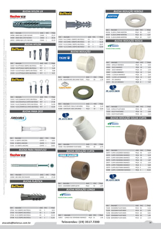 39atacado@belenus.com.br Televendas: (19) 3517.7200
Preçosválidossomenteparaoestadodesãopaulo.Ofertasválidasaté30/06/2016ouenquantoduraremosestoques,exclusivamenteparafaturamentodafilialdoestadodesãopaulo.tributaçãoicmsconformelegislaçãovigente.Produtoscomipidestacado
estarãosujeitosàacréscimodepreçodeacordocomalíquota.Imagemmeramenteilustrativa.Reservamo-nosodireitodecorrigireventuaiserrosgráficosoudedigitação,bemcomoalteraçãodepreçossemprévioaviso.
Cód . Descrição Unid. Emb. Preço
51790 AQUATHERM 28X15MM TIGRE PEÇA 20 1,78
Cód . Descrição Unid. Emb. Preço
71053 6 100PCS ANCORA CENTO 1 6,41
71054 8 100PCS ANCORA CENTO 1 13,53
71055 10 100PCS ANCORA CENTO 1 24,85
Cód . Descrição Unid. Emb. Preço
43940 N8 X 80Z /50 FISCHER CAIXA 1 27,20
Cód . Descrição Unid. Emb. Preço
53327 N.6 P/TIJOLO 200PCS BELTOOLS PCT 1 5,27
53328 N.8 P/TIJOLO 100PCS BELTOOLS PCT 1 5,45
53329 N.10 P/TIJOLO 100PCS BELTOOLS PCT 1 9,88
53330 N.12 P/TIJOLO 50PCS BELTOOLS PCT 1 9,27
BUCHA NYLON UX
BUCHA REDUÇÃO
BUCHA REDUÇÃO CURTA
BUCHA NYLON
Cód . Descrição Unid. Emb. Preço
44908 6MM ABA C/100 FISCHER CAIXA 1 25,57
44909 8MM ABA C/50 FISCHER CAIXA 1 28,36
44910 10MM ABA C/25 FISCHER CAIXA 1 24,59
Cód . Descrição Unid. Emb. Preço
43381 CART/01PC 30X1/2 SATURNO PEÇA 50 2,14
43384 CART/01PC 30X1 SATURNO PEÇA 50 2,13
Cód . Descrição Unid. Emb. Preço
72200 ESG 50X40MM PLASTUBOS PECA 25 0,79
Cód . Descrição Unid. Emb. Preço
53671 25X20MM CORRPLASTIK PEÇA 50 1,59
Cód . Descrição Unid. Emb. Preço
53331 N.8 C/GANCHO 25PCS BELTOOLS PCT 1 27,48
53333 N.8 C/ESCAPULA 25PCS BELTOOLS PCT 1 27,48
53332 N.10 C/GANCHO 25PCS BELTOOLS PCT 1 31,90
53334 N.10 C/ESPATULA 25PCS BELTOOLS PCT 1 31,90
Cód . Descrição Unid. Emb. Preço
57032 N.6 1000PCS BELTOOLS CX 1 8,25
57034 N.8 1000PCS BELTOOLS CX 1 13,88
57036 N.10 500PCS BELTOOLS CX 1 14,34
57038 N.12 250PCS BELTOOLS CX 1 11,42
BUCHA PARA OCO
BUCHA PARA PARAFUSO
BUCHA PLÁSTICA
Cód . Descrição Unid. Emb. Preço
50964 3/4X1/2 AMANCO PEÇA 50 0,55
50965 1X1/2 AMANCO PEÇA 16 1,51
50966 1X3/4 AMANCO PEÇA 24 1,52
50967 1.1/4X1 AMANCO PEÇA 16 2,41
50968 1.1/2X3/4 AMANCO PEÇA 16 3,43
50970 1.1/2X1.1/4 AMANCO PEÇA 12 3,57
50971 2X1 AMANCO PEÇA 8 7,28
50972 2X1.1/2 AMANCO PEÇA 8 7,67
Cód . Descrição Unid. Emb. Preço
72201 3/4X1/2 PLASTUBOS PECA 50 0,22
72202 1X1/2 PLASTUBOS PECA 16 0,86
72203 1X3/4 PLASTUBOS PECA 24 0,63
Cód . Descrição Unid. Emb. Preço
50973 CURTA 25X20MM AMANCO PEÇA 50 0,29
50974 CURTA 32X25MM AMANCO PEÇA 50 0,50
50975 CURTA 40X32MM AMANCO PEÇA 18 1,08
50976 CURTA 50X40MM AMANCO PEÇA 18 1,87
50977 CURTA 60X50MM AMANCO PEÇA 12 3,49
50978 CURTA 75X60MM AMANCO PEÇA 5 8,80
50979 CURTA 85X75MM AMANCO PEÇA 5 6,96
50980 CURTA 110X85MM AMANCO PEÇA 5 35,05
Cód . Descrição Unid. Emb. Preço
72204 25X20MM PLASTUBOS PECA 50 0,16
72205 32X25MM PLASTUBOS PECA 50 0,35
72206 40X32MM PLASTUBOS PECA 18 0,63
72207 50X40MM PLASTUBOS PECA 18 1,30
72208 60X50MM PLASTUBOS PECA 12 2,14
Cód . Descrição Unid. Emb. Preço
40356 31,8X12,7MM NORTON PEÇA 50 0,37
40357 31,8X15,9MM NORTON PEÇA 50 0,37
40358 31,8X19,0MM NORTON PEÇA 50 0,37
Cód . Descrição Unid. Emb. Preço
50963 LONGA ESG 50X40MM AMANCO PEÇA 25 1,48
BUCHA REDUÇÃO LONGA
BUCHA REDUÇÃO REBOLO
BUCHA REDUÇÃO ROSCA
BUCHA REDUÇÃO SOLDA CURTA
Cód . Descrição Unid. Emb. Preço
57033 N.6 C/ANEL 1000PCS BELTOOLS CX 1 10,15
57035 N.8 C/ANEL 1000PCS BELTOOLS CX 1 16,26
57037 N.10 C/ANEL 500PCS BELTOOLS CX 1 16,41
57039 N.12 C/ANEL 250PCS BELTOOLS CX 1 12,54
 