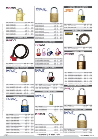 42 www.belenus.com.brTelevendas: (19) 3517.7200
Preçosválidossomenteparaoestadodesãopaulo.Ofertasválidasaté30/06/2016ouenquantoduraremosestoques,exclusivamenteparafaturamentodafilialdoestadodesãopaulo.tributaçãoicmsconformelegislaçãovigente.Produtoscomipidestacado
estarãosujeitosàacréscimodepreçodeacordocomalíquota.Imagemmeramenteilustrativa.Reservamo-nosodireitodecorrigireventuaiserrosgráficosoudedigitação,bemcomoalteraçãodepreçossemprévioaviso.
Cód . Descrição Unid. Emb. Preço
40375 CR 30X50MM PAPAIZ PEÇA 1 17,61
40378 CR 35X70MM PAPAIZ PEÇA 1 23,64
40380 CR 45X70MM PAPAIZ PEÇA 1 31,68
Cód . Descrição Unid. Emb. Preço
51134 E-25MM SM CARROS PADO PEÇA 10 19,60
51135 E-25MM SM PRINCESAS PADO PEÇA 10 19,60
51136 E-25MM SM MICKEY PADO PEÇA 10 19,60
51137 E-25MM SM MINNIE PADO PEÇA 10 19,60
CADEADO BICICLETA
CADEADO COM CHAVE CADEADO FUTEBOL
Cód . Descrição Unid. Emb. Preço
50783 SM E-30MM MAGENTA PADO PEÇA 10 20,07
Cód . Descrição Unid. Emb. Preço
53543 UNIVERSAL CR 25 K01 PAPAIZ PEÇA 10 12,70
53544 UNIVERSAL CR 30 K01 PAPAIZ PEÇA 10 14,54
53545 UNIVERSAL CR 35 K01 PAPAIZ PEÇA 10 18,37
53546 UNIVERSAL CR 40 K01 PAPAIZ PEÇA 10 20,79
49211 UNIVERSAL CS 23 PRATA PAPAIZ PEÇA 10 15,32
49212 UNIVERSAL CS 23 PRATA PAPAIZ PEÇA 10 15,32
Cód . Descrição Unid. Emb. Preço
49214 25MM FLAMENGO SM PAPAIZ PEÇA 10 10,87
49216 25MM SANTOS SM PAPAIZ PEÇA 10 10,57
49218 25MM VASCO SM PAPAIZ PEÇA 10 10,41
CADEADO COLORIDO
CADEADO DISNEY
Cód . Descrição Unid. Emb. Preço
46993 CR 20MM SM AZ PAPAIZ PEÇA 1 14,30
46994 CR 20MM SM AM PAPAIZ PEÇA 1 14,30
46996 CR 25MM SM PT PAPAIZ PEÇA 1 15,70
46997 CR 25MM SM AZ PAPAIZ PEÇA 1 15,70
46998 CR 25MM SM VD PAPAIZ PEÇA 1 15,70
46999 CR 25MM SM AM PAPAIZ PEÇA 1 15,70
47000 CR 25MM SM VERM PAPAIZ PEÇA 1 15,70
47001 CR 25MM SM SORTIDO PAPAIZ PEÇA 10 15,70
47002 CR 30MM SM PT PAPAIZ PEÇA 1 17,66
47003 CR 30MM SM AZ PAPAIZ PEÇA 1 17,66
47004 CR 30MM SM AM PAPAIZ PEÇA 1 17,66
52846 CR 40MM SM AZ PAPAIZ PEÇA 10 24,01
Cód . Descrição Unid. Emb. Preço
40366 20MM PAPAIZ PEÇA 10 9,48
40367 25MM PAPAIZ PEÇA 10 10,82
40368 30MM PAPAIZ PEÇA 10 12,58
40369 35MM PAPAIZ PEÇA 5 16,18
40370 40MM PAPAIZ PEÇA 5 18,57
70456 45MM MESTRADO PAPAIZ PEÇA 5 38,45
40371 45MM PAPAIZ PEÇA 5 22,62
40372 50MM PAPAIZ PEÇA 5 26,53
40373 60MM PAPAIZ PEÇA 5 46,98
40374 70MM PAPAIZ PEÇA 5 63,13
Cód . Descrição Unid. Emb. Preço
43904 E-20MM PADO PEÇA 1 8,59
43905 E-25MM PADO PEÇA 1 9,97
43906 E-30MM PADO PEÇA 1 11,64
43907 E-35MM PADO PEÇA 1 14,43
43908 E-40MM PADO PEÇA 1 16,29
43909 E-45MM PADO PEÇA 1 19,84
43910 E-50MM PADO PEÇA 1 23,37
43911 E-60MM PADO PEÇA 1 41,28
Cód . Descrição Unid. Emb. Preço
61951 90CM X 18MM BELTOOLS PEÇA 1 44,89
CADEADO HASTE LONGA
CADEADO MESMO SEGREDO
CADEADO MOTO
Cód . Descrição Unid. Emb. Preço
41727 25MM ZAMAC STAM PEÇA 20 10,03
41728 40MM ZAMAC STAM PEÇA 10 18,66
Cód . Descrição Unid. Emb. Preço
43913 E-30X50MM PADO PEÇA 1 17,52
43916 E-30X75MM PADO PEÇA 1 18,28
43914 E-35X50MM PADO PEÇA 1 21,39
43917 E-35X75MM PADO PEÇA 1 22,23
43918 E-45X75MM PADO PEÇA 1 30,52
CADEADO SM CR
Cód . Descrição Unid. Emb. Preço
50774 CADEADO SM CR 20MM SM PADO PEÇA 10 10,14
50775 CADEADO SM CR 25MM SM PADO PEÇA 10 11,66
50776 CADEADO SM CR 30MM SM PADO PEÇA 10 12,93
50777 CADEADO SM CR 35MM SM PADO PEÇA 10 16,49
50778 CADEADO SM CR 40MM SM PADO PEÇA 10 18,74
50779 CADEADO SM CR 45MM SM PADO PEÇA 10 22,49
50780 CADEADO SM CR 50MM SM PADO PEÇA 10 26,23
CADEADO TETRA CHAVE
CADEADO SM MESMO SEGREDO
Cód . Descrição Unid. Emb. Preço
40381 CRT 50MM PAPAIZ PEÇA 1 79,38
40383 CRT 70MM PAPAIZ PEÇA 1 108,28
Cód . Descrição Unid. Emb. Preço
71555 LT 20MM PADO PEÇA 1 16,63
 