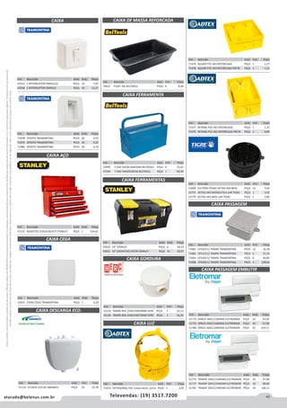 43atacado@belenus.com.br Televendas: (19) 3517.7200
Preçosválidossomenteparaoestadodesãopaulo.Ofertasválidasaté30/06/2016ouenquantoduraremosestoques,exclusivamenteparafaturamentodafilialdoestadodesãopaulo.tributaçãoicmsconformelegislaçãovigente.Produtoscomipidestacado
estarãosujeitosàacréscimodepreçodeacordocomalíquota.Imagemmeramenteilustrativa.Reservamo-nosodireitodecorrigireventuaiserrosgráficosoudedigitação,bemcomoalteraçãodepreçossemprévioaviso.
Cód . Descrição Unid. Emb. Preço
53999 5 GAV 50CM SANFONA BELTOOLS PEÇA 4 55,01
57544 7 GAV 50X20X26CM BELTOOLS PEÇA 1 90,49
Cód . Descrição Unid. Emb. Preço
70422 PLAST 20L BELTOOLS PEÇA 6 8,46
CAIXA
CAIXA AÇO
CAIXA CEGA
CAIXA FERRAMENTAS
CAIXA DE MASSA REFORCADA
CAIXA FERRAMENTA
CAIXA PASSAGEM
Cód . Descrição Unid. Emb. Preço
59220 19" STANLEY PEÇA 6 54,23
59221 19" S/GAVETAS EXTER STANLEY PEÇA 31 32,57
Cód . Descrição Unid. Emb. Preço
43553 1 INTERRUPTOR PARALELO PEÇA 10 7,87
43558 2 INTERRUPTOR SIMPLES PEÇA 10 11,27
Cód . Descrição Unid. Emb. Preço
71978 1POSTO TRAMONTINA PECA 20 3,97
71979 2POSTO TRAMONTINA PECA 20 4,24
71980 3POSTO TRAMONTINA PECA 20 4,76
Cód . Descrição Unid. Emb. Preço
57132 4GAVETAS (520x218x357) STANLEY PEÇA 1 324,61
Cód . Descrição Unid. Emb. Preço
43551 CAIXA CEGA TRAMONTINA PEÇA 1 6,24
Cód . Descrição Unid. Emb. Preço
71474 OCTOGONAL PVC FUNDO MOVEL ADTEX PEÇA 1 2,87
Cód . Descrição Unid. Emb. Preço
71476 QUADR PVC 4X4 REFORCADA PEÇA 1 2,27
71478 QUADR PVC 4X4 REFORCADA PRETA PEÇA 1 1,51
Cód . Descrição Unid. Emb. Preço
71477 RETANG PVC 4X2 REFORCADA PEÇA 1 1,37
71479 RETANG PVC 4X2 REFORCADA PRETA PEÇA 1 0,89
Cód . Descrição Unid. Emb. Preço
51899 ELETROD PESAD OCTAG 4X4 MOV PEÇA 12 3,04
52751 OCTAG 4X4 MONOLITICA LAR TIGRE PEÇA 1 3,42
52779 OCTAG 4X4 MOV LAR TIGRE PEÇA 1 3,80
Cód . Descrição Unid. Emb. Preço
71981 CP1010 C/ TAMPA TRAMONTINA PECA 12 16,78
71982 CP1515 C/ TAMPA TRAMONTINA PECA 6 31,76
71983 CP2020 C/ TAMPA TRAMONTINA PECA 6 44,85
71998 CP3030 C/ TAMPA TRAMONTINA PECA 1 128,04
CAIXA LUZ
Cód . Descrição Unid. Emb. Preço
52135 TAMPA RED 250X150X50MM HERC PEÇA 1 25,21
52136 TAMPA RED 250X150X75MM HERC PEÇA 1 26,33
CAIXA GORDURA
Cód . Descrição Unid. Emb. Preço
51114 CX DESC ECO BC AMANCO PEÇA 10 23,78
CAIXA DESCARGA ECO.
CAIXA PASSAGEM EMBUTIR
Cód . Descrição Unid. Emb. Preço
51772 OPACA 18IEC/12NEMA ELETROMAR PEÇA 10 53,46
51774 OPACA 24IEC/16NEMA ELETROMAR PEÇA 10 57,98
51780 OPACA 36IEC/24NEMA ELETROMAR PEÇA 10 103,11
Cód . Descrição Unid. Emb. Preço
51779 TRANSP 24IEC/16NEMA ELETROMAR PEÇA 10 67,08
51777 TRANSP 36IEC/24NEMA ELETROMAR PEÇA 10 89,66
51781 TRANSP 36IEC/24NEMA ELETROMAR PEÇA 10 104,11
 