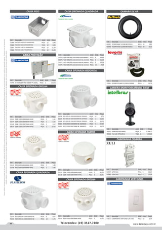 44 www.belenus.com.brTelevendas: (19) 3517.7200
Preçosválidossomenteparaoestadodesãopaulo.Ofertasválidasaté30/06/2016ouenquantoduraremosestoques,exclusivamenteparafaturamentodafilialdoestadodesãopaulo.tributaçãoicmsconformelegislaçãovigente.Produtoscomipidestacado
estarãosujeitosàacréscimodepreçodeacordocomalíquota.Imagemmeramenteilustrativa.Reservamo-nosodireitodecorrigireventuaiserrosgráficosoudedigitação,bemcomoalteraçãodepreçossemprévioaviso.
CAIXA SIFONADA QUADRADA
Cód . Descrição Unid. Emb. Preço
51074 N26 GRELHA 150X150X50 ALUM AMANCO PEÇA 6 30,66
51076 N26 GRELHA 150X150X50MM BC AMANCO PEÇA 6 15,30
51077 N51 GRELHA 150X185X75MM BC AMANCO PEÇA 6 26,28
51075 N63 GRELHA 100X100X50MM BC AMANCO PEÇA 12 7,68
Cód . Descrição Unid. Emb. Preço
71946 P/ HIDROMETRO SABESP PC DOAL PECA 1 110,42
CAIXA SIFONADA REDONDA
Cód . Descrição Unid. Emb. Preço
51078 N64 GRELHA 100X100X50MM BC AMANCO PEÇA 12 8,73
51079 N32 GRELHA 150X150X50MM BC AMANCO PEÇA 6 19,99
51080 N53 GRELHA 150X185X75MM BC AMANCO PEÇA 6 20,78
51081 N70 250X172X50MM BC AMANCO PEÇA 4 37,04
51082 N71 250X230X75MM BC AMANCO PEÇA 4 38,79
CAMERA MONITORAMENTO S/FIO
Cód . Descrição Unid. Emb. Preço
70331 EHM 606 INTELBRAS PEÇA 1 1.796,17
70332 EHC 101 INTELBRAS PEÇA 1 635,30
CAMARA DE AR
Cód . Descrição Unid. Emb. Preço
60347 P/CARR MAO 3,25X8 BELTOOLS PEÇA 20 5,85
60348 P/CARR MAO 3,50X8 BELTOOLS PEÇA 20 6,50
Cód . Descrição Unid. Emb. Preço
71991 P/CARR DE MAO 3,25X8 LEVORIN PECA 1 13,79
CAIXA SIFONADA GRELHA
CAIXA SIFONADA QUADRADA
CAIXA PISO
CAIXA PROTEÇÃO
Cód . Descrição Unid. Emb. Preço
52143 QDR 100X100X40MM HERC PEÇA 1 6,32
52144 QDR 100X100X50MM HERC PEÇA 1 6,32
52140 QDR 150X150X75MM HERC PEÇA 1 9,12
58519 QDR 150X175X75MM HERC PEÇA 1 14,50
Cód . Descrição Unid. Emb. Preço
52145 RED 100X100X40MM HERC PEÇA 1 5,90
52146 RED 100X100X50MM HERC PEÇA 1 5,90
Cód . Descrição Unid. Emb. Preço
72219 N25 GRELHA 150X150X50 BC PECA 6 8,67
72220 N63 GRELHA 100X100X50 BC PECA 12 6,73
CAIXA SIFONADA TAMPA
CAIXA SIFONADA GRELHA
Cód . Descrição Unid. Emb. Preço
52137 QDR 250X150X50MM HERC PEÇA 1 28,78
52138 QDR 250X150X75MM HERC PEÇA 1 29,91
Cód . Descrição Unid. Emb. Preço
52141 RED 150X150X50MM HERC PEÇA 1 14,33
CAMPAINHA CIGARRA
CAMPAINHA VERT-SINO
Cód . Descrição Unid. Emb. Preço
53539 127V ZULI PEÇA 5 12,24
53540 220V ZULI PEÇA 5 12,24
Cód . Descrição Unid. Emb. Preço
47613 CAMPAINHA VERT-SINO C/PL 4X2 PEÇA 10 3,34
ZULI
Cód . Descrição Unid. Emb. Preço
71999 PISO 4X2 BAIXA 3/4 TRAMONTINA PECA 12 8,98
72000 PISO 4X2 BAIXA 1 TRAMONTINA PECA 12 8,98
72001 PISO 4X4 ALTA 3/4 TRAMONTINA PECA 12 11,28
72002 PISO 4X4 ALTA 1 TRAMONTINA PECA 12 11,28
 