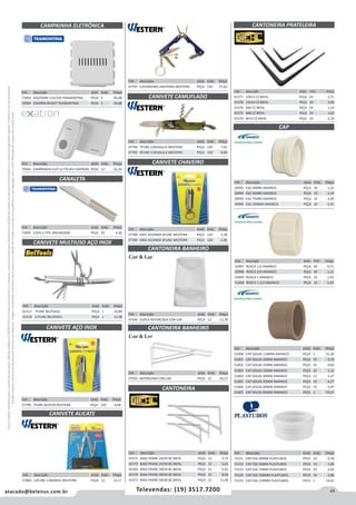 45atacado@belenus.com.br Televendas: (19) 3517.7200
Preçosválidossomenteparaoestadodesãopaulo.Ofertasválidasaté30/06/2016ouenquantoduraremosestoques,exclusivamenteparafaturamentodafilialdoestadodesãopaulo.tributaçãoicmsconformelegislaçãovigente.Produtoscomipidestacado
estarãosujeitosàacréscimodepreçodeacordocomalíquota.Imagemmeramenteilustrativa.Reservamo-nosodireitodecorrigireventuaiserrosgráficosoudedigitação,bemcomoalteraçãodepreçossemprévioaviso.
Cód . Descrição Unid. Emb. Preço
70583 CAMPAINHA ELET S/ FIO BIV EXATRON PEÇA 12 62,24
Cód . Descrição Unid. Emb. Preço
41577 10X12 CZ BIEHL PEÇA 24 2,71
41578 12X14 CZ BIEHL PEÇA 24 3,66
41574 4X6 CZ BIEHL PEÇA 24 1,24
41575 6X8 CZ BIEHL PEÇA 24 1,62
41576 8X10 CZ BIEHL PEÇA 24 2,10
CANIVETE MULTIUSO AÇO INOX
CANTONEIRA
CANTONEIRA PRATELEIRA
CANIVETE CAMUFLADO
CANIVETE CHAVEIRO
Cód . Descrição Unid. Emb. Preço
61517 7FUNC BELTOOLS PEÇA 1 10,89
61518 11FUNC BELTOOLS PEÇA 1 13,38
Cód . Descrição Unid. Emb. Preço
47797 C/CHAVEIRO LANTERNA WESTERN PEÇA 120 27,62
Cód . Descrição Unid. Emb. Preço
47794 7FUNC C/BUSSULA WESTERN PEÇA 120 7,01
47795 9FUNC C/BUSSULA WESTERN PEÇA 120 8,80
Cód . Descrição Unid. Emb. Preço
47788 K001 ACOINOX 4FUNC WESTERN PEÇA 120 5,28
47789 K002 ACOINOX 4FUNC WESTERN PEÇA 120 2,85
Cód . Descrição Unid. Emb. Preço
41572 MAO FRANC 20CM BC BIEHL PEÇA 12 3,72
41573 MAO FRANC 25CM BC BIEHL PEÇA 12 5,01
41569 MAO FRANC 30CM BC BIEHL PEÇA 12 6,41
41570 MAO FRANC 40CM BC BIEHL PEÇA 12 8,50
41571 MAO FRANC 50CM BC BIEHL PEÇA 12 11,48
CAP
Cód . Descrição Unid. Emb. Preço
50993 ESG 40MM AMANCO PEÇA 10 1,32
50994 ESG 50MM AMANCO PEÇA 10 2,14
50995 ESG 75MM AMANCO PEÇA 10 3,99
50996 ESG 100MM AMANCO PEÇA 10 5,42
CAMPAINHA ELETRÔNICA
CANALETA
Cód . Descrição Unid. Emb. Preço
72005 C/DIV E FITA 20X10X2000 PEÇA 25 4,30
Cód . Descrição Unid. Emb. Preço
72003 450/590W 110/220 TRAMONTINA PECA 5 83,08
72004 CIGARRA BIVOLT TRAMONTINA PECA 5 34,88
Cód . Descrição Unid. Emb. Preço
50997 ROSCA 1/2 AMANCO PEÇA 40 0,73
50998 ROSCA 3/4 AMANCO PEÇA 40 1,12
50999 ROSCA 1 AMANCO PEÇA 16 1,93
51000 ROSCA 1.1/2 AMANCO PEÇA 10 5,34
Cód . Descrição Unid. Emb. Preço
51008 CAP SOLDA 110MM AMANCO PEÇA 5 41,30
51001 CAP SOLDA 20MM AMANCO PEÇA 50 0,76
51002 CAP SOLDA 25MM AMANCO PEÇA 50 0,82
51003 CAP SOLDA 32MM AMANCO PEÇA 25 1,12
51004 CAP SOLDA 40MM AMANCO PEÇA 12 2,27
51005 CAP SOLDA 50MM AMANCO PEÇA 10 4,27
51006 CAP SOLDA 60MM AMANCO PEÇA 10 5,97
51007 CAP SOLDA 85MM AMANCO PEÇA 5 24,67
Cód . Descrição Unid. Emb. Preço
72221 CAP ESG 40MM PLASTUBOS PECA 10 0,78
72222 CAP ESG 50MM PLASTUBOS PECA 10 1,84
72223 CAP ESG 75MM PLASTUBOS PECA 10 2,82
72224 CAP ESG 100MM PLASTUBOS PECA 10 2,88
72225 CAP ESG 150MM PLASTUBOS PECA 1 19,41
CANIVETE AÇO INOX
Cód . Descrição Unid. Emb. Preço
47790 7FUNC BLISTER WESTERN PEÇA 120 8,08
CANTONEIRA BANHEIRO
CANTONEIRA BANHEIRO
Cód . Descrição Unid. Emb. Preço
47544 DUPLA REFORCADA COR-LAR PEÇA 12 11,78
Cód . Descrição Unid. Emb. Preço
47543 REFORCADA COR-LAR PEÇA 12 20,27
Cor & Lar
Cor & Lar
CANIVETE ALICATE
Cód . Descrição Unid. Emb. Preço
47802 12FUNC C/BAINHA WESTERN PEÇA 12 13,17
 