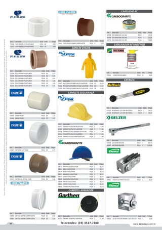 46 www.belenus.com.brTelevendas: (19) 3517.7200
Preçosválidossomenteparaoestadodesãopaulo.Ofertasválidasaté30/06/2016ouenquantoduraremosestoques,exclusivamenteparafaturamentodafilialdoestadodesãopaulo.tributaçãoicmsconformelegislaçãovigente.Produtoscomipidestacado
estarãosujeitosàacréscimodepreçodeacordocomalíquota.Imagemmeramenteilustrativa.Reservamo-nosodireitodecorrigireventuaiserrosgráficosoudedigitação,bemcomoalteraçãodepreçossemprévioaviso.
Cód . Descrição Unid. Emb. Preço
70065 CERCA ELETRICA CACULA PEÇA 1 6,23
Cód . Descrição Unid. Emb. Preço
58673 AMARELO EVOLUTION PEÇA 1 30,13
58674 AZUL EVOLUTION PEÇA 1 30,13
58676 BEGE EVOLUTION PEÇA 1 30,13
58675 BRANCO EVOLUTION PEÇA 1 30,13
58677 CINZA EVOLUTION PEÇA 1 30,13
58679 MARROM EVOLUTION PEÇA 1 30,13
58680 PRETO EVOLUTION PEÇA 1 30,13
58681 VERDE EVOLUTION PEÇA 1 30,13
58682 VERMELHO EVOLUTION PEÇA 1 30,13
Cód . Descrição Unid. Emb. Preço
72226 CAP ROSCA 1/2 PLASTUBOS PECA 40 0,37
72227 CAP ROSCA 3/4 PLASTUBOS PECA 40 0,52
Cód . Descrição Unid. Emb. Preço
72228 SOLD 20MM PLASTUBOS PECA 50 0,27
72229 SOLD 25MM PLASTUBOS PECA 50 0,41
72230 SOLD 32MM PLASTUBOS PECA 25 0,61
72231 SOLD 40MM PLASTUBOS PECA 12 1,40
72232 SOLD 50MM PLASTUBOS PECA 10 2,62
72233 SOLD 60MM PLASTUBOS PECA 10 4,01
Cód . Descrição Unid. Emb. Preço
53680 CAP ESG 40MM CORRPLASTIK PEÇA 25 0,60
53681 CAP ESG 50MM CORRPLASTIK PEÇA 10 1,03
Cód . Descrição Unid. Emb. Preço
45371 GRAMA 2PONTAS GARTHEN PEÇA 1 21,49
Cód . Descrição Unid. Emb. Preço
51842 15MM TIGRE PEÇA 20 1,13
51844 28MM TIGRE PEÇA 10 1,91
Cód . Descrição Unid. Emb. Preço
43587 CAP ROSC 1/2 TIGRE PEÇA 50 0,77
Cód . Descrição Unid. Emb. Preço
43621 CAP SOLDA 40MM TIGRE PEÇA 20 2,08
Cód . Descrição Unid. Emb. Preço
45257 CAPACETE SEG AM PLASTCOR PEÇA 1 7,48
45260 CAPACETE SEG CZ PLASTCOR PEÇA 1 7,48
45258 CAPACETE SEG LARANJA PLASTCOR PEÇA 1 7,48
45259 CAPACETE SEG VD PLASTCOR PEÇA 1 7,48
45256 CAPACETE SEG VERM PLASTCOR PEÇA 1 7,48
Cód . Descrição Unid. Emb. Preço
71957 PVC CAPUZ/FORRO AM G PLASTCOR PECA 20 10,14
71958 PVC CAPUZ/FORRO AM GG PLASTCOR PECA 20 12,23
71959 PVC CAPUZ/FORRO AM XG PLASTCOR PECA 18 13,99
Cód . Descrição Unid. Emb. Preço
58768 202 MASCARA CG 306 PEÇA 1 10,40
58769 203 MASCARA CG 306 PEÇA 1 11,26
58770 206 MASCARA CG 306 PEÇA 1 19,80
CAPACETE SEGURANÇA
CARTUCHO RC
CAPA DE CHUVA
CARRETEL APARADOR
Cód . Descrição Unid. Emb. Preço
70500 150M MAXIRUBBER PEÇA 12 6,86
Cód . Descrição Unid. Emb. Preço
70058 ZZ-60 ESTICAR ARAME LISO CACULA PEÇA 1 3,40
CATALISADOR P/ SINTÉTICO
CATRACA
Cód . Descrição Unid. Emb. Preço
61335 REVERSIVEL 1/4 CRV BELTOOLS PEÇA 1 30,12
61330 REVERSIVEL 1/2 CRV BELTOOLS PEÇA 1 54,50
Cód . Descrição Unid. Emb. Preço
40918 1/2 CROM BELZER PEÇA 5 82,73
40962 3/4 CROM BELZER PEÇA 3 229,99
Cód . Descrição Unid. Emb. Preço
53631 CAP SOLDA 50MM CORRPLASTIK PEÇA 5 1,37
 