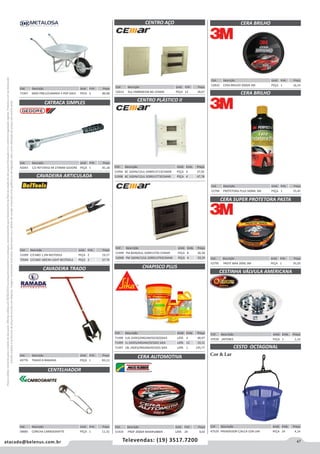 47atacado@belenus.com.br Televendas: (19) 3517.7200
Preçosválidossomenteparaoestadodesãopaulo.Ofertasválidasaté30/06/2016ouenquantoduraremosestoques,exclusivamenteparafaturamentodafilialdoestadodesãopaulo.tributaçãoicmsconformelegislaçãovigente.Produtoscomipidestacado
estarãosujeitosàacréscimodepreçodeacordocomalíquota.Imagemmeramenteilustrativa.Reservamo-nosodireitodecorrigireventuaiserrosgráficosoudedigitação,bemcomoalteraçãodepreçossemprévioaviso.
Cód . Descrição Unid. Emb. Preço
47039 JAPONES PEÇA 1 1,14
Cód . Descrição Unid. Emb. Preço
53289 C/CABO 1,2M BELTOOLS PEÇA 2 19,17
70584 C/CABO 180CM LIGHT BELTOOLS PEÇA 2 37,74
CAVADEIRA ARTICULADA
CERA SUPER PROTETORA PASTA
CESTINHA VÁLVULA AMERICANA
CESTO OCTAGONAL
Cód . Descrição Unid. Emb. Preço
51419 PROF 200GR MAXIRUBBER LATA 24 9,03
CERA BRILHO
CERA BRILHO
CERA AUTOMOTIVA
Cód . Descrição Unid. Emb. Preço
52794 PROTETORA PLUS 500ML 3M PEÇA 1 55,45
Cód . Descrição Unid. Emb. Preço
52810 CERA BRILHO 200GR 3M PEÇA 1 16,14
Cód . Descrição Unid. Emb. Preço
52795 PASTE WAX 200G 3M PEÇA 1 91,05
CHAPISCO PLUS
Cód . Descrição Unid. Emb. Preço
71498 3,6L (ADES/ARGAM/GESSO)SIKA LATA 4 48,97
71499 1L (ADES/ARGAM/GESSO) SIKA LATA 12 19,11
71497 18L (ADES/ARGAM/GESSO) SIKA LATA 1 145,77
Cód . Descrição Unid. Emb. Preço
47529 PRENDEDOR C/ALCA COR-LAR PEÇA 24 4,14
Cód . Descrição Unid. Emb. Preço
42043 1/2 REF1993Z-94 270MM GEDORE PEÇA 1 81,18
Cód . Descrição Unid. Emb. Preço
52012 3UL EMB900106 BG CEMAR PEÇA 12 18,07
CATRACA SIMPLES
Cód . Descrição Unid. Emb. Preço
49776 TRADO 8 RAMADA PEÇA 1 83,13
Cód . Descrição Unid. Emb. Preço
58685 CONCHA CARBOGRAFITE PEÇA 1 11,32
CAVADEIRA TRADO
CENTELHADOR
CENTRO PLÁSTICO II
CENTRO AÇO
Cód . Descrição Unid. Emb. Preço
51994 BC 16DIN/12UL EMB913713CEMAR PEÇA 4 37,05
51998 BC 16DIN/12UL SOB913773CEMAR PEÇA 4 47,78
Cód . Descrição Unid. Emb. Preço
51999 FM 8DIN/6UL SOB913792 CEMAR PEÇA 8 36,58
52000 FM 16DIN/12UL SOB913793CEMAR PEÇA 4 59,29
Cor & Lar
Cód . Descrição Unid. Emb. Preço
71947 MAO PNEU/CAMARA 3 POP GALV PECA 5 86,68
 