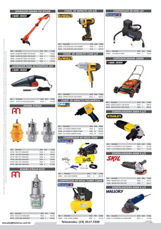 1atacado@belenus.com.br Televendas: (19) 3517.7200
Preçosválidossomenteparaoestadodesãopaulo.Ofertasválidasaté30/06/2016ouenquantoduraremosestoques,exclusivamenteparafaturamentodafilialdoestadodesãopaulo.tributaçãoicmsconformelegislaçãovigente.Produtoscomipidestacado
estarãosujeitosàacréscimodepreçodeacordocomalíquota.Imagemmeramenteilustrativa.Reservamo-nosodireitodecorrigireventuaiserrosgráficosoudedigitação,bemcomoalteraçãodepreçossemprévioaviso.
APARADOR GRAMA FIO NYLON
Cód . Descrição Unid. Emb. Preço
58479 GL300P-BR 500W 110V BLACK PEÇA 1 124,91
58480 GL300P-B2 500W 220V BLACK PEÇA 1 124,91
58481 GL300P-BR 750W 110V BLACK PEÇA 1 172,59
58482 GL300P-B2 750W 220V BLACK PEÇA 1 172,59
Cód . Descrição Unid. Emb. Preço
53472 AUTO 12V AV1250LA BLACK PEÇA 1 137,59
ASPIRADOR PARA AUTOMÓVEIS 12V
BOMBA D’ÁGUA
CHAVE DE IMPACTO 12V 3/8
CHAVE DE IMPACTO 710W 1/2
CHAVE DE IMPACTO PNEUMÁTICA
Cód . Descrição Unid. Emb. Preço
58618 DW292 ENCAIXE 220V DEWALT PEÇA 1 948,62
Cód . Descrição Unid. Emb. Preço
58648 LITIO DCF813S2 110V DEWALT PEÇA 1 667,92
58649 LITIO DCF813S2 220V DEWALT PEÇA 1 667,92
Cód . Descrição Unid. Emb. Preço
59095 1/2 AT2810 59KGFM PUMA PEÇA 8 590,68
59096 1/2 AT5040 31,7KGFM PUMA PEÇA 10 474,20
59097 1/2 AT5041 44KGFM PUMA PEÇA 10 733,42
Cód . Descrição Unid. Emb. Preço
46845 C24L 115PSI FERRARI PEÇA 1 716,72
Cód . Descrição Unid. Emb. Preço
45995 12V MCA12 35PSI I PEÇA 1 82,54
COMPRESSOR AR MEGA TURBO 1100W
COMPRESSOR AR MINI 12V
CORTADOR GRAMA 1000W
Cód . Descrição Unid. Emb. Preço
58483 30CM C/COLET 110V BLACK PEÇA 1 489,32
58484 30CM C/COLET 220V BLACK PEÇA 1 489,32
Cód . Descrição Unid. Emb. Preço
49735 700 127V ANAUGER PEÇA 1 344,25
49736 700 220V ANAUGER PEÇA 1 344,25
49737 800 127V ANAUGER PEÇA 1 245,85
49738 800 220V ANAUGER PEÇA 1 245,85
49739 900 127V ANAUGER PEÇA 1 273,59
49740 900 220V ANAUGER PEÇA 1 273,59
Cód . Descrição Unid. Emb. Preço
53841 C6L 115PSI FERRARI PEÇA 1 667,97
COMPRESSOR AR MEGA 750W
BOMBA D’ÁGUA ECCO
Cód . Descrição Unid. Emb. Preço
49741 ECCO 127V ANAUGER PEÇA 1 191,91
49742 ECCO 220V ANAUGER PEÇA 1 191,91
ESMERILHADEIRA 600W 4.1/2
Cód . Descrição Unid. Emb. Preço
72476 4.1/2 STGS6115 127V STANLEY PECA 1 151,90
72477 4.1/2 STGS6115 220V STANLEY PECA 1 151,90
Cód . Descrição Unid. Emb. Preço
70407 9002BR DISC 127V SKIL PEÇA 1 164,17
70408 9002BR DISC 220V SKIL PEÇA 1 164,17
Cód . Descrição Unid. Emb. Preço
53323 4 1/2 MES650 127V MALLORY PEÇA 6 121,46
ESMERILHADEIRA 650W 4.1/2
ESMERILHADEIRA 650W 4.1/2
 