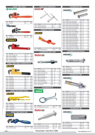 56 www.belenus.com.brTelevendas: (19) 3517.7200
Preçosválidossomenteparaoestadodesãopaulo.Ofertasválidasaté30/06/2016ouenquantoduraremosestoques,exclusivamenteparafaturamentodafilialdoestadodesãopaulo.tributaçãoicmsconformelegislaçãovigente.Produtoscomipidestacado
estarãosujeitosàacréscimodepreçodeacordocomalíquota.Imagemmeramenteilustrativa.Reservamo-nosodireitodecorrigireventuaiserrosgráficosoudedigitação,bemcomoalteraçãodepreçossemprévioaviso.
Cód . Descrição Unid. Emb. Preço
44254 14214C 1/4X2.1/4 ANCORA PEÇA 50 0,47
44255 56200C 5/16X2 ANCORA PEÇA 50 0,63
44256 56314C 5/16X3.1/4 ANCORA PEÇA 25 0,85
44257 38214C 3/8X2.1/4 ANCORA PEÇA 25 0,87
44258 38234C 3/8X2.3/4 ANCORA PEÇA 25 0,90
44259 38300C 3/8X3 ANCORA PEÇA 25 0,95
44260 38312C 3/8X3.1/2 ANCORA PEÇA 25 1,25
44261 38334C 3/8X3.3/4 ANCORA PEÇA 25 1,08
44262 12234C 1/2X2.3/4 ANCORA PEÇA 20 1,54
44263 12400C 1/2X4 ANCORA PEÇA 20 2,24
CHUMBADOR PBA
CHUMBADOR PBI
Cód . Descrição Unid. Emb. Preço
53297 C/CABO 94CM BELTOOLS PEÇA 3 39,62
Cód . Descrição Unid. Emb. Preço
47834 24 WESTERN PEÇA 10 80,62
CHAVE TUBO GRIFO SUECA
CHAVE TUBO GRIFO VISE
CHAVE VELA MANIPULO
CHAVE TUBO GRIFO AMERICANO AC
Cód . Descrição Unid. Emb. Preço
61787 8 BELTOOLS PEÇA 1 20,73
61788 10 BELTOOLS PEÇA 1 27,39
61789 12 BELTOOLS PEÇA 1 31,83
61790 14 BELTOOLS PEÇA 1 37,01
61791 18 BELTOOLS PEÇA 1 60,70
61792 24 BELTOOLS PEÇA 1 78,47
61793 36 BELTOOLS PEÇA 1 145,09
61794 48 BELTOOLS PEÇA 1 214,67
Cód . Descrição Unid. Emb. Preço
59074 REF.12 STANLEY IMP PEÇA 1 33,36
59075 REF. 14 STANLEY PEÇA 1 41,53
59076 87-625 18 STANLEY PEÇA 1 41,76
59077 87-626 24 STANLEY PEÇA 1 86,63
59078 87-627 36 STANLEY PEÇA 1 165,96
Cód . Descrição Unid. Emb. Preço
40838 24 BELZER PEÇA 1 150,80
Cód . Descrição Unid. Emb. Preço
60948 1/2 BELTOOLS PEÇA 1 29,54
60949 1” BELTOOLS PEÇA 1 37,01
60950 1.1/2 BELTOOLS PEÇA 1 57,85
60951 2” BELTOOLS PEÇA 1 95,78
Cód . Descrição Unid. Emb. Preço
47645 GRIP 2.1/4 IRWIN PEÇA 5 119,18
Cód . Descrição Unid. Emb. Preço
70074 CA-60 COM ARGOLA CACULA PEÇA 1 8,55
Cód . Descrição Unid. Emb. Preço
49165 FCB+PARF 1/4X2-1/2 FISCHER PEÇA 100 69,12
49166 FCB+PARF 5/16X2-1/2 FISCHER PEÇA 100 108,74
49168 FCB+PARF 1/2X3-1/2 FISCHER PEÇA 25 156,43
Cód . Descrição Unid. Emb. Preço
42405 16MM REF49 GEDORE PEÇA 1 50,36
42406 21MM REF49 GEDORE PEÇA 1 50,72
CHAVE TUBO GRIFO
Cód . Descrição Unid. Emb. Preço
44236 C14200 1/4X2 C/PA ANCORA PEÇA 25 0,76
44237 C14300 1/4X3 C/PA ANCORA PEÇA 25 1,03
44238 C56214 5/16X2.1/4 C/PA ANCORA PEÇA 25 1,03
44239 C56314 5/16X3.1/4 C/PA ANCORA PEÇA 20 1,46
44240 C38212 3/8X2.1/2 C/PA ANCORA PEÇA 25 1,30
44241 C38312 3/8X3.1/2 C/PA ANCORA PEÇA 20 1,90
44242 C12300 1/2X3 C/PA ANCORA PEÇA 25 3,14
44243 C12412 1/2X4.1/2 C/PA ANCORA PEÇA 25 4,35
44244 C58312 5/8X3.1/2 C/PA ANCORA PEÇA 20 5,00
44245 C58500 5/8X5 C/PA ANCORA PEÇA 20 6,79
44246 C14065 1/4X65 C/PRI ANCORA PEÇA 25 0,80
44247 C14090 1/4X90 C/PRI ANCORA PEÇA 25 1,08
44248 C56075 5/16X75 C/PRI ANCORA PEÇA 25 1,23
44249 C56100 5/16X100 C/PRI ANCORA PEÇA 20 1,62
44250 C38080 3/8X80 C/PRI ANCORA PEÇA 25 1,54
44251 C38110 3/8X110 C/PRI ANCORA PEÇA 20 2,13
44252 C12095 1/2X95 C/PRI ANCORA PEÇA 25 3,54
44253 C12135 1/2X135 C/PRI ANCORA PEÇA 25 4,79
71676 C14200B 1/4X2 C/PF 5.6 ANCORA PECA 25 0,66
71677 C14300B 1/4X3 C/PF 5.6 ANCORA PECA 25 0,91
Cód . Descrição Unid. Emb. Preço
49174 1/4X2-1/4 FISCHER PEÇA 100 0,77
49177 5/16X2-3/4 FISCHER PEÇA 50 1,10
49178 5/16X3-1/2 C/50 FISCHER PEÇA 1 0,95
49179 3/8X3 C/50 FISCHER PEÇA 50 1,20
49180 3/8X3-1/2 FISCHER PEÇA 50 70,49
49181 3/8X3-3/4 C/50 FISCHER PEÇA 50 1,37
49184 3/8X5-1/2 FISCHER PEÇA 20 2,17
49186 1/2X4 C/20 FISCHER PEÇA 20 2,20
49187 1/2X4-1/4 C/20 FISCHER CAIXA 1 45,90
49192 3/4X5-1/2 C/ 10 FISCHER PEÇA 10 6,70
49193 3/4X7 FISCHER PEÇA 5 13,27
Cód . Descrição Unid. Emb. Preço
71041 1/4X2 ANCORA PEÇA 1000 0,87
71042 1/4X3 ANCORA PEÇA 1000 0,97
71043 5/16X2.1/4 ANCORA PEÇA 500 1,38
71044 3/8X2.1/2 ANCORA PEÇA 300 1,53
CHUMBADOR CA
CHUMBADOR BOLT FWA
CHUMBADOR CBA
CHUMBADOR CBN NYLON
CHIBANCA FORJADA
Cód . Descrição Unid. Emb. Preço
71045 PBI 1/4 ANCORA PEÇA 50 0,39
71046 PBI 5/16 ANCORA PEÇA 50 0,42
71047 PBI 3/8 ANCORA PEÇA 100 0,60
71048 PBI 1/2 WW OU UNC ANCORA PEÇA 50 1,29
 