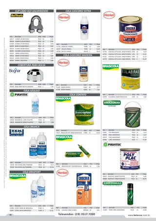 58 www.belenus.com.brTelevendas: (19) 3517.7200
Preçosválidossomenteparaoestadodesãopaulo.Ofertasválidasaté30/06/2016ouenquantoduraremosestoques,exclusivamenteparafaturamentodafilialdoestadodesãopaulo.tributaçãoicmsconformelegislaçãovigente.Produtoscomipidestacado
estarãosujeitosàacréscimodepreçodeacordocomalíquota.Imagemmeramenteilustrativa.Reservamo-nosodireitodecorrigireventuaiserrosgráficosoudedigitação,bemcomoalteraçãodepreçossemprévioaviso.
Cód . Descrição Unid. Emb. Preço
53981 75G AMAZONAS PEÇA 12 4,14
53978 200G AMAZONAS PEÇA 12 6,15
53979 750G AMAZONAS PEÇA 12 17,32
53980 2,8KG AMAZONAS PEÇA 4 57,46
CLIP CABO AÇO GALVANIZADO
COBERTURA PARA BOLSA
Cód . Descrição Unid. Emb. Preço
60527 3,2MM 1/8 BELTOOLS PEÇA 50 0,25
60528 4,8MM 3/16 BELTOOLS PEÇA 50 0,35
61464 6,4MM 1/4 BELTOOLS PEÇA 25 0,49
60529 8MM 5/16 BELTOOLS PEÇA 25 0,63
60530 9,5MM 3/8 BELTOOLS PEÇA 25 1,00
60531 12,5MM 1/2 BELTOOLS PEÇA 25 1,54
60532 16MM 5/8 BELTOOLS PEÇA 15 2,77
60533 19MM 3/4 BELTOOLS PEÇA 15 3,62
60534 22MM 7/8 BELTOOLS PEÇA 5 4,93
60535 25MM 1 BELTOOLS PEÇA 5 5,84
Cód . Descrição Unid. Emb. Preço
46308 VASO SANIT METAL BOGNAR PEÇA 1 7,70
COLA BRASFORT
COLA CASCOREZ EXTRA
COLA AZULEJO
COLA BRANCA
Cód . Descrição Unid. Emb. Preço
50624 MASSAPLIC 1,5KG PULVITEC PEÇA 12 14,10
50623 MASSAPLIC 700GR PULVITEC PEÇA 12 7,98
Cód . Descrição Unid. Emb. Preço
72529 PVA EXTRA 500G TEKBOND PECA 12 8,73
72530 PVA EXTRA 1KG TEKBOND PECA 12 15,73
Cód . Descrição Unid. Emb. Preço
41898 EXTRA 500GR BC BRASCOLA TUBO 6 9,88
41897 EXTRA 1KG BC BRASCOLA TUBO 6 15,22
Cód . Descrição Unid. Emb. Preço
41756 500GR BC HENKEL TUBO 12 8,89
41757 1KG BC HENKEL TUBO 12 16,00
49798 5KG BC HENKEL BALDE 1 78,33
Cód . Descrição Unid. Emb. Preço
71569 100GR HENKEL TUBO 48 4,17
41758 250GR HENKEL TUBO 12 7,61
COLA CONTATO
COLA CASCOREZ MADEIRA
Cód . Descrição Unid. Emb. Preço
70271 BRASCOPLAST 200GR BRASCOLA TUBO 12 10,40
Cód . Descrição Unid. Emb. Preço
41889 BRASCOPLAST 75GR BRASCOLA BISNAG 16 5,58
Cód . Descrição Unid. Emb. Preço
41760 CASCOLA 30GR HENKEL BISNAG 24 4,65
Cód . Descrição Unid. Emb. Preço
41764 CASCOLA S/TULUOL 195GR HENKEL LATA 24 8,14
41763 CASCOLA S/TULUOL 400GR HENKEL LATA 12 13,52
41762 CASCOLA S/TULUOL 730GR HENKEL LATA 12 21,12
51179 CASCOLA S/TULUOL 2,8KG HENKEL PEÇA 4 54,24
Cód . Descrição Unid. Emb. Preço
41909 COLABRAS 200GR BRASCOLA LATA 12 6,00
Cód . Descrição Unid. Emb. Preço
50607 POLYPLAC 200GR PULVITEC PEÇA 24 8,40
50608 POLYPLAC 750GR PULVITEC PEÇA 12 20,75
Cód . Descrição Unid. Emb. Preço
53983 SPRAY 340G AMAZONAS PEÇA 12 19,86
 
