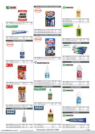 59atacado@belenus.com.br Televendas: (19) 3517.7200
Preçosválidossomenteparaoestadodesãopaulo.Ofertasválidasaté30/06/2016ouenquantoduraremosestoques,exclusivamenteparafaturamentodafilialdoestadodesãopaulo.tributaçãoicmsconformelegislaçãovigente.Produtoscomipidestacado
estarãosujeitosàacréscimodepreçodeacordocomalíquota.Imagemmeramenteilustrativa.Reservamo-nosodireitodecorrigireventuaiserrosgráficosoudedigitação,bemcomoalteraçãodepreçossemprévioaviso.
Cód . Descrição Unid. Emb. Preço
45855 SCOTCHAVE BOND 3GR 3M CARTEL 20 2,10
Cód . Descrição Unid. Emb. Preço
45854 SCOTCHAVE MIX A/B 10GR 3M CARTEL 24 10,54
Cód . Descrição Unid. Emb. Preço
72527 20G BICO ANTIENTUPIMENTO PECA 10 5,76
72528 100G BICO ANTIENTUPIMENTO PECA 10 21,86
Cód . Descrição Unid. Emb. Preço
53239 CASCOLA 20GR HENKEL PEÇA 10 6,53
COLA INSTANTÂNEA
COLA INSTANTANEA 793
COLA INSTANTÂNEA SUPER BONDER
COLA INSTANTÂNEA SUPER BONDER
Cód . Descrição Unid. Emb. Preço
53974 100GR AMAZONAS PEÇA 24 2,50
Cód . Descrição Unid. Emb. Preço
41910 BRASFORTE 90GR BRASCOLA TUBO 12 2,20
COLA MADEIRA
Cód . Descrição Unid. Emb. Preço
50628 100GR PULVITEC PEÇA 24 3,38
50629 250GR PULVITEC PEÇA 12 7,14
Cód . Descrição Unid. Emb. Preço
48721 SUPERCIANO 20GR ANAEROBICOS PEÇA 30 6,51
56910 SUPERCIANO 100GR ANAEROBICOS PEÇA 1 22,45
Cód . Descrição Unid. Emb. Preço
72531 100G TEKBOND PECA 1 2,79
72532 250G TEKBOND PECA 1 5,26
Cód . Descrição Unid. Emb. Preço
50416 SUPER BONDER 3GR CX24 HENKEL PEÇA 24 3,96
47037 SUPER BONDER 5GR CX24 HENKEL PEÇA 24 5,93
Cód . Descrição Unid. Emb. Preço
70051 POWER FLEX GEL 2GR C/24 HENKEL CAIXA 1 89,84
COLA PLÁSTICA
COLA POLYFIX
Cód . Descrição Unid. Emb. Preço
51110 BISNAGA 17GR AMANCO PEÇA 50 1,38
51111 BISNAGA 75GR AMANCO PEÇA 30 3,20
Cód . Descrição Unid. Emb. Preço
50630 500G BC PULVITEC PEÇA 12 8,60
50631 1KG BC PULVITEC PEÇA 12 15,62
COLA POLYFORT
COLA PVC
Cód . Descrição Unid. Emb. Preço
50626 EXTRA 500GR BC PULVITEC PEÇA 12 9,42
50627 EXTRA 1KG BC PULVITEC PEÇA 12 18,36
Cód . Descrição Unid. Emb. Preço
50618 BISNAGA 17GR PULVITEC PEÇA 48 1,30
50617 BISNAGA 75GR PULVITEC PEÇA 30 2,97
Cód . Descrição Unid. Emb. Preço
51420 UNIVERSAL 774GR MAXIRUBBER LATA 12 16,87
Cód . Descrição Unid. Emb. Preço
53982 VINIL 75G AMAZONAS PEÇA 12 4,89
 