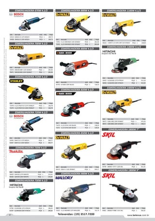 2 www.belenus.com.brTelevendas: (19) 3517.7200
Preçosválidossomenteparaoestadodesãopaulo.Ofertasválidasaté30/06/2016ouenquantoduraremosestoques,exclusivamenteparafaturamentodafilialdoestadodesãopaulo.tributaçãoicmsconformelegislaçãovigente.Produtoscomipidestacado
estarãosujeitosàacréscimodepreçodeacordocomalíquota.Imagemmeramenteilustrativa.Reservamo-nosodireitodecorrigireventuaiserrosgráficosoudedigitação,bemcomoalteraçãodepreçossemprévioaviso.
Cód . Descrição Unid. Emb. Preço
50429 GA4530 127V MAKITA PEÇA 1 233,45
50430 GA4530 220V MAKITA PEÇA 1 233,45
Cód . Descrição Unid. Emb. Preço
54510 GWS6115 127V BOSCH PEÇA 1 269,75
54508 GWS6115 220V BOSCH PEÇA 1 269,75
Cód . Descrição Unid. Emb. Preço
54509 GWS7115 127V BOSCH PEÇA 1 300,77
54507 GWS7115 220V BOSCH PEÇA 1 300,77
Cód . Descrição Unid. Emb. Preço
56455 G12SA3DB 127V HITACHI PEÇA 1 412,50
56456 G12SA3EB 220V HITACHI PEÇA 1 412,50
Cód . Descrição Unid. Emb. Preço
58571 D28114B2 220V DEWALT PEÇA 1 479,34
58572 D28136B2 220V DEWALT PEÇA 1 538,17
Cód . Descrição Unid. Emb. Preço
44799 1800W 7 9777 110V SKIL PEÇA 1 341,54
ESMERILHADEIRA 720W 4.1/2
ESMERILHADEIRA 1300W 4.1/2
ESMERILHADEIRA 1400W 4.1/2
ESMERILHADEIRA 850W 4.1/2
ESMERILHADEIRA 820W 4.1/2
ESMERILHADEIRA 1100W 4.1/2ESMERILHADEIRA 670W 4.1/2
ESMERILHADEIRA 720W 4.1/2
ESMERILHADEIRA 1800W 7”
Cód . Descrição Unid. Emb. Preço
46419 D28111 110V DEWALT PEÇA 1 249,17
Cód . Descrição Unid. Emb. Preço
46425 1100W 4.1/2 D28112BR 110V DEWALT PEÇA 1 338,85
Cód . Descrição Unid. Emb. Preço
70470 DWE4010BR 110V DEWALT PEÇA 1 265,96
70471 DWE4010B2 210V DEWALT PEÇA 1 265,96
Cód . Descrição Unid. Emb. Preço
72478 4.1/2 STGS7115 127V STANLEY PECA 1 166,78
72479 4.1/2 STGS7115 220V STANLEY PECA 1 166,78
ESMERILHADEIRA 700W 4.1/2
ESMERILHADEIRA 710W 4.1/2
ESMERILHADEIRA 800W 4.1/2
ESMERILHADEIRA 800W 4.1/2
Cód . Descrição Unid. Emb. Preço
45743 G720B2 220V BLACK PEÇA 1 118,23
Cód . Descrição Unid. Emb. Preço
71951 4.1/2 DWE4020 110V DEWALT PECA 1 261,46
71952 4.1/2 DWE4020 220V DEWALT PECA 1 261,46
Cód . Descrição Unid. Emb. Preço
71672 4.1/2 G720 110V BLACK                                                 PEÇA 1 138,93
71671 4.1/2 G720 220V BLACK PEÇA 1 138,93
ESMERILHADEIRA 730W 4.1/2
Cód . Descrição Unid. Emb. Preço
53796 G12SR3DB 127V HITACHI PEÇA 1 198,39
53797 G12RR3EB 220V HITACHI PEÇA 1 198,39
ESMERILHADEIRA 900W 4.1/2
Cód . Descrição Unid. Emb. Preço
53321 4 1/2 MES900 127V MALLORY PEÇA 6 141,72
Cód . Descrição Unid. Emb. Preço
44801 1800W 9 9980 110V SKIL PEÇA 1 358,20
ESMERILHADEIRA 1800W 9”
 