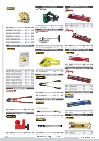 66 www.belenus.com.brTelevendas: (19) 3517.7200
Preçosválidossomenteparaoestadodesãopaulo.Ofertasválidasaté30/06/2016ouenquantoduraremosestoques,exclusivamenteparafaturamentodafilialdoestadodesãopaulo.tributaçãoicmsconformelegislaçãovigente.Produtoscomipidestacado
estarãosujeitosàacréscimodepreçodeacordocomalíquota.Imagemmeramenteilustrativa.Reservamo-nosodireitodecorrigireventuaiserrosgráficosoudedigitação,bemcomoalteraçãodepreçossemprévioaviso.
Cód . Descrição Unid. Emb. Preço
60422 3,2MM SC12,5KG BELTOOLS SACO 1 187,34
60423 4,0MM SC12,5KG BELTOOLS SACO 1 178,14
60424 4,8MM SC12,5KG BELTOOLS SACO 1 167,62
60425 6,4MM SC25KG BELTOOLS SACO 1 336,76
60426 8,0MM SC25KG BELTOOLS SACO 1 322,39
60427 9,5MM SC25KG BELTOOLS SACO 1 319,09
60428 11,0MM SC50KG BELTOOLS SACO 1 656,73
60429 12,5MM SC50KG BELTOOLS SACO 1 656,73
60430 16,0MM SC50KG BELTOOLS SACO 1 656,73
60431 19,0MM SC50KG BELTOOLS SACO 1 656,73
CORRENTE ELO LONGO GALV. FOGO
Cód . Descrição Unid. Emb. Preço
60400 GF 3,2MM SC12,5KG BELTOOLS SACO 1 232,88
60401 GF 4,0MM SC12,5KG BELTOOLS SACO 1 219,36
60402 GF 4,8MM SC12,5KG BELTOOLS SACO 1 210,42
60403 GF 6,4MM SC25KG BELTOOLS SACO 1 390,64
60404 GF 8,0MM SC25KG BELTOOLS SACO 1 386,13
60405 GF 9,5MM SC25KG BELTOOLS SACO 1 386,13
60406 GF 11,0MM SC50KG BELTOOLS SACO 1 787,28
60407 GF 12,5MM SC50KG BELTOOLS SACO 1 787,28
60408 GF 16,0MM SC50KG BELTOOLS SACO 1 787,28
60409 GF 19,0MM SC50KG BELTOOLS SACO 1 787,28
Cód . Descrição Unid. Emb. Preço
42438 600MM GEDORE PEÇA 1 373,60
Cód . Descrição Unid. Emb. Preço
59079 CORTA TUBO MINI STANLEY IMP PEÇA 1 16,62
CORTA VERGALHÃO
CORTA TUBO MINI
Cód . Descrição Unid. Emb. Preço
46860 750 PROF CORTAG PEÇA 1 156,90
50525 900 PROF CORTAG PEÇA 5 184,84
70542 1000 PROF CORTAG PEÇA 1 222,25
Cód . Descrição Unid. Emb. Preço
46859 XT 50 PROF CORTAG PEÇA 1 105,80
Cód . Descrição Unid. Emb. Preço
60974 ATE 42MM BELTOOLS PEÇA 1 26,18
Cód . Descrição Unid. Emb. Preço
59029 12' STANLEY IMP PEÇA 1 69,46
59030 14' STANLEY IMP PEÇA 1 76,02
59032 24' STANLEY IMP PEÇA 1 140,89
Cód . Descrição Unid. Emb. Preço
60239 HOOBY BELTOOLS PEÇA 1 15,09
Cód . Descrição Unid. Emb. Preço
59025 14-125 HOOBY STANLEY PEÇA 1 12,16
Cód . Descrição Unid. Emb. Preço
54709 INOX SUPER 2 ROTHENBERGER PEÇA 1 577,15
Cód . Descrição Unid. Emb. Preço
51646 75 BELTOOLS PEÇA 1 146,16
Cód . Descrição Unid. Emb. Preço
47042 50 IRWIN PEÇA 1 100,33
CORTADOR DE TUBO PVC CORTADOR DE PISO AZULEJO
CORTADOR DE VERGALHÃO
CORTADOR DE TUBO PVC
CORTADOR DE VIDRO
CORTADOR PISO AZULEJO PISO HD
CORTADOR PISO AZULEJO SPEED
Cód . Descrição Unid. Emb. Preço
51645 500 BELTOOLS PEÇA 1 79,39
51647 900 BELTOOLS PEÇA 1 156,61
CORTADOR DE PISO HD
Cód . Descrição Unid. Emb. Preço
54658 A BATERIA HITACHI PEÇA 1 3.908,42
CORTADOR DE BARRA
Cód . Descrição Unid. Emb. Preço
48296 FLEX 50 PROF CORTAG PEÇA 4 86,03
48297 FLEX 75 PROF CORTAG PEÇA 2 160,57
CORTADOR PISO AZULEJO
 