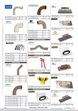 68 www.belenus.com.brTelevendas: (19) 3517.7200
Preçosválidossomenteparaoestadodesãopaulo.Ofertasválidasaté30/06/2016ouenquantoduraremosestoques,exclusivamenteparafaturamentodafilialdoestadodesãopaulo.tributaçãoicmsconformelegislaçãovigente.Produtoscomipidestacado
estarãosujeitosàacréscimodepreçodeacordocomalíquota.Imagemmeramenteilustrativa.Reservamo-nosodireitodecorrigireventuaiserrosgráficosoudedigitação,bemcomoalteraçãodepreçossemprévioaviso.
Cód . Descrição Unid. Emb. Preço
51035 CURVA SOLDA 90 20MM AMANCO PEÇA 20 1,35
51036 CURVA SOLDA 90 25MM AMANCO PEÇA 20 1,87
51037 CURVA SOLDA 90 32MM AMANCO PEÇA 14 3,72
51038 CURVA SOLDA 90 40MM AMANCO PEÇA 10 6,91
51039 CURVA SOLDA 90 50MM AMANCO PEÇA 10 8,39
51040 CURVA SOLDA 90 60MM AMANCO PEÇA 5 19,34
51041 CURVA SOLDA 90 75MM AMANCO PEÇA 1 32,76
51042 CURVA SOLDA 90 110MM AMANCO PEÇA 1 84,48
Cód . Descrição Unid. Emb. Preço
53633 90 20MM CORRPLASTIK PEÇA 50 0,59
53635 90 40MM CORRPLASTIK PEÇA 10 2,95
Cód . Descrição Unid. Emb. Preço
51878 90 AQUATHERM 22MM TIGRE PEÇA 10 4,02
51794 90 AQUATHERM 28MM TIGRE PEÇA 10 6,20
Cód . Descrição Unid. Emb. Preço
51021 45 20MM AMANCO PEÇA 20 1,22
51022 45 25MM AMANCO PEÇA 25 1,49
51023 45 40MM AMANCO PEÇA 5 3,10
51024 45 50MM AMANCO PEÇA 5 6,41
51025 45 60MM AMANCO PEÇA 5 10,71
CURVA SOLDA
CURVA TRANSPOSIÇÃO
Cód . Descrição Unid. Emb. Preço
51043 25MM AMANCO PEÇA 20 3,42
Cód . Descrição Unid. Emb. Preço
51030 90 LONGA 40MM AMANCO PEÇA 10 2,74
51031 90 LONGA 50MM AMANCO PEÇA 12 5,93
51032 90 LONGA 75MM AMANCO PEÇA 10 17,68
51033 90 LONGA 100MM AMANCO PEÇA 8 27,99
51034 90 LONGA 150MM AMANCO PEÇA 1 68,95
Cód . Descrição Unid. Emb. Preço
72130 ROSC 1 0,6 ZETONE PECA 100 2,83
72128 ROSC 1/2 0,5 ZETONE PECA 100 1,23
72132 ROSC 11/2 0,75 ZETON PECA 25 9,35
72131 ROSC 11/4 0,75 ZETON PECA 25 7,73
72133 ROSC 2 0,75 ZETONE PECA 10 15,53
72129 ROSC 3/4 0,5 ZETONE PECA 100 1,84
Cód . Descrição Unid. Emb. Preço
72238 90 20MM PLASTUBOS PECA 20 0,86
72239 90 25MM PLASTUBOS PECA 20 1,13
72240 90 32MM PLASTUBOS PECA 14 2,52
72241 90 40MM PLASTUBOS PECA 10 4,33
72242 90 50MM PLASTUBOS PECA 10 5,30
72243 90 60MM PLASTUBOS PECA 5 11,75
Cód . Descrição Unid. Emb. Preço
54755 MINIBEND -1/4-5 ROTHENBERGER PEÇA 1 221,53
DERIVACAO Y
CURVADOR TUBOS
Cód . Descrição Unid. Emb. Preço
61569 ENGATE 1/2 ROSCA 3/4 BELTOOLS PEÇA 1 7,15
DESEMPENADEIRA AÇO
Cód . Descrição Unid. Emb. Preço
70426 DENTADA 255X120MMBELTOOLS PEÇA 12 5,43
70428 DENTADA 48CM BELTOOLS PEÇA 6 18,13
Cód . Descrição Unid. Emb. Preço
51823 DENTADA COMPEL PEÇA 12 5,23
Cód . Descrição Unid. Emb. Preço
48408 DENTADA MOMFORT PEÇA 6 7,99
Cód . Descrição Unid. Emb. Preço
41655 ACO DENTADA SATURNO PEÇA 1 4,99
Cód . Descrição Unid. Emb. Preço
70425 LISA 255X120MM BELTOOLS PEÇA 12 5,43
70427 LISA 48CM BELTOOLS PEÇA 6 18,13
Cód . Descrição Unid. Emb. Preço
51822 LISA COMPEL PEÇA 12 5,23
Cód . Descrição Unid. Emb. Preço
48407 LISA MOMFORT PEÇA 6 7,99
Cód . Descrição Unid. Emb. Preço
41654 ACO LISA SATURNO PEÇA 1 4,99
 