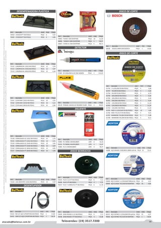 69atacado@belenus.com.br Televendas: (19) 3517.7200
Preçosválidossomenteparaoestadodesãopaulo.Ofertasválidasaté30/06/2016ouenquantoduraremosestoques,exclusivamenteparafaturamentodafilialdoestadodesãopaulo.tributaçãoicmsconformelegislaçãovigente.Produtoscomipidestacado
estarãosujeitosàacréscimodepreçodeacordocomalíquota.Imagemmeramenteilustrativa.Reservamo-nosodireitodecorrigireventuaiserrosgráficosoudedigitação,bemcomoalteraçãodepreçossemprévioaviso.
DESEMPENADEIRA PLÁSTICA
Cód . Descrição Unid. Emb. Preço
70429 15X26CM PT BELTOOLS PEÇA 6 4,25
70430 17X30CM PT BELTOOLS PEÇA 6 4,90
Cód . Descrição Unid. Emb. Preço
72152 C/BORRACHA 12X22 BELTOOLS PECA 12 3,78
72153 C/BORRACHA 15X26 BELTOOLS PECA 12 4,87
72154 C/BORRACHA 18X30 BELTOOLS PECA 12 6,28
Cód . Descrição Unid. Emb. Preço
72161 C/ESPUMA 12X22 BELTOOLS PECA 10 3,25
72162 C/ESPUMA 15X26 BELTOOLS PECA 10 4,12
72163 C/ESPUMA 18X30 BELTOOLS PECA 10 4,96
Cód . Descrição Unid. Emb. Preço
72158 CORRUGADA AZ 12X22 BELTOOLS PECA 14 2,76
72155 CORRUGADA PT 12X22 BELTOOLS PECA 14 2,51
72159 CORRUGADA AZ 15X26 BELTOOLS PECA 14 3,45
72156 CORRUGADA PT 15X26 BELTOOLS PECA 14 3,03
72160 CORRUGADA AZ 18X30 BELTOOLS PECA 14 4,05
72157 CORRUGADA PT 18X30 BELTOOLS PECA 14 3,48
Cód . Descrição Unid. Emb. Preço
72164 LISA GRAFIATO 15X26 BELTOOLS PECA 14 4,59
DETECTOR
Cód . Descrição Unid. Emb. Preço
57483 DE SEQUENCIA DE FASE MINIPA PEÇA 1 133,24
Cód . Descrição Unid. Emb. Preço
58110 TENSAO 1ACA2II AC 901000V FLUKE PEÇA 1 89,03
DILUENTE
Cód . Descrição Unid. Emb. Preço
70483 PU 500ML MAXIRUBBER LATA 6 10,22
51414 PU 900ML MAXIRUBBER LATA 6 15,47
70485 PU 5L MAXIRUBBER LATA 4 78,37
DESENTUPIDOR
Cód . Descrição Unid. Emb. Preço
53414 5M C/C AÇO C/PONTEIRA BELTOOLS PEÇA 1 11,60
53415 10M C/C AÇO C/PONTERA BELTOOLS PEÇA 1 24,79
Cód . Descrição Unid. Emb. Preço
44855 TUFAO I 5M OVERTIME PEÇA 10 21,50
44856 TUFAO II 10M OVERTIME PEÇA 5 56,57
56667 TUFAO III 15M OVERTIME PEÇA 3 86,71
DISCO BORRACHA
Cód . Descrição Unid. Emb. Preço
70435 FLEX 4.1/2 PT BELTOOLS PEÇA 6 7,11
70436 FLEX 5 PT BELTOOLS PEÇA 6 7,71
70437 FLEX 7 C/ARRUELA PT BELTOOLS PEÇA 6 11,76
Cód . Descrição Unid. Emb. Preço
70439 SEMI-RIGIDO 4.1/2 BELTOOLS PEÇA 6 7,11
70438 SEMI-RIGIDO 7 PT BELTOOLS PEÇA 6 15,48
DISCO DE CORTE
Cód . Descrição Unid. Emb. Preço
56638 355X25,4MM GR30 BOSCH PEÇA 1 14,68
Cód . Descrição Unid. Emb. Preço
61756 4.1/2X1/8X7/8 BELTOOLS PEÇA 5 2,08
61757 7X1/8X7/8 BELTOOLS PEÇA 5 4,50
61758 9X1/8X7/8 BELTOOLS PEÇA 5 6,70
61759 10X1/8X5/8 BELTOOLS PEÇA 5 9,34
61760 10X1/8X3/4 BELTOOLS PEÇA 5 9,34
61761 10X1/8X1 BELTOOLS PEÇA 5 9,34
61762 12X1/8X5/8 BELTOOLS PEÇA 5 11,24
61763 12X1/8X3/4 BELTOOLS PEÇA 5 11,24
61764 12X1/8X1 BELTOOLS PEÇA 5 11,24
61765 INOX 4.1/2X3/64X7/8 BELTOOLS PEÇA 10 1,89
61766 INOX 7X1/16 X7/8 BELTOOLS PEÇA 5 4,41
61767 MARMORE 7X1/8X7/8 BELTOOLS PEÇA 5 5,48
61768 MARMORE 9X1/8X7/8 BELTOOLS PEÇA 5 8,15
DISCO DE CORTE
Cód . Descrição Unid. Emb. Preço
46084 AÇO BDA08 115X0,8X22,2MM NORTON PEÇA 25 12,41
Cód . Descrição Unid. Emb. Preço
59948 AÇO CLASSIC 4.1/2X3/64X7/8NORTON PEÇA 25 3,25
59949 AÇO CLASSIC 7X1/16X7/8 NORTON PEÇA 25 4,86
Cód . Descrição Unid. Emb. Preço
40315 AÇO EXFINO 4.1/2X3/64X7/8 NORTON PEÇA 25 4,37
70036 AÇO EXFINO 7X1/16X7/8 NORTON PEÇA 1 10,54
 