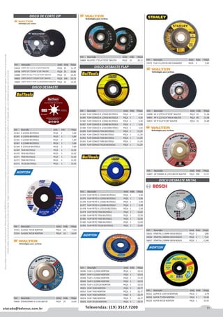 71atacado@belenus.com.br Televendas: (19) 3517.7200
Preçosválidossomenteparaoestadodesãopaulo.Ofertasválidasaté30/06/2016ouenquantoduraremosestoques,exclusivamenteparafaturamentodafilialdoestadodesãopaulo.tributaçãoicmsconformelegislaçãovigente.Produtoscomipidestacado
estarãosujeitosàacréscimodepreçodeacordocomalíquota.Imagemmeramenteilustrativa.Reservamo-nosodireitodecorrigireventuaiserrosgráficosoudedigitação,bemcomoalteraçãodepreçossemprévioaviso.
Cód . Descrição Unid. Emb. Preço
40322 SUPER 4.1/2X7/8 NORTON PEÇA 1 6,79
40323 SUPER 7'X7/8 NORTON PEÇA 1 13,36
40324 SUPER 9X7/8 NORTON PEÇA 1 23,91
Cód . Descrição Unid. Emb. Preço
54849 STAINCOMBO 4.1/2X1/8X7/8 PEÇA 25 13,95
Cód . Descrição Unid. Emb. Preço
54800 ALLSTEEL 7X1/4X7/8'' WALTER PEÇA 25 20,11 Cód . Descrição Unid. Emb. Preço
72475 FLAP 4-1/2X7/8 Z60 STA4060FZ PECA 1 5,00
Cód . Descrição Unid. Emb. Preço
71553 CLASSIC 7X7/8 NORTON PEÇA 10 7,63
71554 CLASSIC 9X7/8 NORTON PEÇA 10 14,49
Cód . Descrição Unid. Emb. Preço
61374 FLAP RETO 4.1/2X40 BELTOOLS PEÇA 1 5,58
61375 FLAP RETO 4.1/2X50 BELTOOLS PEÇA 1 5,58
61376 FLAP RETO 4.1/2X60 BELTOOLS PEÇA 1 5,58
61377 FLAP RETO 4.1/2X80 BELTOOLS PEÇA 1 5,58
61378 FLAP RETO 4.1/2X120 BELTOOLS PEÇA 1 5,58
61379 FLAP RETO 7X40 BELTOOLS PEÇA 1 12,83
61380 FLAP RETO 7X50 BELTOOLS PEÇA 1 12,83
61381 FLAP RETO 7X60 BELTOOLS PEÇA 1 12,83
61382 FLAP RETO 7X80 BELTOOLS PEÇA 1 12,83
61383 FLAP RETO 7X120 BELTOOLS PEÇA 1 12,83
Cód . Descrição Unid. Emb. Preço
40346 FLAP 4.1/2X40 NORTON PEÇA 1 10,53
40347 FLAP 4.1/2X50 NORTON PEÇA 1 10,53
40348 FLAP 4.1/2X60 NORTON PEÇA 1 11,16
40349 FLAP 4.1/2X80 NORTON PEÇA 1 10,53
40350 FLAP 4.1/2X120 NORTON PEÇA 1 10,53
40351 FLAP 7X40 NORTON PEÇA 5 24,77
40352 FLAP 7X50 NORTON PEÇA 5 24,77
40353 FLAP 7X60 NORTON PEÇA 5 24,77
40354 FLAP 7X80 NORTON PEÇA 5 24,77
40355 FLAP 7X120 NORTON PEÇA 5 24,77
Cód . Descrição Unid. Emb. Preço
54808 HP 4 1/2X1/4X7/8 WALTER PEÇA 25 11,96
54841 HP 4.1/2X1/4XM14 WALTER PEÇA 80 11,96
54815 HP 9X1/4X7/8 WALTER PEÇA 25 33,89
Cód . Descrição Unid. Emb. Preço
61364 4.1/2X40 BELTOOLS PEÇA 1 5,89
61365 4.1/2X50 BELTOOLS PEÇA 1 5,89
61366 4.1/2X60 BELTOOLS PEÇA 1 5,89
61367 4.1/2X80 BELTOOLS PEÇA 1 5,89
61368 4.1/2X120 BELTOOLS PEÇA 1 5,89
61369 7X40 BELTOOLS PEÇA 1 12,92
61370 7X50 BELTOOLS PEÇA 1 12,92
61371 7X60 BELTOOLS PEÇA 1 12,92
61372 7X80 BELTOOLS PEÇA 1 12,92
61373 7X120 BELTOOLS PEÇA 1 12,92
DISCO DESBASTE
Cód . Descrição Unid. Emb. Preço
61384 FLAP CONICO 4.1/2X40 BELTOOLS PEÇA 1 4,18
61385 FLAP CONICO 4.1/2X50 BELTOOLS PEÇA 1 4,18
61386 FLAP CONICO 4.1/2X60 BELTOOLS PEÇA 1 4,18
61387 FLAP CONICO 4.1/2X80 BELTOOLS PEÇA 1 4,18
61388 FLAP CONICO 4.1/2X120BELTOOLS PEÇA 1 4,18
61389 FLAP CONICO 7X40 BELTOOLS PEÇA 1 11,29
61390 FLAP CONICO 7X50 BELTOOLS PEÇA 1 11,29
61391 FLAP CONICO 7X60 BELTOOLS PEÇA 1 11,29
61392 FLAP CONICO 7X80 BELTOOLS PEÇA 1 11,29
61393 FLAP CONICO 7X120 BELTOOLS PEÇA 1 11,29
DISCO DESBASTE FLAP
Cód . Descrição Unid. Emb. Preço
54807 HP COMBO 4.1/2X1/8X7/8 WALTER PEÇA 200 11,15
Cód . Descrição Unid. Emb. Preço
54810 CORTE ZIP 4.1/2 X 1/16X7/8 WALTER PEÇA 25 11,37
54798 CORTE ZIP 7''X5/64'' X 7/8'' WALTER PEÇA 25 20,86
54888 CORTE ZIP ALU 7X1/16X7/8 WALTER PEÇA 25 24,40
54803 CORTE ZIPCUT 9X5/64X7/8 WALTER PEÇA 100 25,74
54809 CORTE ZIPCUT SPIN 4.1/2X3/64XM14WALTER PEÇA 25 15,39
DISCO DE CORTE ZIP
DISCO DESBASTE METAL
Cód . Descrição Unid. Emb. Preço
56635 P/METAL 115MM GR24 BOSCH PEÇA 1 3,88
56636 P/METAL 180MM GR24 BOSCH PEÇA 1 7,12
56637 P/METAL 230MM GR24 BOSCH PEÇA 1 11,48
 