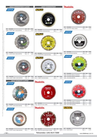 72 www.belenus.com.brTelevendas: (19) 3517.7200
Preçosválidossomenteparaoestadodesãopaulo.Ofertasválidasaté30/06/2016ouenquantoduraremosestoques,exclusivamenteparafaturamentodafilialdoestadodesãopaulo.tributaçãoicmsconformelegislaçãovigente.Produtoscomipidestacado
estarãosujeitosàacréscimodepreçodeacordocomalíquota.Imagemmeramenteilustrativa.Reservamo-nosodireitodecorrigireventuaiserrosgráficosoudedigitação,bemcomoalteraçãodepreçossemprévioaviso.
Cód . Descrição Unid. Emb. Preço
59928 PRO SEGM 180X22,23 NORTON PEÇA 5 29,89
59930 PRO SEGM 230X22,23 NORTON PEÇA 5 44,51
44815 PRO SEGM NORTON PEÇA 10 15,13
Cód . Descrição Unid. Emb. Preço
60119 CONTINUO 110X20 BELTOOLS PEÇA 1 10,21
Cód . Descrição Unid. Emb. Preço
40364 CLIPPER 110X20 TURBO NORTON PEÇA 1 32,74
Cód . Descrição Unid. Emb. Preço
59926 CLASSIC CONT 110X20 NORTON PEÇA 10 10,30
Cód . Descrição Unid. Emb. Preço
59925 CLASSIC SEGM 110X20 NORTON PEÇA 10 10,86
DISCO DIAMANTADO CLASSIC
Cód . Descrição Unid. Emb. Preço
60118 SEGMENTADO 110X20 BELTOOLS PEÇA 1 9,99
DISCO DIAMANTADO
Cód . Descrição Unid. Emb. Preço
60117 TURBO 110X20 BELTOOLS PEÇA 1 10,21
Cód . Descrição Unid. Emb. Preço
71627 MAK-FAST LISO 110MM PEÇA 1 13,12
Cód . Descrição Unid. Emb. Preço
71626 MAK-FAST SEGM P/CONCR 105MM PEÇA 1 20,55
DISCO DESBASTE CLIPPER
Cód . Descrição Unid. Emb. Preço
40365 CLIPPER 110X20 SEGM NORTON PEÇA 1 32,74
Cód . Descrição Unid. Emb. Preço
44814 PRO CONTINUO NORTON PEÇA 10 15,39
Cód . Descrição Unid. Emb. Preço
59927 PRO TURBO 180X22,23 NORTON PEÇA 5 29,89
59929 PRO TURBO 230X22,23 NORTON PEÇA 5 44,51
44816 PRO TURBO NORTON PEÇA 10 15,13
Cód . Descrição Unid. Emb. Preço
71625 MAK-FAST TURBO 105MM PEÇA 1 21,51
Cód . Descrição Unid. Emb. Preço
59950 CLASSIC TURBO 110X20 NORTON PEÇA 10 10,86
Cód . Descrição Unid. Emb. Preço
57133 SEGM DEWALT PEÇA 1 17,79
 