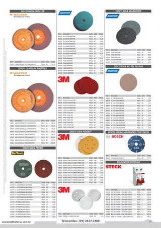 73atacado@belenus.com.br Televendas: (19) 3517.7200
Preçosválidossomenteparaoestadodesãopaulo.Ofertasválidasaté30/06/2016ouenquantoduraremosestoques,exclusivamenteparafaturamentodafilialdoestadodesãopaulo.tributaçãoicmsconformelegislaçãovigente.Produtoscomipidestacado
estarãosujeitosàacréscimodepreçodeacordocomalíquota.Imagemmeramenteilustrativa.Reservamo-nosodireitodecorrigireventuaiserrosgráficosoudedigitação,bemcomoalteraçãodepreçossemprévioaviso.
Cód . Descrição Unid. Emb. Preço
54825 14G40 ROSCA 4.1/2XMWALTER PEÇA 20 52,79
Cód . Descrição Unid. Emb. Preço
54801 14G40 S/ROSC 4.1/2XMWALTER PEÇA 10 49,32
54806 14G60 C/ROSC 4.1/2XMWALTER PEÇA 20 49,32
54829 14G80 S/ROSC 4.1/2XMWALTER PEÇA 10 49,32
54840 G120 C/ROSC4.1/2XM14WALTER PEÇA 20 49,32
54839 G80 S/ROSCA 7XM14 WALTER PEÇA 10 98,57
54847 G60 S/ROSCA 7XM14WALTER PEÇA 10 105,86
54846 G80 S/ROSC4.1/2XM14WALTER PEÇA 20 52,79
54862 G40 S/ROSCA 7XM14WALTER PEÇA 10 105,86
DISCO LIXA FERRO
Cód . Descrição Unid. Emb. Preço
61769 4.1/2X7/8XG24 BELTOOLS PEÇA 25 1,05
61770 4.1/2X7/8XG36 BELTOOLS PEÇA 25 1,05
61771 4.1/2X7/8XG50 BELTOOLS PEÇA 25 1,05
61772 4.1/2X7/8XG60 BELTOOLS PEÇA 25 1,05
61773 4.1/2X7/8XG80 BELTOOLS PEÇA 25 1,05
61774 4.1/2X7/8XG100 BELTOOLS PEÇA 25 1,05
61775 4.1/2X7/8XG120 BELTOOLS PEÇA 25 1,05
61776 7X7/8XG24 BELTOOLS PEÇA 25 2,82
61777 7X7/8XG36 BELTOOLS PEÇA 25 2,82
61778 7X7/8XG50 BELTOOLS PEÇA 25 2,82
61779 7X7/8XG60 BELTOOLS PEÇA 25 2,82
61780 7X7/8XG80 BELTOOLS PEÇA 25 2,82
61781 7X7/8XG100 BELTOOLS PEÇA 25 2,82
61782 7X7/8XG120 BELTOOLS PEÇA 25 2,82
Cód . Descrição Unid. Emb. Preço
40325 4.1/2X16 NORTON PEÇA 10 2,72
40326 4.1/2X24 NORTON PEÇA 10 2,60
40327 4.1/2X36 NORTON PEÇA 10 2,60
40328 4.1/2X50 NORTON PEÇA 10 2,32
40329 4.1/2X60 NORTON PEÇA 10 2,32
40330 4.1/2X80 NORTON PEÇA 10 2,15
40331 4.1/2X100 NORTON PEÇA 10 2,15
40332 4.1/2X120 NORTON PEÇA 10 2,15
40333 7X16 NORTON PEÇA 10 4,47
40334 7X24 NORTON PEÇA 10 4,21
40335 7X36 NORTON PEÇA 10 4,21
40336 7X50 NORTON PEÇA 10 3,78
40337 7X60 NORTON PEÇA 10 3,78
40338 7X80 NORTON PEÇA 10 3,49
40339 7X100 NORTON PEÇA 10 3,49
40340 7X120 NORTON PEÇA 10 3,49
Cód . Descrição Unid. Emb. Preço
52828 OURO 226U 6 FUROS P180A 3M PEÇA 100 1,82
52835 OURO 226U 6 FUROS P280A 3M PEÇA 100 1,82
52831 OURO 226U 6 FUROS P400A 3M PEÇA 100 1,82
52832 OURO 226U 6 FUROS P600A 3M PEÇA 100 1,82
52833 OURO 226U 6 FUROS P800A 3M PEÇA 100 1,82
52834 OURO 236U 7 FUROS P80A 3M PEÇA 75 1,82
52826 OURO 226U 7 FUROS P120A 3M PEÇA 100 1,82
52827 OURO 236U 7 FUROS P150A 3M PEÇA 100 1,82
52829 OURO 236U 7 FUROS P220A 3M PEÇA 100 1,82
52830 OURO 236U 7 FUROS P320A 3M PEÇA 100 1,82
Cód . Descrição Unid. Emb. Preço
40341 7X24 NORTON PEÇA 10 5,35
40342 7X36 NORTON PEÇA 10 4,46
40343 7X60 NORTON PEÇA 10 2,68
40344 7X120 NORTON PEÇA 10 3,97
40345 7X180 NORTON PEÇA 10 3,97
DISCO LIXA MARMORE
Cód . Descrição Unid. Emb. Preço
56420 P/MADEIRA BOSCH PEÇA 10 27,57
DISCO LIXA NO-FIL PLUMA
DISCO INOX ENDFLEX
DISCO LAMELAR ENDFLEX
DISCO SERRA MÁRMORE CONTÍNUO
Cód . Descrição Unid. Emb. Preço
58518 A-275 80 NORTON PEÇA 50 1,74
50919 A-275 120 NORTON PEÇA 10 1,74
50918 A-275 150 NORTON PEÇA 10 1,74
50917 A-275 180 NORTON PEÇA 10 1,74
50916 A-275 220 NORTON PEÇA 10 1,74
50915 A-275 280 NORTON PEÇA 10 1,74
50914 A-275 320 NORTON PEÇA 10 1,74
50913 A-275 400 NORTON PEÇA 10 1,74
50912 A-275 600 NORTON PEÇA 10 1,74
50911 A-275 800 NORTON PEÇA 10 1,74
50910 A-275 1000 NORTON PEÇA 10 2,61
50921 A-275 1200 NORTON PEÇA 10 2,60
50909 A-275 1500 NORTON PEÇA 10 2,54
DISJUNTOR BIPOLAR
Cód . Descrição Unid. Emb. Preço
54193 10A 2P CURVA C 3KA DIN STECK PEÇA 1 23,42
54194 16A 2P CURVA C 3KA DIN STECK PEÇA 1 23,42
56576 20A 2P CURVA C 3KA DIN STECK PEÇA 1 23,42
56577 25A 2P CURVA C 3KA DIN STECK PEÇA 1 23,42
56578 32A 2P CURVA C 3KA DIN STECK PEÇA 1 23,42
56579 40A 2P CURVA C 3KA DIN STECK PEÇA 1 23,42
56580 50A 2P CURVA C 3KA DIN STECK PEÇA 1 23,42
56581 63A 2P CURVA C 3KA DIN STECK PEÇA 1 23,42
59785 70A 2P CURVA C 4,5K DIN STECK PEÇA 1 29,98
59788 80A 2P CURVA C 10K DIN STECK PEÇA 6 90,15
59791 100A 2P CURVA C 10KA DIN STECK PEÇA 6 90,15
Cód . Descrição Unid. Emb. Preço
52821 115D 4.1/2X24 3M PEÇA 60 2,18
52822 115D 4.1/2X36 3M PEÇA 60 2,23
52823 115D 4.1/2X50 3M PEÇA 60 1,99
52824 115D 4.1/2X60 3M PEÇA 60 1,99
52825 115D 4.1/2X80 3M PEÇA 60 1,85
52814 178D 7X16 3M PEÇA 40 5,03
52816 178D 7X36 3M PEÇA 60 4,03
52817 178D 7X50 3M PEÇA 60 3,71
52818 178D 7X60 3M PEÇA 60 3,71
52819 178D 7X80 3M PEÇA 60 3,41
52812 178D 7X100 3M PEÇA 60 3,41
52813 178D 7X120 3M PEÇA 60 3,41
DISCO LIXA HOOKIT
Cód . Descrição Unid. Emb. Preço
52820 PRATA 6 FUROS P40 3M PEÇA 50 4,13
 