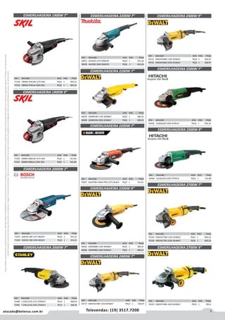 3atacado@belenus.com.br Televendas: (19) 3517.7200
Preçosválidossomenteparaoestadodesãopaulo.Ofertasválidasaté30/06/2016ouenquantoduraremosestoques,exclusivamenteparafaturamentodafilialdoestadodesãopaulo.tributaçãoicmsconformelegislaçãovigente.Produtoscomipidestacado
estarãosujeitosàacréscimodepreçodeacordocomalíquota.Imagemmeramenteilustrativa.Reservamo-nosodireitodecorrigireventuaiserrosgráficosoudedigitação,bemcomoalteraçãodepreçossemprévioaviso.
Cód . Descrição Unid. Emb. Preço
71534 1900W 9781AB 127V SKIL PEÇA 1 401,41
71535 2000W 9781JA 220V SKIL PEÇA 1 401,41
Cód . Descrição Unid. Emb. Preço
71536 1900W 9981AB 127V SKIL PEÇA 1 421,84
71537 2000W 9981JA 220V SKIL PEÇA 1 421,84
ESMERILHADEIRA 2000W 7”
ESMERILHADEIRA 2000W 7”
ESMERILHADEIRA 1900W 7”
ESMERILHADEIRA 1900W 9”
Cód . Descrição Unid. Emb. Preço
71431 GWS20-180 127V BOSCH PEÇA 1 501,01
71432 GWS20-180 220V BOSCH PEÇA 1 501,01
Cód . Descrição Unid. Emb. Preço
72480 7 STGL2218 127V STANLEY PECA 1 368,59
72481 7 STGL2218 220V STANLEY PECA 1 368,59
Cód . Descrição Unid. Emb. Preço
58565 D28490BR 110V DEWALT PEÇA 1 389,35
58566 D28490B2 220V DEWALT PEÇA 1 389,35
Cód . Descrição Unid. Emb. Preço
58559 D28491BR 110V DEWALT PEÇA 1 389,35
58560 D28491B2 220V DEWALT PEÇA 1 389,35
Cód . Descrição Unid. Emb. Preço
50431 GA7020 127V MAKITA PEÇA 1 441,26
50432 GA7020 220V MAKITA PEÇA 1 441,26
Cód . Descrição Unid. Emb. Preço
59721 DWE4559BR 110V DEWALT PEÇA 1 656,97
59722 DWE4559B2 220V DEWALT PEÇA 1 656,97
Cód . Descrição Unid. Emb. Preço
70149 DWE4577BR 110V DEWALT PEÇA 1 834,33
70150 DWE4577B2 220V DEWALT PEÇA 1 834,33
Cód . Descrição Unid. Emb. Preço
70037 G2207BR LINHA PRO 127V BLACK PEÇA 1 314,01
ESMERILHADEIRA 2200W 7”
ESMERILHADEIRA 2200W 7”
ESMERILHADEIRA 2200W 7”
ESMERILHADEIRA 2200W 9”
ESMERILHADEIRA 2400W 9”
ESMERILHADEIRA 2700W 7”
ESMERILHADEIRA 2500W 7”
Cód . Descrição Unid. Emb. Preço
56458 G18SG2EB 220V HITACHI PEÇA 1 492,18
Cód . Descrição Unid. Emb. Preço
56460 G23SE2EB 220V HITACHI PEÇA 1 532,89
ESMERILHADEIRA 2500W 9”
Cód . Descrição Unid. Emb. Preço
70154 DWE4579B2 220V DEWALT PEÇA 1 783,6
ESMERILHADEIRA 2700W 9”
Cód . Descrição Unid. Emb. Preço
59717 DWE4557BR 110V DEWALT PEÇA 1 656,97
ESMERILHADEIRA 2400W 7”
 