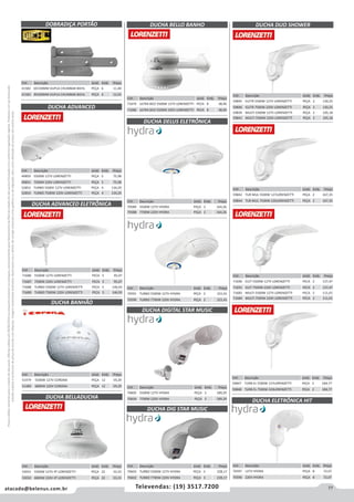 77atacado@belenus.com.br Televendas: (19) 3517.7200
Preçosválidossomenteparaoestadodesãopaulo.Ofertasválidasaté30/06/2016ouenquantoduraremosestoques,exclusivamenteparafaturamentodafilialdoestadodesãopaulo.tributaçãoicmsconformelegislaçãovigente.Produtoscomipidestacado
estarãosujeitosàacréscimodepreçodeacordocomalíquota.Imagemmeramenteilustrativa.Reservamo-nosodireitodecorrigireventuaiserrosgráficosoudedigitação,bemcomoalteraçãodepreçossemprévioaviso.
Cód . Descrição Unid. Emb. Preço
70605 5500W 127V HYDRA PEÇA 3 189,29
70604 7700W 220V HYDRA PEÇA 3 189,29
DUCHA DELUS ELETRÔNICA
DOBRADIÇA PORTÃO
DUCHA ADVANCED
DUCHA ADVANCED ELETRÔNICA
Cód . Descrição Unid. Emb. Preço
41582 6X150MM DUPLA CHUMBAR BIEHL PEÇA 6 11,40
41583 8X200MM DUPLA CHUMBAR BIEHL PEÇA 6 12,65
Cód . Descrição Unid. Emb. Preço
49850 5500W 127V LORENZETTI PEÇA 5 75,98
49851 7500W 220V LORENZETTI PEÇA 5 75,98
52853 TURBO 5500V 127V LORENZETTI PEÇA 4 134,29
52854 TURBO 7500W 220V LORENZETTI PEÇA 4 134,29
Cód . Descrição Unid. Emb. Preço
71686 5500W 127V LORENZETTI PECA 5 95,07
71687 7500W 220V LORENZETTI PECA 5 95,07
71688 TURBO 5500W 127V LORENZETTI PECA 5 146,93
71689 TURBO 7500W 220V LORENZETTI PECA 5 146,93
DUCHA BELLO BANHO
Cód . Descrição Unid. Emb. Preço
71679 ULTRA BCO 5500W 127V LORENZETTI PECA 8 38,40
71680 ULTRA BCO 5500W 220V LORENZETTI PECA 8 38,40
Cód . Descrição Unid. Emb. Preço
70589 5500W 127V HYDRA PEÇA 2 164,26
70588 7700W 220V HYDRA PEÇA 2 164,26
Cód . Descrição Unid. Emb. Preço
70591 TURBO 5500W 127V HYDRA PEÇA 2 221,41
70590 TURBO 7700W 220V HYDRA PEÇA 2 221,41
DUCHA DIG STAR MUSIC
DUCHA DUO SHOWER
Cód . Descrição Unid. Emb. Preço
70603 TURBO 5500W 127V HYDRA PEÇA 3 228,17
70602 TURBO 7700W 220V HYDRA PEÇA 3 228,17
Cód . Descrição Unid. Emb. Preço
59845 ELETR 5500W 127V LORENZETTI PEÇA 2 130,25
59846 ELETR 7500W 220V LORENZETTI PEÇA 2 130,25
59839 MULTI 5500W 127V LORENZETTI PEÇA 2 105,18
59841 MULTI 7500W 220V LORENZETTI PEÇA 2 105,18
Cód . Descrição Unid. Emb. Preço
59842 TUR MUL 5500W 127LORENZETTI PEÇA 2 167,35
59844 TUR MUL 7500W 220LORENZETTI PEÇA 2 167,35
Cód . Descrição Unid. Emb. Preço
71690 ELET 5500W 127V LORENZETTI PECA 2 137,47
71691 ELET 7500W 220V LORENZETTI PECA 2 137,47
71683 MULTI 5500W 127V LORENZETTI PECA 2 111,01
71684 MULTI 7500W 220V LORENZETTI PECA 2 111,01
DUCHA DIGITAL STAR MUSIC
DUCHA ELETRÔNICA HIT
Cód . Descrição Unid. Emb. Preço
59847 TURB EL 5500W 127LORENZETTI PEÇA 2 184,77
59848 TURB EL 7500W 220LORENZETTI PEÇA 2 184,77
Cód . Descrição Unid. Emb. Preço
70597 127V HYDRA PEÇA 8 72,07
70596 220V HYDRA PEÇA 8 72,07
DUCHA BANHÃO
DUCHA BELLADUCHA
Cód . Descrição Unid. Emb. Preço
51479 5500W 127V CORONA PEÇA 12 59,29
51480 6800W 220V CORONA PEÇA 12 59,29
Cód . Descrição Unid. Emb. Preço
53031 5500W 127V 4T LORENZETTI PEÇA 22 33,33
53032 6800W 220V 4T LORENZETTI PEÇA 22 33,33
 