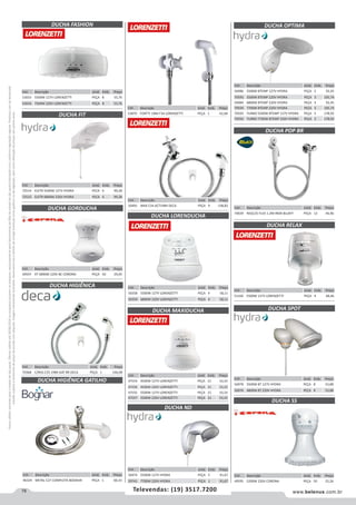 78 www.belenus.com.brTelevendas: (19) 3517.7200
Preçosválidossomenteparaoestadodesãopaulo.Ofertasválidasaté30/06/2016ouenquantoduraremosestoques,exclusivamenteparafaturamentodafilialdoestadodesãopaulo.tributaçãoicmsconformelegislaçãovigente.Produtoscomipidestacado
estarãosujeitosàacréscimodepreçodeacordocomalíquota.Imagemmeramenteilustrativa.Reservamo-nosodireitodecorrigireventuaiserrosgráficosoudedigitação,bemcomoalteraçãodepreçossemprévioaviso.
Cód . Descrição Unid. Emb. Preço
47554 4500W 127V LORENZETTI PEÇA 21 33,33
47556 4500W 220V LORENZETTI PEÇA 21 33,33
47555 5500W 127V LORENZETTI PEÇA 21 33,33
47557 5500W 220V LORENZETTI PEÇA 21 33,33
DUCHA HIGIÊNICA GATILHO
DUCHA LORENDUCHA
DUCHA FASHION
DUCHA FIT
DUCHA GORDUCHA
DUCHA HIGIÊNICA
Cód . Descrição Unid. Emb. Preço
53033 5500W 127V LORENZETTI PEÇA 8 55,76
53034 7500W 220V LORENZETTI PEÇA 8 55,76
Cód . Descrição Unid. Emb. Preço
72514 ELETR 5500W 127V HYDRA PECA 6 99,28
72515 ELETR 6800W 220V HYDRA PECA 6 99,28
Cód . Descrição Unid. Emb. Preço
49597 4T 5800W 220V BC CORONA PEÇA 50 29,05
Cód . Descrição Unid. Emb. Preço
70368 C/REG C35 1984 GAT BR DECA PEÇA 1 146,08
Cód . Descrição Unid. Emb. Preço
46329 METAL C27 COMPLETA BOGNAR PEÇA 1 60,33
Cód . Descrição Unid. Emb. Preço
50491 MAX C34 ACT1984 DECA PEÇA 9 138,82
Cód . Descrição Unid. Emb. Preço
50358 5500W 127V LORENZETTI PEÇA 4 58,11
50359 6800W 220V LORENZETTI PEÇA 4 58,11
DUCHA MAXIDUCHA
DUCHA NDDUCHA ND
Cód . Descrição Unid. Emb. Preço
56974 5500W 127V HYDRA PEÇA 5 91,67
59741 7700W 220V HYDRA PEÇA 1 91,67
DUCHA SPOT
DUCHA SS
DUCHA RELAX
DUCHA OPTIMA
DUCHA POP BR
Cód . Descrição Unid. Emb. Preço
51160 5500W 127V LORENZETTI PEÇA 4 68,46
Cód . Descrição Unid. Emb. Preço
70029 REGC25 FLEX 1.2M INOX BLUKIT PEÇA 12 44,96
Cód . Descrição Unid. Emb. Preço
56978 5500W 8T 127V HYDRA PEÇA 8 53,88
56976 6800W 8T 220V HYDRA PEÇA 8 53,88
Cód . Descrição Unid. Emb. Preço
49595 5200W 220V CORONA PEÇA 50 25,26
Cód . Descrição Unid. Emb. Preço
56986 5500W 8TEMP 127V HYDRA PEÇA 3 92,45
70595 5500W 8TEMP 220V HYDRA PEÇA 3 105,74
56984 6800W 8TEMP 220V HYDRA PEÇA 3 92,45
70594 7700W 8TEMP 220V HYDRA PEÇA 3 105,74
70593 TURBO 5500W 8TEMP 127V HYDRA PEÇA 3 178,92
70592 TURBO 7700W 8TEMP 220V HYDRA PEÇA 3 178,92
Cód . Descrição Unid. Emb. Preço
53870 FORTTI 1984 F34 LORENZETTI PEÇA 1 42,68
 
