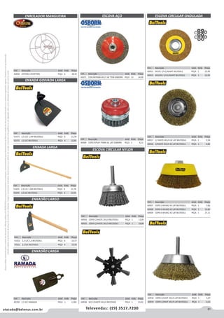 81atacado@belenus.com.br Televendas: (19) 3517.7200
Preçosválidossomenteparaoestadodesãopaulo.Ofertasválidasaté30/06/2016ouenquantoduraremosestoques,exclusivamenteparafaturamentodafilialdoestadodesãopaulo.tributaçãoicmsconformelegislaçãovigente.Produtoscomipidestacado
estarãosujeitosàacréscimodepreçodeacordocomalíquota.Imagemmeramenteilustrativa.Reservamo-nosodireitodecorrigireventuaiserrosgráficosoudedigitação,bemcomoalteraçãodepreçossemprévioaviso.
Cód . Descrição Unid. Emb. Preço
44371 CON ENTRAN 4X1/2 AC TEM OSBORN PEÇA 15 34,00
Cód . Descrição Unid. Emb. Preço
44369 COPO P/FUR 75MM AC LAT OSBORN PEÇA 1 8,11
Cód . Descrição Unid. Emb. Preço
44858 JAPONES OVERTIME PEÇA 6 38,45
Cód . Descrição Unid. Emb. Preço
53250 2,5 C/C 1,5M BELTOOLS PEÇA 6 21,78
53249 2,5 S/C BELTOOLS PEÇA 6 12,92
ENXADA GOIVADA LARGA
ENXADA LARGA
Cód . Descrição Unid. Emb. Preço
53373 2,5 C/C 1,5M BELTOOLS PEÇA 6 21,78
53372 2,5 S/C BELTOOLS PEÇA 6 12,92
ESCOVA CIRCULAR NYLON
ESCOVA CIRCULAR ONDULADA
Cód . Descrição Unid. Emb. Preço
60934 COPO C/HASTE 2X1/4 BELTOOLS PEÇA 1 12,85
60935 COPO C/HASTE 3X1/4 BELTOOLS PEÇA 1 16,86
Cód . Descrição Unid. Emb. Preço
60915 6X1X1 1/4 C/ADAPT BELTOOLS PEÇA 1 22,99
60914 6X3/4X1 1/4 C/ADAPT BELTOOLS PEÇA 1 22,99
Cód . Descrição Unid. Emb. Preço
60917 C/ HASTE 4X1/4 AC LAT BELTOOLS PEÇA 1 5,54
60916 C/HASTE 3X1/4 AC LAT BELTOOLS PEÇA 1 4,84
Cód . Descrição Unid. Emb. Preço
60927 COPO 3 M14X2 AC LAT BELTOOLS PEÇA 1 7,66
60928 COPO 4 M14X2 AC LAT BELTOOLS PEÇA 1 12,85
60929 COPO 6 M14X2 AC LAT BELTOOLS PEÇA 1 27,11
Cód . Descrição Unid. Emb. Preço
60938 SEC C/HASTE 4X1/4 BELTOOLS PEÇA 1 23,92
Cód . Descrição Unid. Emb. Preço
60918 COPO C/HAST 2X1/4 LAT BELTOOLS PEÇA 1 5,07
60919 COPO C/HAST 3X1/4 LAT BELTOOLS PEÇA 1 6,01
ESCOVA AÇOENROLADOR MANGUEIRA
Cód . Descrição Unid. Emb. Preço
53252 2,5 C/C 1,5 BELTOOLS PEÇA 6 23,57
53251 2,5 S/C BELTOOLS PEÇA 6 13,58
ENXADÃO LARGO
Cód . Descrição Unid. Emb. Preço
49769 2,5 S/C RAMADA PEÇA 1 12,82
ENXADÃO LARGA
 