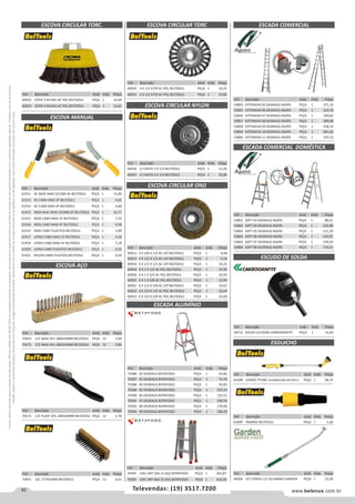 82 www.belenus.com.brTelevendas: (19) 3517.7200
Preçosválidossomenteparaoestadodesãopaulo.Ofertasválidasaté30/06/2016ouenquantoduraremosestoques,exclusivamenteparafaturamentodafilialdoestadodesãopaulo.tributaçãoicmsconformelegislaçãovigente.Produtoscomipidestacado
estarãosujeitosàacréscimodepreçodeacordocomalíquota.Imagemmeramenteilustrativa.Reservamo-nosodireitodecorrigireventuaiserrosgráficosoudedigitação,bemcomoalteraçãodepreçossemprévioaviso.
Cód . Descrição Unid. Emb. Preço
70455 S/C 177X55MM BELTOOLS PEÇA 12 6,01
Cód . Descrição Unid. Emb. Preço
61911 AC BASE MAD S/CABO 6F BELTOOLS PEÇA 1 15,40
61913 AC CABO MAD 3F BELTOOLS PEÇA 1 4,02
61914 AC CABO MAD 4F BELTOOLS PEÇA 1 4,68
61912 INOX BASE MAD S/CABO 6F BELTOOLS PEÇA 1 16,77
61915 INOX CABO MAD 3F BELTOOLS PEÇA 1 7,29
61916 INOX CABO MAD 4F BELTOOLS PEÇA 1 9,98
61919 INOX CABO PLASTICO BELTOOLS PEÇA 1 5,89
61917 LATAO CABO MAD 3F BELTOOLS PEÇA 1 4,28
61918 LATAO CABO MAD 4F BELTOOLS PEÇA 1 5,18
61920 LATAO CABO PLASTICO BELTOOLS PEÇA 1 6,02
61921 NYLON CABO PLASTICO BELTOOLS PEÇA 1 6,29
ESCOVA CIRCULAR TORC.
ESCOVA MANUAL
Cód . Descrição Unid. Emb. Preço
60932 COPO 3 M14X2 AC POL BELTOOLS PEÇA 1 10,49
60933 COPO 4 M14X2 AC POL BELTOOLS PEÇA 1 14,62
ESCOVA AÇO
Cód . Descrição Unid. Emb. Preço
70454 C/C MAD 3FIL 280X24MM BELTOOLS PEÇA 12 2,99
70171 C/C MAD 4FIL 280X33MM BELTOOLS PEÇA 12 3,86
Cód . Descrição Unid. Emb. Preço
70172 C/C PLAST 3FIL 280X24MM BELTOOLS PEÇA 12 2,78
Cód . Descrição Unid. Emb. Preço
60936 C/ HASTE 3 X 1/4 BELTOOLS PEÇA 1 12,26
60937 C/ HASTE 4 X 1/4 BELTOOLS PEÇA 1 16,98
ESCOVA CIRCULAR TORC
ESCOVA CIRCULAR NYLON
ESCOVA CIRCULAR OND
Cód . Descrição Unid. Emb. Preço
60912 3 X 3/8 X 1/2 AC LAT BELTOOLS PEÇA 1 4,48
60913 4 X 1/2 X 1/2 AC LAT BELTOOLS PEÇA 1 5,18
60920 6 X 1/2 X 1/2 AC LAT BELTOOLS PEÇA 1 10,25
60924 6 X 1 X 1/2 AC POL BELTOOLS PEÇA 1 22,99
60926 6 X 1 X 3/4 AC POL BELTOOLS PEÇA 1 22,99
60925 6 X 1 X 5/8 AC POL BELTOOLS PEÇA 1 22,99
60921 6 X 1/2 X 5/8 AC LAT BELTOOLS PEÇA 1 10,61
60922 6 X 3/4 X 1/2 AC POL BELTOOLS PEÇA 1 22,04
60923 6 X 3/4 X 5/8 AC POL BELTOOLS PEÇA 1 22,04
Cód . Descrição Unid. Emb. Preço
60930 4 X 1/2 X7/8 AC POL BELTOOLS PEÇA 1 10,25
60931 6 X 1/2 X7/8 AC POL BELTOOLS PEÇA 1 19,84
ESCADA ALUMÍNIO
Cód . Descrição Unid. Emb. Preço
70386 02 DEGRAUS BOTAFOGO PEÇA 1 63,85
70387 03 DEGRAUS BOTAFOGO PEÇA 1 75,70
70388 04 DEGRAUS BOTAFOGO PEÇA 1 92,83
70389 05 DEGRAUS BOTAFOGO PEÇA 1 107,24
70390 06 DEGRAUS BOTAFOGO PEÇA 1 125,51
70391 07 DEGRAUS BOTAFOGO PEÇA 1 149,59
70392 08 DEGRAUS BOTAFOGO PEÇA 1 170,00
70393 09 DEGRAUS BOTAFOGO PEÇA 1 190,50
Cód . Descrição Unid. Emb. Preço
70394 13X1 ART 3X4 12 DEG BOTAFOGO PEÇA 1 342,87
70395 13X1 ART 4X4 12 DEG BOTAFOGO PEÇA 1 414,29
ESCADA COMERCIAL
ESCADA COMERCIAL DOMÉSTICA
ESCUDO DE SOLDA
Cód . Descrição Unid. Emb. Preço
53803 EXTENSIVA 05 DEGRAUS AGATA PEÇA 1 271,32
53855 EXTENSIVA 06 DEGRAUS AGATA PEÇA 1 312,18
53856 EXTENSIVA 07 DEGRAUS AGATA PEÇA 1 349,82
53857 EXTENSIVA 08 DEGRAUS AGATA PEÇA 1 389,08
53858 EXTENSIVA 09 DEGRAUS AGATA PEÇA 1 428,32
53859 EXTENSIVA 10 DEGRAUS AGATA PEÇA 1 461,03
53860 EXTENSIVA 11 DEGRAUS AGATA PEÇA 1 503,53
Cód . Descrição Unid. Emb. Preço
53861 SOFT 03 DEGRAUS AGATA PEÇA 1 88,01
53862 SOFT 04 DEGRAUS AGATA PEÇA 1 102,98
53863 SOFT 05 DEGRAUS AGATA PEÇA 1 121,29
53864 SOFT 06 DEGRAUS AGATA PEÇA 1 142,91
53865 SOFT 07 DEGRAUS AGATA PEÇA 1 159,54
53866 SOFT 08 DEGRAUS AGATA PEÇA 1 174,51
Cód . Descrição Unid. Emb. Preço
58712 SOLDA CELERON CARBOGRAFITE PEÇA 1 55,82
ESGUICHO
Cód . Descrição Unid. Emb. Preço
48306 JET LONGO 1/2 ALUMINIO GARDEN PEÇA 1 23,28
Cód . Descrição Unid. Emb. Preço
61699 PADRAO BELTOOLS PEÇA 1 3,28
Cód . Descrição Unid. Emb. Preço
61698 LONGO 7FUNC ALUMNIO/ABS BELTOOLS PEÇA 1 28,33
 