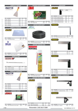 84 www.belenus.com.brTelevendas: (19) 3517.7200
Preçosválidossomenteparaoestadodesãopaulo.Ofertasválidasaté30/06/2016ouenquantoduraremosestoques,exclusivamenteparafaturamentodafilialdoestadodesãopaulo.tributaçãoicmsconformelegislaçãovigente.Produtoscomipidestacado
estarãosujeitosàacréscimodepreçodeacordocomalíquota.Imagemmeramenteilustrativa.Reservamo-nosodireitodecorrigireventuaiserrosgráficosoudedigitação,bemcomoalteraçãodepreçossemprévioaviso.
Cód . Descrição Unid. Emb. Preço
59229 COMBINADO 12 STANLEY PEÇA 6 36,46
Cód . Descrição Unid. Emb. Preço
70081 BASICO 8 PEÇA 10 7,68
70082 BASICO 10 PEÇA 10 8,42
Cód . Descrição Unid. Emb. Preço
54621 8 STANLEY PEÇA 10 6,47
54622 10 STANLEY PEÇA 10 7,08
54623 12 STANLEY PEÇA 10 6,79
Cód . Descrição Unid. Emb. Preço
61943 500ML 469G BELTOOLS TUBO 12 18,15
61944 750ML 712G BELTOOLS TUBO 12 22,90
ESPÁTULA FORJADA
ESPÁTULA PLÁSTICA
ESPÁTULA RED
Cód . Descrição Unid. Emb. Preço
42408 REF38A 18 GEDORE PEÇA 1 124,15
42409 REF38A 23 GEDORE PEÇA 1 143,65
Cód . Descrição Unid. Emb. Preço
70186 135X70MM BELTOOLS PEÇA 36 1,00
Cód . Descrição Unid. Emb. Preço
49922 PLASTICA 152/2 13,1CM ATLAS PEÇA 12 1,08
Cód . Descrição Unid. Emb. Preço
56789 2 PACETTA PEÇA 12 8,92
56790 4 PACETTA PEÇA 12 9,50
56791 6 PACETTA PEÇA 12 10,20
56792 8 PACETTA PEÇA 12 10,76
56793 10 PACETTA PEÇA 12 11,83
56794 12 PACETTA PEÇA 12 12,74
Cód . Descrição Unid. Emb. Preço
53963 TELHA 550GR/750ML SOUDAL PEÇA 1 32,09
ESPATULA LAMINADA
ESPONJA LAVSEC
ESQUADRO COMBINADO
ESPONJA SCOTCH-BRITE
ESPUDE VASO SANIT
ESPUMA ADESIVA FIXA
Cód . Descrição Unid. Emb. Preço
56785 4 PACETTA PEÇA 12 3,55
56786 6 PACETTA PEÇA 12 4,43
56787 8 PACETTA PEÇA 12 4,77
56788 10 PACETTA PEÇA 12 5,01
Cód . Descrição Unid. Emb. Preço
59228 ALU. CARPINTEIRO MM/POL STANLEY PEÇA 6 34,92
Cód . Descrição Unid. Emb. Preço
70396 LAVA LOUCA/SECA PIA 14PC JIMO CAIXA 1 80,23
Cód . Descrição Unid. Emb. Preço
44225 WAVE AMR/VD 3M PEÇA 60 1,63
Cód . Descrição Unid. Emb. Preço
51132 38X40MM BORRACHA AMANCO PEÇA 20 3,57
Cód . Descrição Unid. Emb. Preço
60972 COMBINADO 12 300MM BELTOOLS PEÇA 1 20,80
ESPUMA POLIURETANO
ESQUADRO
Cód . Descrição Unid. Emb. Preço
60618 8 CABO ALUMINIO BELTOOLS PEÇA 10 13,27
60619 10 CABO ALUMINIO BELTOOLS PEÇA 10 13,90
60620 12 CABO ALUMINIO BELTOOLS PEÇA 10 15,16
60621 14 CABO ALUMINIO BELTOOLS PEÇA 10 15,92
60622 16 CABO ALUMINIO BELTOOLS PEÇA 10 17,17
 