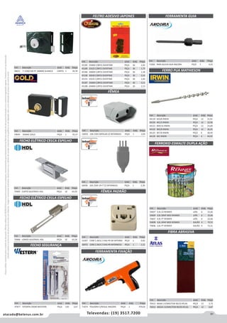 91atacado@belenus.com.br Televendas: (19) 3517.7200
Preçosválidossomenteparaoestadodesãopaulo.Ofertasválidasaté30/06/2016ouenquantoduraremosestoques,exclusivamenteparafaturamentodafilialdoestadodesãopaulo.tributaçãoicmsconformelegislaçãovigente.Produtoscomipidestacado
estarãosujeitosàacréscimodepreçodeacordocomalíquota.Imagemmeramenteilustrativa.Reservamo-nosodireitodecorrigireventuaiserrosgráficosoudedigitação,bemcomoalteraçãodepreçossemprévioaviso.
Cód . Descrição Unid. Emb. Preço
44118 8X3/8 IRWIN PEÇA 12 21,91
44120 8X1/2 IRWIN PEÇA 12 22,58
44121 8X9/16 IRWIN PEÇA 12 24,68
44122 8X5/8 IRWIN PEÇA 12 26,25
44125 8X7/8 IRWIN PEÇA 6 38,49
44126 8X1 IRWIN PEÇA 6 44,93
Cód . Descrição Unid. Emb. Preço
48651 F-1500/100 PF 100MM ALIANCA CARTEL 1 39,78
Cód . Descrição Unid. Emb. Preço
70469 CURTO AJUSTAVEL HDL PEÇA 10 63,93
Cód . Descrição Unid. Emb. Preço
70468 LONGO AJUSTAVEL HDL PEÇA 10 63,20
Cód . Descrição Unid. Emb. Preço
59645 ZAMAC GOLD PEÇA 1 45,57
FECHO ELÉTRICO C91CA ESPELHO
FECHO ELÉTRICO C91LA ESPELHO
Cód . Descrição Unid. Emb. Preço
56959 10A 250V BIPOLAR CZ INTERNEED PEÇA 1 2,05
Cód . Descrição Unid. Emb. Preço
45185 25MM C/8PCS OVERTIME PEÇA 36 2,05
45189 25X25 C/8PCS OVERTIME PEÇA 36 1,75
45186 30MM C/8PCS OVERTIME PEÇA 36 2,38
45190 30X30 C/8PCS OVERTIME PEÇA 36 2,14
45191 35X35 C/8PCS OVERTIME PEÇA 36 2,40
45187 35MM C/8PCS OVERTIME PEÇA 36 3,13
45188 45MM C/4PCS OVERTIME PEÇA 36 2,13
Cód . Descrição Unid. Emb. Preço
56958 10A 250V 2P+T CZ INTERNEED PEÇA 1 2,30
Cód . Descrição Unid. Emb. Preço
52397 COM 1 JACK 2 VIAS PR GR INTERND PEÇA 1 0,92
56972 COM 2 JACK 2 VIAS PR INTERNEED PEÇA 1 1,12
FELTRO ADESIVO JAPONES
FÊMEA
FÊMEA PADRÃO
Cód . Descrição Unid. Emb. Preço
71060 PARA BUCHA BUR ANCORA PEÇA 1 4,43
FERRAMENTA GUIA
FERRO PUA MATHIESON
FERROXID ESMALTE DUPLA AÇÃO
FIBRA ABRASIVA
Cód . Descrição Unid. Emb. Preço
59607 0,9L CZ RENNER LATA 6 22,66
59609 0,9L GRAF MED RENNER LATA 6 22,66
70607 0,9L PT RENNER LATA 6 22,66
59608 3,6L GRAF MED RENNER GALÃO 4 72,51
70606 3,6L PT RENNER GALÃO 4 72,51
Cód . Descrição Unid. Emb. Preço
70412 BAIXA 11CMX27CM 90/10 ATLAS PEÇA 12 2,73
70413 MEDIA 11CMX27CM 90/20 ATLAS PEÇA 12 3,67
Cód . Descrição Unid. Emb. Preço
47877 P/PORTA CROM WESTERN PEÇA 120 2,67
FECHO SEGURANÇA
Cód . Descrição Unid. Emb. Preço
71074 POLVORA C/REGUL ANCORA PEÇA 1 970,02
FERRAMENTA FIXAÇÃO
 