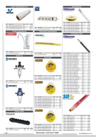 92 www.belenus.com.brTelevendas: (19) 3517.7200
Preçosválidossomenteparaoestadodesãopaulo.Ofertasválidasaté30/06/2016ouenquantoduraremosestoques,exclusivamenteparafaturamentodafilialdoestadodesãopaulo.tributaçãoicmsconformelegislaçãovigente.Produtoscomipidestacado
estarãosujeitosàacréscimodepreçodeacordocomalíquota.Imagemmeramenteilustrativa.Reservamo-nosodireitodecorrigireventuaiserrosgráficosoudedigitação,bemcomoalteraçãodepreçossemprévioaviso.
Cód . Descrição Unid. Emb. Preço
52162 CENTURIUM 2 SAIDAS ARPREX PEÇA 1 177,75
Cód . Descrição Unid. Emb. Preço
53028 C/TORNEIRA LORENZETTI PEÇA 4 48,21
Cód . Descrição Unid. Emb. Preço
54448 4X105X100MICR 40K NEOPLASTIC ROLO 1 730,25
54449 6X105X100MICR 60K NEOPLASTIC ROLO 1 1.095,38
54450 8X105X100MICR 80K NEOPLASTIC ROLO 1 1.460,51
FILME TRANSPARENTE UV
FILTRO ACQUA BELLA
Cód . Descrição Unid. Emb. Preço
53179 CIRCUIT BREAKER BIV DANEVA PEÇA 6 27,00
Cód . Descrição Unid. Emb. Preço
50644 5TOM PT BIV FORCE LINE PEÇA 10 22,15
Cód . Descrição Unid. Emb. Preço
52163 AF-1 2 SAIDAS ARPREX PEÇA 1 110,03
Cód . Descrição Unid. Emb. Preço
71075 AM 100PCS ANCORA CENTO 1 24,96
FINCAPINO MAGAZINADO
FILTRO AR
FILTRO LINHA
Cód . Descrição Unid. Emb. Preço
61739 QUADRADO 2,7MMX50M BELTOOLS PEÇA 1 36,64
61740 QUADRADO 3,0MMX50M BELTOOLS PEÇA 1 42,86
FIO NYLON
Cód . Descrição Unid. Emb. Preço
61741 REDONDO 1,3MMX100M BELTOOLS PEÇA 1 17,96
61742 REDONDO 1,6MMX100M BELTOOLS PEÇA 1 26,20
61743 REDONDO 1,8MMX100M BELTOOLS PEÇA 1 30,68
61744 REDONDO 2,0MM X100M BELTOOLS PEÇA 1 35,92
61745 REDONDO 2,4MMX50M BELTOOLS PEÇA 1 24,60
61746 REDONDO 2,7MMX50M BELTOOLS PEÇA 1 31,35
61747 REDONDO 3,0MMX50M BELTOOLS PEÇA 1 37,75
Cód . Descrição Unid. Emb. Preço
46182 1,5MM 100M AM SIL ROLO 1 58,55
46183 1,5MM 100M AZ SIL ROLO 1 54,62
46184 1,5MM 100M BC SIL ROLO 1 60,45
46185 1,5MM 100M PT SIL ROLO 1 60,45
46186 1,5MM 100M VD SIL ROLO 1 60,45
46187 1,5MM 100M VERM SIL ROLO 1 60,45
46194 4,0MM 100M AM SIL ROLO 1 144,98
46196 4,0MM 100M BC SIL ROLO 1 144,98
46198 4,0MM 100M VD SIL ROLO 1 144,98
46200 6,0MM 100M AZ SIL ROLO 1 219,58
Cód . Descrição Unid. Emb. Preço
61748 TORCIDO 1,6MMX100M BELTOOLS PEÇA 1 35,77
61749 TORCIDO 1,8MMX100M BELTOOLS PEÇA 1 45,41
61750 TORCIDO 2,4MMX50M BELTOOLS PEÇA 1 39,76
61751 TORCIDO 3,0MMX50M BELTOOLS PEÇA 1 60,50
FIO PARALELO
Cód . Descrição Unid. Emb. Preço
71490 2X1,0MM 100M BC COBRECOM ROLO 1 71,00
71491 2X1,0MM 100M MAR COBRECOM ROLO 1 71,00
56865 2X1,5MM 100M BC COBRECOM ROLO 1 102,24
56866 2X1,5MM 100M MAR COBRECOM ROLO 1 102,24
56867 2X2,5MM 100M BC COBRECOM ROLO 1 173,24
56868 2X2,5MM 100M MAR COBRECOM ROLO 1 173,24
Cód . Descrição Unid. Emb. Preço
56878 1,5MM 100M AZ CL COBRECOM ROLO 1 49,70
56879 1,5MM 100M BC COBRECOM ROLO 1 49,70
56880 1,5MM 100M PT COBRECOM ROLO 1 49,70
56881 1,5MM 100M VD COBRECOM ROLO 1 49,70
56882 1,5MM 100M VERM COBRECOM ROLO 1 49,70
56883 2,5MM 100M AM COBRECOM ROLO 1 78,10
56884 2,5MM 100M AZ CL COBRECOM ROLO 1 78,10
56886 2,5MM 100M PT COBRECOM ROLO 1 78,10
56887 2,5MM 100M VD COBRECOM ROLO 1 78,10
56888 2,5MM 100M VERM COBRECOM ROLO 1 78,10
56890 4,0MM 100M AMARELO COBRECOM ROLO 1 127,79
56891 4,0MM 100M AZ CL COBRECOM ROLO 1 127,79
56892 4,0MM 100M BC COBRECOM ROLO 1 127,79
56893 4,0MM 100M PT COBRECOM ROLO 1 127,79
56894 4,0MM 100M VD COBRECOM ROLO 1 127,79
56895 4,0MM 100M VERM COBRECOM ROLO 1 127,79
56897 6,0MM 100M AMARELO COBRECOM ROLO 1 198,79
56898 6,0MM 100M AZ CL COBRECOM ROLO 1 198,79
56899 6,0MM 100M BC COBRECOM ROLO 1 198,79
56900 6,0MM 100M PT COBRECOM ROLO 1 198,79
56901 6,0MM 100M VD COBRECOM ROLO 1 198,79
56902 6,0MM 100M VERM COBRECOM ROLO 1 198,79
56905 10,0MM 100M AZ CL COBRECOM ROLO 1 335,11
56906 10,0MM 100M BC COBRECOM ROLO 1 335,11
56907 10,0MM 100M PT COBRECOM ROLO 1 335,11
56908 10,0MM 100M VD COBRECOM ROLO 1 335,11
56909 10,0MM 100M VERM COBRECOM ROLO 1 335,11
FIO SOLIDO 750V
 
