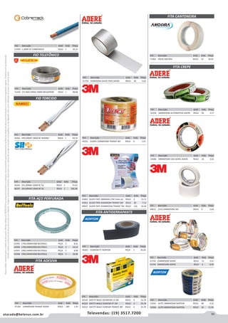 93atacado@belenus.com.br Televendas: (19) 3517.7200
Preçosválidossomenteparaoestadodesãopaulo.Ofertasválidasaté30/06/2016ouenquantoduraremosestoques,exclusivamenteparafaturamentodafilialdoestadodesãopaulo.tributaçãoicmsconformelegislaçãovigente.Produtoscomipidestacado
estarãosujeitosàacréscimodepreçodeacordocomalíquota.Imagemmeramenteilustrativa.Reservamo-nosodireitodecorrigireventuaiserrosgráficosoudedigitação,bemcomoalteraçãodepreçossemprévioaviso.
Cód . Descrição Unid. Emb. Preço
44812 2314 19MMX50M 3M ROLO 6 3,64
Cód . Descrição Unid. Emb. Preço
46241 2X1,00MM 100M BC SIL ROLO 1 74,32
46247 2X4,00MM 100M BC SIL ROLO 1 206,48
Cód . Descrição Unid. Emb. Preço
49362 2X0,50MM 100M BC NAMBEI ROLO 1 44,35
FITA AÇO PERFURADA
FIO TELEFÔNICO
FIO TORCIDO
Cód . Descrição Unid. Emb. Preço
61945 17X0,5MMX10M BELTOOLS PEÇA 5 8,42
61946 17X0,5MMX30M BELTOOLS PEÇA 5 24,14
61947 19X0,5MMX10M BELTOOLS PEÇA 5 8,99
61948 19X0,5MMX30M BELTOOLS PEÇA 5 26,96
Cód . Descrição Unid. Emb. Preço
51459 CCI 40X3 PARES 200M MEGATRON ROLO 1 99,68
Cód . Descrição Unid. Emb. Preço
52928 1,5MM AZ COBREMACK ROLO 1 45,21
FITA ANTIDERRAPANTE
FITA CANTONEIRA
FITA CREPE
Cód . Descrição Unid. Emb. Preço
44221 DUREX 12MMX50M TRANSP 3M ROLO 6 1,41
Cód . Descrição Unid. Emb. Preço
40261 5CMX5M PT NORTON PEÇA 5 35,20
Cód . Descrição Unid. Emb. Preço
71064 50X30 ANCORA ROLO 10 39,95
Cód . Descrição Unid. Emb. Preço
54358 18MMX50M AUTOMOTIVA ADERE ROLO 96 3,17
Cód . Descrição Unid. Emb. Preço
44220 SAFETY-WALK 50CMX5M CZ 3M ROLO 6 25,78
44223 SAFETY-WALK 5CMX5M PT 3M ROLO 6 25,78
44219 SAFETY-WALK 5CMX5M TRANSP 3M ROLO 6 25,78
Cód . Descrição Unid. Emb. Preço
45850 SILVER TAPE 38MMX4,57M TRANS 3M ROLO 6 13,72
41813 SILVER TAPE 45MMX5M TRANSP 3M ROLO 20 7,13
49023 SILVER TAPE 45MMX25M TRANSP 3M ROLO 126 24,30
Cód . Descrição Unid. Emb. Preço
54486 18MMX50M USO GERAL ADERE ROLO 16 2,62
Cód . Descrição Unid. Emb. Preço
41743 25MMX50M ADERE ROLO 12 3,41
41744 50MMX50M ADERE ROLO 6 6,95
Cód . Descrição Unid. Emb. Preço
53565 AUTO 18MMX50M NORTON ROLO 48 4,33
53566 AUTO 48MMX50M NORTON ROLO 20 11,95
Cód . Descrição Unid. Emb. Preço
41750 45MMX5M SILVER TAPE ADERE ROLO 30 5,62
Cód . Descrição Unid. Emb. Preço
47169 12MMX50M TRANSP ADERE ROLO 180 1,45
FITA ADESIVA
 