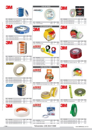 94 www.belenus.com.brTelevendas: (19) 3517.7200
Preçosválidossomenteparaoestadodesãopaulo.Ofertasválidasaté30/06/2016ouenquantoduraremosestoques,exclusivamenteparafaturamentodafilialdoestadodesãopaulo.tributaçãoicmsconformelegislaçãovigente.Produtoscomipidestacado
estarãosujeitosàacréscimodepreçodeacordocomalíquota.Imagemmeramenteilustrativa.Reservamo-nosodireitodecorrigireventuaiserrosgráficosoudedigitação,bemcomoalteraçãodepreçossemprévioaviso.
Cód . Descrição Unid. Emb. Preço
56568 INDUSTRIAL 2352 18MMX50M 3M ROLO 1 4,77
56569 INDUSTRIAL 2352 24MMX50M 3M ROLO 1 6,37
56570 INDUSTRIAL 2352 48MMX50M 3M ROLO 1 12,73
Cód . Descrição Unid. Emb. Preço
52800 TARTAN 2314-C 18MMX50M 3M PEÇA 6 3,26
52801 TARTAN 2314-C 24MMX50M 3M PEÇA 5 4,30
52803 TARTAN 2314-C 48MMX50M 3M PEÇA 6 8,76
Cód . Descrição Unid. Emb. Preço
47159 SCOTCH-BLUE 18X50 3M ROLO 72 6,59
47160 SCOTCH-BLUE 24X50 3M PEÇA 72 8,88
FITA DE PAPEL
FITA DEMARCAÇÃO
FITA DUPLA FACE
Cód . Descrição Unid. Emb. Preço
71063 50X150 ANCORA ROLO 16 25,24
Cód . Descrição Unid. Emb. Preço
54359 12MMX2M ALTA PERFORMAC ADERE ROLO 60 5,17
Cód . Descrição Unid. Emb. Preço
59664 USO GERAL 18MMX50M BELTOOLS ROLO 12 2,62
59665 USO GERAL 25MMX50M BELTOOLS ROLO 12 3,41
59666 USO GERAL 50MMX50M BELTOOLS ROLO 6 6,95
Cód . Descrição Unid. Emb. Preço
53567 USO GERAL 18MMX50M NORTON ROLO 6 2,57
53568 USO GERAL 24MMX50M NORTON ROLO 6 3,46
53569 USO GERAL 48MMX50M NORTON ROLO 2 6,97
Cód . Descrição Unid. Emb. Preço
71962 USO GERAL 18MMX50M 101LA 3M ROLO 6 2,67
71963 USO GERAL 24MMX50M 101LA 3M ROLO 5 3,57
71961 USO GERAL 48MMX50M 101LA 3M ROLO 2 7,14
Cód . Descrição Unid. Emb. Preço
45605 5CMX10M AM 3M ROLO 6 20,45
Cód . Descrição Unid. Emb. Preço
48751 5CMX15M AM ADERE ROLO 28 11,61
48755 5CMX15M VD ADERE ROLO 28 11,38
48752 5CMX15M VERM ADERE ROLO 28 11,61
41753 5CMX30M AM ADERE ROLO 3 20,91
41754 5CMX30M VERM ADERE ROLO 3 20,91
Cód . Descrição Unid. Emb. Preço
41752 19MMX10M ESPUMA ADERE ROLO 12 12,60
Cód . Descrição Unid. Emb. Preço
47171 12X30M PAPEL ADERE ROLO 72 4,59
47172 19X30M PAPEL ADERE ROLO 60 6,60
Cód . Descrição Unid. Emb. Preço
56571 EXTERNO 4411 24MMX1.5MM 3M ROLO 1 18,20
Cód . Descrição Unid. Emb. Preço
44731 FRISOS 5369 12MMX3M 3M ROLO 24 6,32
Cód . Descrição Unid. Emb. Preço
52809 AUTO 5369 9,5MMX20M 3M PEÇA 1 21,23
52807 AUTO 5369 12MMX10M 3M PEÇA 1 13,58
52806 AUTO 5369 12MMX20M 3M PEÇA 1 26,13
Cód . Descrição Unid. Emb. Preço
41811 ESPUMA 12MMX1,5M 3M ROLO 24 9,78
41812 ESPUMA 24MMX1,5M 3M ROLO 24 12,78
Cód . Descrição Unid. Emb. Preço
45604 FIXA FORTE SCOTCHAVE 12MMX2M 3M ROLO 12 8,20
53991 FIXA FORTE SCOTCHAVE 19MMX2M 3M ROLO 12 10,41
Cód . Descrição Unid. Emb. Preço
52790 VHB 4910 9,5MMX20M TRANSP 3M PEÇA 1 25,87
52791 VHB 4910 12MMX20M TRANSP 3M PEÇA 1 33,75
52792 VHB 4910 19MMX20M TRANSP 3M PEÇA 1 53,47
 