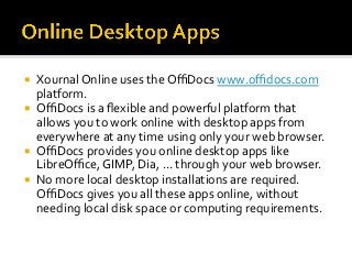¡  Xournal	Online	uses	the	OﬃDocs	www.oﬃdocs.com	
platform.	
¡  OﬃDocs	is	a	ﬂexible	and	powerful	platform	that	
allows	you	to	work	online	with	desktop	apps	from	
everywhere	at	any	time	using	only	your	web	browser.		
¡  OﬃDocs	provides	you	online	desktop	apps	like	
LibreOﬃce,	GIMP,	Dia,	...	through	your	web	browser.		
¡  No	more	local	desktop	installations	are	required.	
OﬃDocs	gives	you	all	these	apps	online,	without	
needing	local	disk	space	or	computing	requirements.	
 