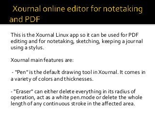 This	is	the	Xournal	Linux	app	so	it	can	be	used	for	PDF	
editing	and	for	notetaking,	sketching,	keeping	a	journal	
using	a	stylus.	
		
Xournal	main	features	are:	
	
	-	"Pen"	is	the	default	drawing	tool	in	Xournal.	It	comes	in	
a	variety	of	colors	and	thicknesses.	
	
-	"Eraser"	can	either	delete	everything	in	its	radius	of	
operation,	act	as	a	white	pen.mode	or	delete	the	whole	
length	of	any	continuous	stroke	in	the	aﬀected	area.	
	
 