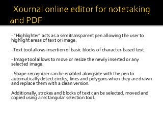 -	"Highlighter"	acts	as	a	semitransparent	pen	allowing	the	user	to	
highlight	areas	of	text	or	image.	
	
-	Text	tool	allows	insertion	of	basic	blocks	of	character-based	text.	
	
-	Image	tool	allows	to	move	or	resize	the	newly	inserted	or	any	
selected	image.	
	
-	Shape	recognizer	can	be	enabled	alongside	with	the	pen	to	
automatically	detect	circles,	lines	and	polygons	when	they	are	drawn	
and	replace	them	with	a	clean	version.	
	
Additionally,	strokes	and	blocks	of	text	can	be	selected,	moved	and	
copied	using	a	rectangular	selection	tool.	
 