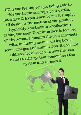 UX is the feeling you get being able to
ride the horse and rope your cattle.
Interface & Experience To put it simply,
UI design is the section of the product
(typically a website or application)
facing the user. User interface is focused
on the actual elements the user interacts
with, including menus, dialog boxes,
icons, images and animations. It does not
address details such as how the user
reacts to the system, remembers the
system and re-uses it.
 