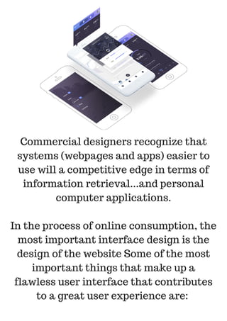 Commercial designers recognize that
systems (webpages and apps) easier to
use will a competitive edge in terms of
information retrieval...and personal
computer applications.
In the process of online consumption, the
most important interface design is the
design of the website Some of the most
important things that make up a
flawless user interface that contributes
to a great user experience are:
 