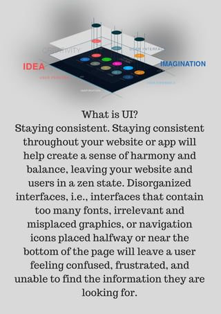 What is UI?
Staying consistent. Staying consistent
throughout your website or app will
help create a sense of harmony and
balance, leaving your website and
users in a zen state. Disorganized
interfaces, i.e., interfaces that contain
too many fonts, irrelevant and
misplaced graphics, or navigation
icons placed halfway or near the
bottom of the page will leave a user
feeling confused, frustrated, and
unable to find the information they are
looking for.
 