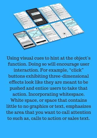 Using visual cues to hint at the object’s
function. Doing so will encourage user
interaction. For example, “click”
buttons exhibiting three-dimensional
effects look like they are meant to be
pushed and entice users to take that
action. Incorporating whitespace.
White space, or space that contains
little to no graphics or text, emphasizes
the area that you want to call attention
to such as, calls to action or sales text.
 