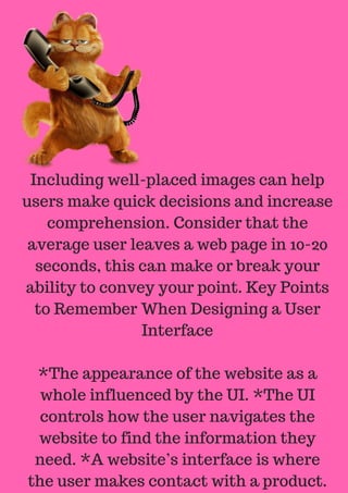 Including well-placed images can help
users make quick decisions and increase
comprehension. Consider that the
average user leaves a web page in 10-20
seconds, this can make or break your
ability to convey your point. Key Points
to Remember When Designing a User
Interface
*The appearance of the website as a
whole influenced by the UI. *The UI
controls how the user navigates the
website to find the information they
need. *A website’s interface is where
the user makes contact with a product.
 